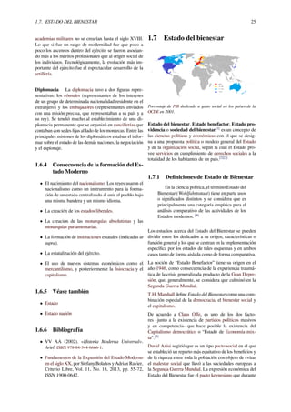 1.7. ESTADO DEL BIENESTAR 25
academias militares no se crearían hasta el siglo XVIII.
Lo que si fue un rasgo de modernidad fue que poco a
poco los ascensos dentro del ejército se fueron asocian-
do más a los méritos profesionales que al origen social de
los individuos. Tecnológicamente, la evolución más im-
portante del ejército fue el espectacular desarrollo de la
artillería.
Diplomacia La diplomacia tuvo a dos ﬁguras repre-
sentativas: los cónsules (representantes de los intereses
de un grupo de determinada nacionalidad residente en el
extranjero) y los embajadores (representantes enviados
con una misión precisa, que representaban a su país y a
su rey). Se tendió mucho al establecimiento de una di-
plomacia permanente que se organizó en cancillerías que
contaban con sedes ﬁjas al lado de los monarcas. Entre las
principales misiones de los diplomáticos estaban el infor-
mar sobre el estado de las demás naciones, la negociación
y el espionaje.
1.6.4 Consecuencia de la formación del Es-
tado Moderno
• El nacimiento del nacionalismo: Los reyes usaron el
nacionalismo como un instrumento para la forma-
ción de un estado centralizado al unir al pueblo bajo
una misma bandera y un mismo idioma.
• La creación de los estados liberales.
• La creación de las monarquías absolutistas y las
monarquías parlamentarias.
• La formación de instituciones estatales (indicadas ut
supra).
• La estatalización del ejército.
• El uso de nuevos sistemas económicos como el
mercantilismo, y posteriormente la ﬁsiocracia y el
capitalismo.
1.6.5 Véase también
• Estado
• Estado nación
1.6.6 Bibliografía
• VV AA (2002). «Historia Moderna Universal».
Ariel. ISBN 978-84-344-6666-1.
• Fundamentos de la Expansión del Estado Moderno
en el siglo XX, por Stefany Bolaños y Adrian Ravier,
Criterio Libre, Vol. 11, No. 18, 2013, pp. 55-72,
ISSN 1900-0642.
1.7 Estado del bienestar
Porcentaje de PIB dedicado a gasto social en los países de la
OCDE en 2001.
Estado del bienestar, Estado benefactor, Estado pro-
videncia o sociedad del bienestar[1]
es un concepto de
las ciencias políticas y económicas con el que se desig-
na a una propuesta política o modelo general del Estado
y de la organización social, según la cual el Estado pro-
vee servicios en cumplimiento de derechos sociales a la
totalidad de los habitantes de un país.[2][3]
1.7.1 Deﬁniciones de Estado de Bienestar
En la ciencia política, el término Estado del
Bienestar (Wohlfahrtsstaat) tiene en parte usos
o signiﬁcados distintos y se considera que es
principalmente una categoría empírica para el
análisis comparativo de las actividades de los
Estados modernos. [4]
Los estudios acerca del Estado del Bienestar se pueden
dividir entre los dedicados a su origen, características o
función general y los que se centran en la implementación
especíﬁca por los estados de tales esquemas y en ambos
casos tanto de forma aislada como de forma comparativa.
La noción de “Estado Benefactor” tiene su origen en el
año 1946, como consecuencia de la experiencia traumá-
tica de la crisis generalizada producto de la Gran Depre-
sión, que, generalmente, se considera que culminó en la
Segunda Guerra Mundial.
T.H. Marshall deﬁne Estado del Bienestar como una com-
binación especial de la democracia, el bienestar social y
el capitalismo.
De acuerdo a Claus Oﬀe, es uno de los dos facto-
res -junto a la existencia de partidos políticos masivos
y en competencia- que hace posible la existencia del
Capitalismo democrático o “Estado de Economía mix-
ta".[5]
David Anisi sugirió que es un tipo pacto social en el que
se estableció un reparto más equitativo de los beneﬁcios y
de la riqueza entre toda la población con objeto de evitar
el malestar social que llevó a las sociedades europeas a
la Segunda Guerra Mundial. La expresión económica del
Estado del Bienestar fue el pacto keynesiano que durante
 