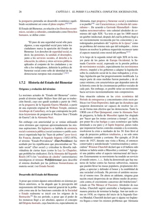 26 CAPÍTULO 1. EL PODER Y LA POLÍTICA. CONFLICTOS. SOCIEDAD CIVIL.
la postguerra pretendía un desarrollo económico equili-
brado socialmente así como el pleno empleo.[6][7][8]
El Estado del Bienestar, en relación a los Derechos econó-
micos, sociales y culturales, considerados como Derechos
humanos, se deﬁne como:
“El paso de una seguridad social sólo para
algunos, a una seguridad social para todos los
ciudadanos marca la aparición del Estado de
Bienestar. Los derechos de seguridad social, es
decir, las pensiones, la sanidad, el desempleo,
junto a los servicios sociales, el derecho a la
educación, la cultura y otros servicios públicos
aplicados al conjunto de los ciudadanos y no
sólo a los trabajadores, deﬁnirán la política de
bienestar social como sello de identidad de las
democracias europeas más avanzadas”.[2][3]
1.7.2 Historia del Estado del Bienestar
Orígenes y evolución del término
La nociones actuales de “Estado del Bienestar” corres-
ponde al término inglés Welfare State (del que es traduc-
ción literal), cuyo uso quedó acuñado a partir de 1945,
en la posguerra de la Segunda Guerra Mundial, a partir
de una expresión original de William Temple, entonces
Arzobispo de Canterbury, en la que contraponía las polí-
ticas keynesianas de posguerra al Warfare State (“Estado
de Guerra”) de la Alemania Nazi.
Sin embargo con anterioridad ya se venían utilizando
otros términos que expresan aproximadamente las mis-
mas aspiraciones. En Inglaterra se hablaba de asistencia
social o asistencia pública (social assistance o public assis-
tance) organizada bajo las “leyes de pobres” (poor laws).
En Francia, durante el Segundo Imperio (1852-1870),
el término “Estado-Providencia” (État-Providence) fue
acuñado por los republicanos que preconizaban un “Es-
tado social” (État social) y criticaban la ﬁlosofía indi-
vidualista de ciertas leyes (como la Ley Le Chapelier,
que prohibía los sindicatos). En la Alemania del Segundo
Reich (1871) los "socialistas de cátedra" (universitarios)
introdujeron el término Wohlfahrtsstaat para describir
el sistema diseñado por las políticas bismarckianas en
materia social. (ver Estado Social)
Desarrollo del Estado del Bienestar
A pesar que existen algunos antecedentes en sistemas po-
líticos anteriores, se ha alegado que la percepción del
mejoramiento del bienestar material general de la pobla-
ción como una de las funciones centrales de la Sociedad
o Estado realmente se inició con los orígenes de la
Ilustración.[9]
En ese período, a pesar que el poder de
los monarcas llegó a ser absoluto, aparece el concepto
del Déspota ilustrado, cuya función era, especialmente en
Alemania, traer progreso y bienestar social y económico
a su pueblo[10]
-ver Características y evolución del came-
ralismo−. De acuerdo a Gertrude Himmelfarb - histo-
riadora neoconservadora- esto culminó alrededor de co-
mienzo del siglo XIX: “La tesis es que los 1800 marcó
un quiebre intelectual, después del cual la pobreza llegó a
ser crecientemente reconocida por los conscientes y au-
todesignados portadores del “espíritu de la época” como
un problema del sistema más que del trabajador... éxitos
futuros en resolver la pobreza requerirán reconocer tanto
el aspecto material como moral del problema”[11]
A lo largo de la segunda mitad del siglo XIX en la ma-
yor parte de los países de Europa Occidental, la lla-
mada Cuestión social, expresada en la presión política
de movimientos sociales, especialmente los movimientos
obreros, impulsó a los gobiernos a adaptar la legislación
sobre la condición social de la clase trabajadora y el tra-
bajo, legislación que fue progresivamente modiﬁcada. La
mayor parte de estas medidas fueron puntuales y de al-
cance mínimo, con características que dependen tanto de
la historia como de las circunstancias político-sociales de
cada país. Sin embargo, es posible notar un movimiento
hacia servicios incrementalmente más comprensivos.
Esta situación culmina en las crisis económica del
Período de entreguerras y concomitantes crisis socio po-
líticas (ver Gran Depresión), dado que las dictaduras que
surgieron demostraron ser capaces de resolver las cri-
sis de forma más efectiva que las democracias. Tanto la
URSS con el Plan Quinquenal, como la Alemania Nazi
de preguerra, la Italia de Mussolini (quien fue elogiado
por “hacer que los trenes corrieran a tiempo”, es decir,
por poner ﬁn a las huelgas y caos económico que había
dominado a ese país) y el Japón Imperial, países todos
que impusieron fuertes controles estatales a la economía,
resolvieron la crisis a mediados de los 30. Esto llevó al
auge de proyectos políticos totalitarios, y no solo entre
el ciudadano común y corriente. Por ejemplo, el 20 de
enero de 1927, durante una visita a Roma, el entonces
conservador y autodeclarado “constitucionalista y antiso-
cialista” Winston Churchill declaró que si él hubiera sido
italiano se habría unido a Mussolini y continuó " Agrega-
ré una palabra sobre el aspecto internacional del fascis-
mo. Externamente su movimiento ha rendido un servicio
al mundo entero.. (..)... Italia ha demostrado que hay ma-
neras de luchar contra las fuerzas subversivas, maneras
que pueden llevar las masas populares, propiamente diri-
gidas, a apreciar y defender el honor y la estabilidad de
una sociedad civilizada. Ha previsto el antídoto necesa-
rio al veneno ruso. De ahora en adelante, ninguna gran
nación estará desprovista de un último medio de protec-
ción contra el crecimiento canceroso del bolchevismo”.
(citado en The Menace of Fascism). Alrededor de esas
fechas, Churchill sugirió ametrallar a huelguistas como
manera práctica de terminar la huelga. Aun tan tarde co-
mo en 1938, en vísperas del inicio de la Segunda Gue-
rra Mundial, Churchill declaró que si alguna vez Inglate-
rra llegara a tener los mismos problemas que Alemania
 