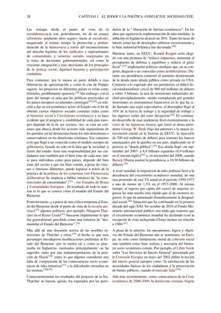 28 CAPÍTULO 1. EL PODER Y LA POLÍTICA. CONFLICTOS. SOCIEDAD CIVIL.
Las ventajas desde el punto de vista de la
socialdemocracia son, generalmente, los de un avance
reformista -paulatino pero seguro- hacia al socialismo,
asegurando al mismo tiempo la protección y profun-
dización de la democracia a través del reconocimiento
del derecho legitimo de los sindicatos y representantes
de comunidades y minorías sociales marginadas en
la toma de decisiones gubernamentales, así como la
creciente integración a esas decisiones de los principios
de la justicia social; dignidad humana y participación
ciudadana.
Para comenzar, por lo menos en parte debido a esas
diferencias de aproximación y como la cita de Popper
sugiere- los proyectos en diferentes países se veían como
disímiles, posiblemente opuestos.[28]
Sin embargo, con el
paso del tiempo se nota que las políticas practicadas en
los países europeos occidentales convergen[29][30]
en rela-
ción a dar un rol económico activo al Estado con el ﬁn de
obtener ciertos objetivos sociales comunes (tales como
el bienestar social y Crecimiento económico) y se hace
evidente que el progreso y estabilidad de cada país euro-
peo depende de la de sus vecinos. Así, se crea un con-
senso que abarca desde los sectores más izquierdistas de
los partidos social demócratas hasta los más derechistas o
conservadores en los demócrata cristianos. Ese consenso
es lo que llegó a ser conocido como el modelo europeo de
gobernanza, basado no solo en la idea que la sociedad -a
través del estado- tiene una responsabilidad por sus ciu-
dadanos sino también que el bien estar de cada uno, tan-
to para individuos como para países, depende del bien
estar del vecino y que ese bien común, a pesar de visio-
nes e intereses diferentes, puede lograrse a través de la
práctica de la política de los consensos (ver Democracia
deliberativa) Se empieza a hablar entonces de “la cons-
trucciones de comunidades”,[31]
- ver Tratados de Roma
y Comunidades Europeas - El resultado de todo lo ante-
rior es lo que se conoce como el modelo del Estado del
Bienestar.
Posteriormente, y a partir de una crítica temprana al Esta-
do del Bienestar desde el punto de vista de la escuela aus-
triaca[32]
algunos políticos -por ejemplo, Margaret That-
cher en el Reino Unido[33]
buscaron implementar lo que
fue generalmente percibido como una tentativa de “des-
mantelar el Estado del Bienestar”.[34]
Más allá de una discusión acerca de las posibles in-
tenciones de Thatcher y otros,[35]
el hecho es que esos
personajes introdujeron modiﬁcaciones profundas al Es-
tado del Bienestar -por lo menos tal y como se prac-
ticaba en Inglaterra- motivados principalmente -se ha
sugerido- tanto por una malainterpretacion de la posi-
ción de Hayek[36]
como lo que algunos consideran una
falta de comprensión de las consecuencias socio econó-
micas de tales tentativas[37]
y la diﬁcultades envueltas en
las mismas.[38][39]
Consecuentemente los resultados del proyecto de la Sra.
Thatcher no fueron, quizás, los esperados por los parti-
darios de la ‘’ liberación de fuerzas económicas”. En los
años que siguieron la implementación de tales medidas, la
inﬂación en Inglaterra alcanzó un 20%. Tanto las tasas de
interés como las de desempleo subieron excesivamente y
la base industrial británica fue decimada.[40]
Mientras tanto, en EEUU, Ronald Reagan sería elegi-
do con una promesa de “reducir impuestos, aumentar el
presupuesto de defensa y equilibrar y reducir el gasto
ﬁscal”.[41]
implementó políticas similares que, en su con-
junto, llegaron a ser conocidas como neoliberalismo. Du-
rante esa presidencia comenzó el aumento desmesurado
de la deuda tanto deuda pública como privada en USA.
Contrario a lo esperado por sus partidarios, el déﬁcit ﬁs-
cal estadounidense creció de 900 mil millones de dólares
a sobre 3 billones, la tasa de inversiones industriales de-
clinó precipitadamente -siendo reemplazada por grandes
inversiones en instrumentos ﬁnancieros en lo que ha si-
do llamado una orgía especulativa- el desempleo llegó al
10% de la fuerza de trabajo y la seguridad de trabajo y
los ingresos reales del resto decayeron.[42]
El continua-
do desarrollo de esas tendencias llevó eventualmente a la
crisis de las hipotecas basura, que forzó al ahora presi-
dente George W. Bush (hijo del anterior) a la mayor in-
tervención estatal en la historia de EEUU: la inyección
de 700 mil millones de dólares para sostener los bancos
amenazados por la quiebra en ese país, duplicando en el
proceso la “deuda pública”.[43]
Esa deuda llegó -en sep-
tiembre del 2007- a 8,9 billones españoles (8,9 trillones
en el sistema inglés)[44]
y, en noviembre del 2008, cuando
Barack Obama asumió la presidencia, a 10,56 billones de
dólares.[45]
A nivel mundial, la imposición de tales políticas llevó a la
decadencia del crecimiento económico mundial, de una
tasa promedio de casi 3% anual en el periodo 1950-1973
a uno de menos de 1,5% en el 1973-2000. Al mismo
tiempo, el ingreso per cápita del cuartil de mayores in-
gresos ha sido mucho más rápido que el de menores in-
gresos, lo que ha aumentado dramáticamente la desigual-
dad social.[46]
Situación que ha continuado en la primera
década del siglo XXI. En octubre de 2010 el Fondo Mo-
netario internacional publicó una tabla que muestra que
el crecimiento económico mundial ha declinado (con la
excepción de Asia incluyendo China) incluso en relación
a 1980.[47]
A pesar de lo anterior, los mecanismos, logros y objeti-
vos del Estado del Bienestar aún se mantienen, en Euro-
pa, no solo como fundamento moral de cohesión social
sino también como base realista y necesaria del bienes-
tar socio económico común. Por ejemplo, el Libro Verde
sobre “Los Servicios de Interés General” presentado por
la Comisión Europea en mayo del 2002 deﬁne la noción
del interés general europeo como “la satisfacción de las
necesidades básicas de los ciudadanos y la preservación
de bienes públicos, cuando el mercado falla"[48]
Aún más recientemente, como consecuencia de la Crisis
económica de 2008-2009, la demócrata cristiana Angela
 
