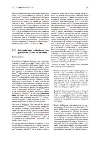 1.7. ESTADO DEL BIENESTAR 29
Merkel -haciéndose eco del sentimiento keynesiano- pro-
clamo “Solo el Estado es capaz de restaurar la conﬁan-
za necesaria”,[49]
y tanto el socialista no marxista -con in-
ﬂuencia cristiana y fabiana- Gordon Brown como el con-
servador Nicolas Sarkozy han opinado que “el laissez-
faire tuvo su hora” e incluso The Economist, ese bastión
del pensamiento liberal clásico moderno, ha dicho “Pa-
ra los liberales... la crisis ha puesto en relevancia defec-
tos en la manera que ellos también implementan sus mo-
delos. Lograr regulaciones adecuadas es tan importante
como liberar los mercados; puede que un sector públi-
co eﬁciente cuente tanto como un sector privado eﬁcien-
te, inversiones públicas en transporte, educación y salud,
bien hechas, pueden pagar dividendos.... pragmatismo y
eﬁciencia siempre son de importancia” (The Economist,-
editorial, edición del 9 al 15 de mayo de 2009).
1.7.3 Interpretaciones y criterios de com-
paración de Estados del Bienestar
Interpretaciones
Se entiende por Estado del Bienestar, como concepto ge-
neral, uno en el cual corresponde al Estado o a la Sociedad
asumir la responsabilidad del Bienestar social y econó-
mico de sus miembros. Esta responsabilidad es enten-
dida generalmente como comprensiva y universal, por-
que “bienestar” es un concepto amplio que se aplica a
todos.[50]
Adicionalmente, para algunos, tal bienestar es
un derecho.[51]
A pesar que la propuesta original en ese
sentido[52]
se basaba en el simple argumento que admi-
nistrar prestaciones como derechos ciudadanos o de los
habitantes seria más simple y de menor costo que ad-
ministrarlos de alguna otra manera, el debate al respec-
to se extendió a examinar muchos otros aspectos y fun-
damentos de los derechos sociales, con mucha inﬂuen-
cia de la obra seminal de Beatrice Webb,[53][54]
deba-
te que eventualmente dio origen, por parte del sociólo-
go Thomas H. Marshall,[55]
al concepto de ciudadanía
social, que sugiere que el concepto de ciudadanía debe
entenderse como implicando derechos.[56][57]
En la ac-
tualidad, la mayoría de esos argumentos se basan en la
sugerencia rawlasiana de la Justicia como equidad.
Para otros, tal derecho no existe como tal, sino que más
bien hay un deber[58][59]
ya sea del estado, la sociedad o
sus miembros -la llamada responsabilidad social[60]
-que
puede o no concebirse como emanada o fundada ya sea
en el concepto de bien común.[61]
o en la responsabilidad
moral[62]
o en el concepto legal de obligación conjunta
derivada de un hipotético Contrato Social.[63]
que, a su
vez, puede o no ser explícito en una Constitución[64]
(ver
también Interés público)
Sin embargo, para otros, el asunto no trata de principios,
sino de objetivos: el propósito del estado no puede ser
otro que promover el Interés público o “social” o “co-
mún” de manera práctica.[65]
Así, se sugiere, si fuera el
caso que los gastos que el sistema implica son de be-
neﬁcio a la sociedad en su conjunto, tales gastos serían
ampliamente justiﬁcados.[66]
Desde este punto de vista,
los gastos de “bienestar” pueden ser considerados no so-
lo gastos de “buen funcionamiento” de la sociedad, sino
también como inversión social,[67]
pudiendo ser vistos no
solo como aumentando la cohesión social sino también la
productividad común.[68][69]
Adicionalmente se alega que
tales gastos pueden implicar un ahorro o disminución de
costos, ya sea para obtener bienes y servicios de interés
general[70]
o que los gastos sociales son más efectivos y
cuestan menos que otras medidas de reducción de pro-
blemas sociales, por ejemplo, criminalidad,[71][72]
etc. A
extremis, esta visión puede ser concebida como utilitaria,
con una concepción de la sociedad como grupo de interés:
sería, se puede alegar, más efectivo y eﬁciente gastar en
asuntos sociales que eliminar o controlar los problemas
que de otra manera se multiplicarían[73][74]
(Ver también
Anomia). Sin embargo, y a pesar que tal percepción faci-
lita y ordena el discurso político-social en relación a gas-
tos sociales, en la medida que centra la atención en venta-
jas comunes promoviendo al mismo tiempo el desarrollo
de técnicas y conceptos de utilidad social[75][76] [77]
se ha
alegado, en contra, que esta aproximación empobrece la
visión tanto académica como social.[78]
Lo anterior da origen a tres interpretaciones principales
sobre la idea de Estado de Bienestar:
• Estado del Bienestar como concepto general, de
acuerdo al cual los miembros de una sociedad tie-
nen la expectativa legítima de que la sociedad, el go-
bierno o el estado los apoye, ya sea en general o en
momentos de necesidad, o la expectativa real de que
ellos se beneﬁciaran de los esfuerzos comunes y del
progreso social. En esta visión general, tal expectati-
va es considerada bien un derecho de los ciudadanos
o bien una obligación u objetivo social.
• Estado del Bienestar como el sistema en el cual el
Estado como tal asume la responsabilidad por el bie-
nestar de los ciudadanos. Ciertos ejemplos de este
modelo de estado del bienestar se basan en una “red
o sistema de seguridad”, con provisiones claramente
delimitadas.
• Estados del Bienestar puede identiﬁcarse con siste-
mas generales de bienestar social. En muchos “Es-
tados” del Bienestar, el bienestar no se proporciona
actual o exclusivamente por el Estado, sino por una
combinación de servicios independientes, volunta-
rios, mutualistas y gubernamentales. En algunos ca-
sos de este tipo, el estado o gobierno actúa como
coordinador de las provisiones y al mismo tiempo
como proveedor de último recurso. En otros, el es-
tado puede delegar la provisión de servicios a cari-
dades, organizaciones sociales o privadas (apoyán-
dolas ﬁnancieramente); en este último caso, algunos
autores utilizan el término “sociedad del bienestar’.
 