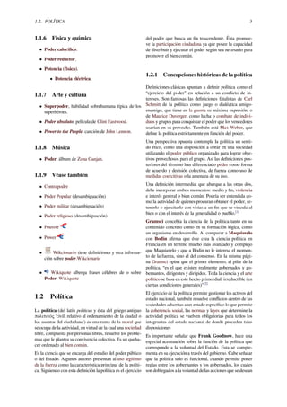 1.2. POLÍTICA 3
1.1.6 Física y química
• Poder caloríﬁco.
• Poder reductor.
• Potencia (física).
• Potencia eléctrica.
1.1.7 Arte y cultura
• Superpoder, habilidad sobrehumana típica de los
superhéroes.
• Poder absoluto, película de Clint Eastwood.
• Power to the People, canción de John Lennon.
1.1.8 Música
• Poder, álbum de Zona Ganjah.
1.1.9 Véase también
• Contrapoder
• Poder Popular (desambiguación)
• Poder militar (desambiguación)
• Poder religioso (desambiguación)
• Pouvoir
• Power
• Wikcionario tiene deﬁniciones y otra informa-
ción sobre poder.Wikcionario
• Wikiquote alberga frases célebres de o sobre
Poder. Wikiquote
1.2 Política
La política (del latín politicus y ésta del griego antiguo
πολιτικός 'civil, relativo al ordenamiento de la ciudad o
los asuntos del ciudadano') es una rama de la moral que
se ocupa de la actividad, en virtud de la cual una sociedad
libre, compuesta por personas libres, resuelve los proble-
mas que le plantea su convivencia colectiva. Es un queha-
cer ordenado al bien común.
Es la ciencia que se encarga del estudio del poder público
o del Estado. Algunos autores presentan al uso legítimo
de la fuerza como la característica principal de la políti-
ca. Siguiendo con esta deﬁnición la política es el ejercicio
del poder que busca un ﬁn trascendente. Ésta promue-
ve la participación ciudadana ya que posee la capacidad
de distribuir y ejecutar el poder según sea necesario para
promover el bien común.
1.2.1 Concepciones históricas de la política
Deﬁniciones clásicas apuntan a deﬁnir política como el
“ejercicio del poder” en relación a un conﬂicto de in-
tereses. Son famosas las deﬁniciones fatalistas de Carl
Schmitt de la política como juego o dialéctica amigo-
enemigo, que tiene en la guerra su máxima expresión, o
de Maurice Duverger, como lucha o combate de indivi-
duos y grupos para conquistar el poder que los vencedores
usarían en su provecho. También está Max Weber, que
deﬁne la política estrictamente en función del poder.
Una perspectiva opuesta contempla la política un senti-
do ético, como una disposición a obrar en una sociedad
utilizando el poder público organizado para lograr obje-
tivos provechosos para el grupo. Así las deﬁniciones pos-
teriores del término han diferenciado poder como forma
de acuerdo y decisión colectiva, de fuerza como uso de
medidas coercitivas o la amenaza de su uso.
Una deﬁnición intermedia, que abarque a las otras dos,
debe incorporar ambos momentos: medio y ﬁn, violencia
e interés general o bien común. Podría ser entendida co-
mo la actividad de quienes procuran obtener el poder, re-
tenerlo o ejercitarlo con vistas a un ﬁn que se vincula al
bien o con el interés de la generalidad o pueblo.[1]
Gramsci concebía la ciencia de la política tanto en su
contenido concreto como en su formación lógica, como
un organismo en desarrollo. Al comparar a Maquiavelo
con Bodin aﬁrma que éste crea la ciencia política en
Francia en un terreno mucho más avanzado y complejo
que Maquiavelo y que a Bodin no le interesa el momen-
to de la fuerza, sino el del consenso. En la misma pági-
na Gramsci opina que el primer elemento, el pilar de la
política, “es el que existen realmente gobernados y go-
bernantes, dirigentes y dirigidos. Toda la ciencia y el arte
político se basa en este hecho primordial, irreductible (en
ciertas condiciones generales)"[2]
El ejercicio de la política permite gestionar los activos del
estado nacional, también resuelve conﬂictos dentro de las
sociedades adscritas a un estado especíﬁco lo que permite
la coherencia social, las normas y leyes que determine la
actividad política se vuelven obligatorias para todos los
integrantes del estado nacional de donde proceden tales
disposiciones
Es importante señalar que Frank Goodnow, hace una
especial acentuación sobre la función de la política que
corresponde a la voluntad del Estado. Esta se comple-
menta en su ejecución a través del gobierno. Cabe señalar
que la política solo es funcional, cuando permite poner
reglas entre los gobernantes y los gobernados, los cuales
son doblegados a la voluntad de las acciones que se desean
 