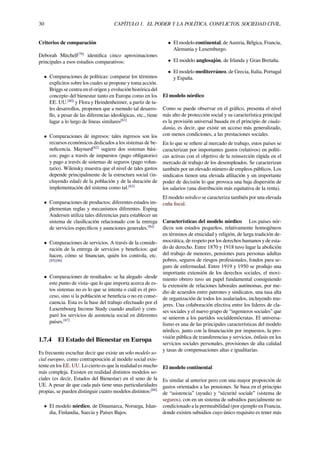 30 CAPÍTULO 1. EL PODER Y LA POLÍTICA. CONFLICTOS. SOCIEDAD CIVIL.
Criterios de comparación
Deborah Mitchell[79]
identiﬁca cinco aproximaciones
principales a esos estudios comparativos:
• Comparaciones de políticas: comparar los términos
explícitos sobre los cuales se propone y toma acción.
Briggs se centra en el origen y evolución histórica del
concepto del bienestar tanto en Europa como en los
EE. UU.[80]
y Flora y Heindenheimer, a partir de ta-
les desarrollos, proponen que a menudo tal desarro-
llo, a pesar de las diferencias ideológicas, etc., tiene
lugar a lo largo de líneas similares[81]
• Comparaciones de ingresos: tales ingresos son los
recursos económicos dedicados a los sistemas de be-
neﬁcencia. Maynard[82]
sugiere dos sistemas bási-
cos: pago a través de impuestos (pago obligatorio)
y pago a través de sistemas de seguros (pago volun-
tario). Wilensky muestra que el nivel de tales gastos
depende principalmente de la estructura social (in-
cluyendo edad) de la población y de la duración de
implementación del sistema como tal.[83]
• Comparaciones de productos: diferentes estados im-
plementan reglas y mecanismos diferentes. Esping
Andersen utiliza tales diferencias para establecer un
sistema de clasiﬁcación relacionado con la entrega
de servicios especíﬁcos y asunciones generales.[84]
• Comparaciones de servicios. A través de la conside-
ración de la entrega de servicios y beneﬁcios: qué
hacen, cómo se ﬁnancian, quién los controla, etc.
[85][86]
• Comparaciones de resultados: se ha alegado -desde
este punto de vista- que lo que importa acerca de es-
tos sistemas no es lo que se intenta o cuál es el pro-
ceso, sino si la población se beneﬁcia o no en conse-
cuencia. Esta es la base del trabajo efectuado por el
Luxembourg Income Study cuando analizó y com-
paró los servicios de asistencia social en diferentes
países.[87]
1.7.4 El Estado del Bienestar en Europa
Es frecuente escuchar decir que existe un solo modelo so-
cial europeo, como contraposición al modelo social exis-
tente en los EE. UU. Lo cierto es que la realidad es mucho
más compleja. Existen en realidad distintos modelos so-
ciales (es decir, Estados del Bienestar) en el seno de la
UE. A pesar de que cada país tiene unas particularidades
propias, se pueden distinguir cuatro modelos distintos:[88]
• El modelo nórdico, de Dinamarca, Noruega, Islan-
dia, Finlandia, Suecia y Países Bajos.
• El modelo continental, de Austria, Bélgica, Francia,
Alemania y Luxemburgo.
• El modelo anglosajón, de Irlanda y Gran Bretaña.
• El modelo mediterráneo, de Grecia, Italia, Portugal
y España.
El modelo nórdico
Como se puede observar en el gráﬁco, presenta el nivel
más alto de protección social y su característica principal
es la provisión universal basada en el principio de ciuda-
danía, es decir, que existe un acceso más generalizado,
con menos condiciones, a las prestaciones sociales.
En lo que se reﬁere al mercado de trabajo, estos países se
caracterizan por importantes gastos (relativos) en políti-
cas activas con el objetivo de la reinserción rápida en el
mercado de trabajo de los desempleados. Se caracterizan
también por un elevado número de empleos públicos. Los
sindicatos tienen una elevada aﬁliación y un importante
poder de decisión lo que provoca una baja dispersión de
los salarios (una distribución más equitativa de la renta).
El modelo nórdico se caracteriza también por una elevada
cuña ﬁscal.
Características del modelo nórdico Los países nór-
dicos son estados pequeños, relativamente homogéneos
en términos de etnicidad y religión, de larga tradición de-
mocrática, de respeto por los derechos humanos y de esta-
do de derecho. Entre 1870 y 1918 tuvo lugar la abolición
del trabajo de menores, pensiones para personas adultas
pobres, seguros de riesgos profesionales, fondos para se-
guro de enfermedad. Entre 1919 y 1950 se produjo una
importante extensión de los derechos sociales, el movi-
miento obrero tuvo un papel fundamental consiguiendo
la extensión de relaciones laborales autónomas, por me-
dio de acuerdos entre patrones y sindicatos, una tasa alta
de organización de todos los asalariados, incluyendo mu-
jeres. Una colaboración efectiva entre los líderes de cla-
ses sociales y el nuevo grupo de “ingenieros sociales” que
se unieron a los partidos socialdemócratas. El universa-
lismo es una de las principales características del modelo
nórdico, junto con la ﬁnanciación por impuestos, la pro-
visión pública de transferencias y servicios, énfasis en los
servicios sociales personales, provisiones de alta calidad
y tasas de compensaciones altas e igualitarias.
El modelo continental
Es similar al anterior pero con una mayor proporción de
gastos orientados a las pensiones. Se basa en el principio
de “asistencia” (ayuda) y “sécurité sociale” (sistema de
seguros), con en un sistema de subsidios parcialmente no
condicionado a la permeabilidad (por ejemplo en Francia,
donde existen subsidios cuyo único requisito es tener más
 