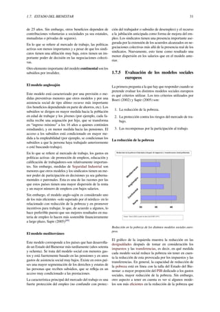 1.7. ESTADO DEL BIENESTAR 31
de 25 años. Sin embargo, otros beneﬁcios dependen de
contribuciones voluntarias a sociedades ya sea estatales,
mutualistas o privadas de seguros).
En lo que se reﬁere al mercado de trabajo, las políticas
activas son menos importantes y a pesar de que los sindi-
catos tienen una aﬁliación muy baja, estos tienen un im-
portante poder de decisión en las negociaciones colecti-
vas.
Otro elemento importante del modelo continental son los
subsidios por invalidez.
El modelo anglosajón
Este modelo está caracterizado por una previsión o me-
didas preventivas menores que otros modelos y por una
asistencia social de tipo último recurso más importante
(los beneﬁcios dependiendo en parte de ahorros, etc). Los
subsidios se dirigen en mayor medida hacia la población
en edad de trabajar y los jóvenes (por ejemplo, cada fa-
milia recibe una asignación por hijo, que se transforma
en “ingreso mínimo” a los 16 años a quienes continúen
estudiando), y en menor medida hacia las pensiones. El
acceso a los subsidios está condicionado en mayor me-
dida a la empleabilidad (por ejemplo, se condicionan los
subsidios a que la persona haya trabajado anteriormente
o esté buscando trabajo).
En lo que se reﬁere al mercado de trabajo, los gastos en
políticas activas -de promoción de empleos, educación y
caliﬁcación de trabajadores-son relativamente importan-
tes. Sin embargo, medidas de Seguridad Industrial son
menores que otros modelos y los sindicatos tienen un me-
nor poder de participación en decisiones ya sea guberna-
mentales o patronales. Esta es una de las razones por las
que estos países tienen una mayor dispersión de la renta
y un mayor número de empleos con bajos salarios.
Sin embargo, el modelo anglo-sajón es considerado uno
de los más eﬁcientes -solo superado por el nórdico- en lo
relacionado con reducción de la pobreza y en promover
incentivos para trabajar, lo que, de acuerdo a algunos, lo
hace preferible puesto que sus mejores resultados en ma-
teria de empleo lo hacen más sostenible ﬁnancieramente
a largo plazo, Sapir (2005)[89]
El modelo mediterráneo
Este modelo corresponde a los países que han desarrolla-
do un Estado del Bienestar más tardíamente (años setenta
y ochenta). Se trata del modelo social con menores gas-
tos y está fuertemente basado en las pensiones y en unos
gastos de asistencia social muy bajos. Existe en estos paí-
ses una mayor segmentación de los derechos y estatus de
las personas que reciben subsidios, que se reﬂeja en un
acceso muy condicionado a las prestaciones.
La característica principal del mercado del trabajo es una
fuerte protección del empleo (no confundir con protec-
ción del trabajador o subsidio de desempleo) y el recurso
a la jubilación anticipada como forma de mejora del em-
pleo. Los sindicatos tienen una presencia importante ase-
gurada por la extensión de los acuerdos alcanzados en ne-
gociaciones colectivas más allá de la presencia real de los
sindicatos. Nuevamente, esto tiene como resultado una
menor dispersión en los salarios que en el modelo ante-
rior.
1.7.5 Evaluación de los modelos sociales
europeos
La primera pregunta a la que hay que responder cuando se
pretende evaluar los distintos modelos sociales europeos
es qué criterios utilizar. Los tres criterios utilizados por
Boeri (2002) y Sapir (2005) son:
1. La reducción de la pobreza.
2. La protección contra los riesgos del mercado de tra-
bajo.
3. Las recompensas por la participación al trabajo.
La reducción de la pobreza
Reducción en la pobreza de los distintos modelos sociales euro-
peos.
El gráﬁco de la izquierda muestra la reducción en las
desigualdades después de tomar en consideración los
impuestos y las transferencias, es decir, en qué medida
cada modelo social reduce la pobreza sin tener en cuen-
ta la reducción de esta provocada por los impuestos y las
transferencias. En general, la capacidad de reducción de
la pobreza está en línea con la talla del Estado del Bie-
nestar: a mayor proporción del PIB dedicado a los gastos
sociales, mayor reducción de la pobreza. Sin embargo,
otro aspecto a tener en cuenta es ver si algunos mode-
los son más eﬁcientes en la reducción de la pobreza que
 