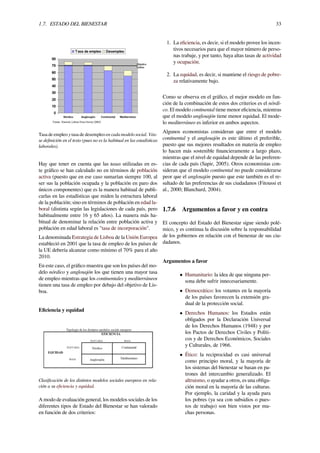 1.7. ESTADO DEL BIENESTAR 33
Tasa de empleo y tasa de desempleo en cada modelo social. Véa-
se deﬁnición en el texto (pues no es la habitual en las estadísticas
laborales).
Hay que tener en cuenta que las tasas utilizadas en es-
te gráﬁco se han calculado no en términos de población
activa (puesto que en ese caso sumarían siempre 100, al
ser sus la población ocupada y la población en paro dos
únicos componentes) que es la manera habitual de publi-
carlas en las estadísticas que miden la estructura laboral
de la población; sino en términos de población en edad la-
boral (distinta según las legislaciones de cada país, pero
habitualmente entre 16 y 65 años). La manera más ha-
bitual de denominar la relación entre población activa y
población en edad laboral es "tasa de incorporación".
La denominada Estrategia de Lisboa de la Unión Europea
estableció en 2001 que la tasa de empleo de los países de
la UE debería alcanzar como mínimo el 70% para el año
2010.
En este caso, el gráﬁco muestra que son los países del mo-
delo nórdico y anglosajón los que tienen una mayor tasa
de empleo mientras que los continentales y mediterráneos
tienen una tasa de empleo por debajo del objetivo de Lis-
boa.
Eﬁciencia y equidad
Clasiﬁcación de los distintos modelos sociales europeos en rela-
ción a su eﬁciencia y equidad.
A modo de evaluación general, los modelos sociales de los
diferentes tipos de Estado del Bienestar se han valorado
en función de dos criterios:
1. La eﬁciencia, es decir, si el modelo provee los incen-
tivos necesarios para que el mayor número de perso-
nas trabaje, y por tanto, haya altas tasas de actividad
y ocupación.
2. La equidad, es decir, si mantiene el riesgo de pobre-
za relativamente bajo.
Como se observa en el gráﬁco, el mejor modelo en fun-
ción de la combinación de estos dos criterios es el nórdi-
co. El modelo continental tiene menor eﬁciencia, mientras
que el modelo anglosajón tiene menor equidad. El mode-
lo mediterráneo es inferior en ambos aspectos.
Algunos economistas consideran que entre el modelo
continental y el anglosajón es este último el preferible,
puesto que sus mejores resultados en materia de empleo
lo hacen más sostenible ﬁnancieramente a largo plazo,
mientras que el nivel de equidad depende de las preferen-
cias de cada país (Sapir, 2005). Otros economistas con-
sideran que el modelo continental no puede considerarse
peor que el anglosajón puesto que este también es el re-
sultado de las preferencias de sus ciudadanos (Fitoussi et
al., 2000; Blanchard, 2004).
1.7.6 Argumentos a favor y en contra
El concepto del Estado del Bienestar sigue siendo polé-
mico, y es continua la discusión sobre la responsabilidad
de los gobiernos en relación con el bienestar de sus ciu-
dadanos.
Argumentos a favor
• Humanitario: la idea de que ninguna per-
sona debe sufrir innecesariamente.
• Democrático: los votantes en la mayoría
de los países favorecen la extensión gra-
dual de la protección social.
• Derechos Humanos: los Estados están
obligados por la Declaración Universal
de los Derechos Humanos (1948) y por
los Pactos de Derechos Civiles y Políti-
cos y de Derechos Económicos, Sociales
y Culturales, de 1966.
• Ético: la reciprocidad es casi universal
como principio moral, y la mayoría de
los sistemas del bienestar se basan en pa-
trones del intercambio generalizado. El
altruismo, o ayudar a otros, es una obliga-
ción moral en la mayoría de las culturas.
Por ejemplo, la caridad y la ayuda para
los pobres (ya sea con subsidios o pues-
tos de trabajo) son bien vistos por mu-
chas personas.
 