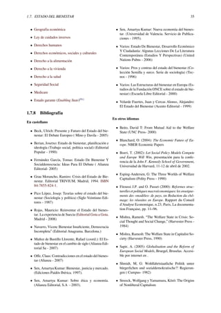 1.7. ESTADO DEL BIENESTAR 35
• Geografía económica
• Ley de cuidados inversos
• Derechos humanos
• Derechos económicos, sociales y culturales
• Derecho a la alimentación
• Derecho a la vivienda
• Derecho a la salud
• Seguridad Social
• Medicare
• Estado garante (Enabling State)[91]
1.7.8 Bibliografía
En castellano
• Beck, Ulrich: Presente y Futuro del Estado del bie-
nestar: El Debate Europeo ( Mino y Davila - 2005)
• Berian, Josetxo: Estado de bienestar, planiﬁcación e
ideología (Trabajo social, política social) (Editorial
Popular - 1990)
• Fernández García, Tomas: Estado De Bienestar Y
Socialdemocracia: Ideas Para El Debate ( Alianza
Editorial- 2005)
• Grau Morancho, Ramiro: Crisis del Estado de Bie-
nestar. Editorial TRIVIUM, Madrid, 1994. ISBN
84-7855-824-1.
• Pico López, Josep: Teorías sobre el estado del bie-
nestar (Sociología y política) (Siglo Veintiuno Edi-
tores - 1987)
• Rojas, Mauricio: Reinventar el Estado del bienes-
tar. La experiencia de Suecia (Editorial Gota a Gota.
Madrid - 2008)
• Navarro, Vicenc Bienestar Insuﬁciente, Democracia
Incompleta” (Editorial Anagrama. Barcelona.)
• Muñoz de Bustillo Llorente, Rafael (coord.): El Es-
tado de bienestar en el cambio de siglo (Alianza Edi-
torial Sa - 2007)
• Oﬀe, Claus: Contradicciones en el estado del bienes-
tar (Alianza - 2007)
• Sen, Amartya Kumar: Bienestar, justicia y mercado.
(Ediciones Paidós Ibérica. 1997).
• Sen, Amartya Kumar: Sobre ética y economía.
(Alianza Editorial, S.A −2003).
• Sen, Amartya Kumar: Nueva economía del bienes-
tar. (Universidad de Valencia. Servicio de Publica-
ciones - 1995).
• Varios: Estado De Bienestar, Desarrollo Económico
Y Ciudadanía: Algunas Lecciones De La Literatura
Contemporánea (Estudios Y Perspectivas) (United
Nations Pubns - 2006)
• Varios: Pros y contras del estado del bienestar (Co-
lección Semilla y surco. Serie de sociología) (Tec-
nos - 1996)
• Varios: Las Estructuras del bienestar en Europa (Es-
tudios de la Fundación ONCE sobre el estado de bie-
nestar) (Escuela Libre Editorial - 2000)
• Velarde Fuertes, Juan y Cercas Alonso, Alejandro:
El Estado del Bienestar (Acento Editorial - 1999)
En otros idiomas
• Beito, David T: From Mutual Aid to the Welfare
State (UNC Press- 2000)
• Blanchard, O. (2004): The Economic Future of Eu-
rope. NBER Economic Papers
• Boeri, T. (2002): Let Social Policy Models Compete
and Europe Will Win, presentación para la confe-
rencia de la John F. Kennedy School of Government,
Universidad de Harvard, 11-12 de abril de 2002.
• Esping-Andersen, G: The Three Worlds of Welfare
Capitalism (Polity Press - 1990)
• Fitoussi J.P. and O. Passet (2000): Reformes struc-
turelles et politiques macroéconomiques: les enseigne-
ments des «modèles» de pays, en Reduction du chô-
mage: les réussites en Europe. Rapport du Conseil
d'Analyse Economique, n.23, Paris, La documenta-
tion Française, pp. 11–96.
• Mishra, Ramesh. “The Welfare State in Crisis: So-
cial Thought and Social Change,” (Harvester Press -
1984)
• Mishra, Ramesh: The Welfare State in Capitalist So-
ciety (Harvester Press, 1990)
• Sapir, A. (2005): Globalisation and the Reform of
European Social Models, Bruegel, Bruselas. Accesi-
ble por internet en .
• Shmidt, M, G: Wohlfahrtstaatliche Politik unter
bürgerlichen und sozialdemokratische?! Regierun-
gen ( Cumpus- 1982)
• Streeck, Wolfgang y Yamamura, Kōzō: The Origins
of Nonliberal Capitalism
 