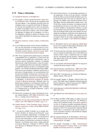 36 CAPÍTULO 1. EL PODER Y LA POLÍTICA. CONFLICTOS. SOCIEDAD CIVIL.
1.7.9 Notas y referencias
[1] Sociedad de bienestar, en WordReference.
[2] Por ejemplo, el portal “iniciativasocial.net” deﬁne Esta-
do del Bienestar como “El paso de una seguridad social
sólo para algunos, a una seguridad social para todos los
ciudadanos marca la aparición del Estado de Bienestar.
Los derechos de seguridad social, es decir, las pensiones,
la sanidad, el desempleo, junto a los servicios sociales, el
derecho a la educación, la cultura y otros servicios públi-
cos aplicados al conjunto de los ciudadanos y no sólo a
los trabajadores, deﬁnirán la política de bienestar social
como sello de identidad de las democracias europeas más
avanzadas”.
[3] Derechos económicos, sociales y culturas, en Observatori
DESC
[4] In der Politikwissenschaft wird der Terminus Wohlfahrtss-
taat zum Teil abweichend verwendet und gilt als vorwie-
gend empirische Kategorie zur vergleichenden Analyse der
Aktivitäten moderner Staaten. Lexicón de ciencias políti-
cas de la Universidad Eberhard Karls de Tubinga.
[5] Oﬀe: “En las siguientes líneas plantearé que la continuada
compatibilidad entre el capitalismo y la democracia que
resultaba tan inconcebible para el liberalismo y para el
marxismo clásicos (incluyendo a Kautsky y la Segunda
Internacional), surgió históricamente a causa de la apari-
ción y el gradual desarrollo de dos principios mediadores:
a) los partidos políticos de masas y la competencia entre
partidos, y b) el Estado del Bienestar Keynesiano (EBK).
Cada uno de estos principios mediadores tomó forma en
gran parte en Europa durante o en las postrimerías de las
dos guerras mundiales: la democracia, a través de la com-
petencia entre partidos, tras la Primera Guerra Mundial, y
el Estado del Bienestar keynesiano, tras la [Segunda Gue-
rra Mundial]].” en Democracia competitiva de partidos
y Estado de Bienestar Keynesiano. Publicado como “La
Democracia Competitiva y las limitaciones históricas del
Estado de Bienestar keynesiano” en “Parlamento y Demo-
cracia” p 47, Fundación Pablo Iglesias, 1982 - También
en “Contradicciones en el Estado de Bienestar”, (cap 8)
Alianza Editorial, 1990
[6] David Anisi, Creadores de escasez. Del bienestar al me-
dio, Alianza Editorial, 1995, ISBN 84-206-9434-7, pag.
40 y ss. -consultar texto en Nodo50.org
[7] Josep Picó, Teorías sobre el estado del bienestar, Siglo XXI
editores, 3ªed. 1999, ISBN 84-323-0590-1, pag. 1 y ss.
[8] Ludolfo Paramio, Tomás Fernández García, Estado de
bienestar: perspectivas y límites, UCM, ISBN 84-89958-
25-4, pag. 71 y ss.
[9] ”...ese plan ha recibido el nombre, en su vertiente inte-
lectual y ﬁlosóﬁca, de “Sistema de la Ilustración” ya que
uno de sus principios fundamentales se asentaban en la
seguridad de que la difusión del saber, la transmisión de
las Luces del conocimiento, es decir, la ilustración a to-
dos los hombres sin distinciones, acarrearía un estado de
bienestar y de felicidad como nunca se había registrado
en la tierra” (Burucua J. Y Glatman G. 1996:36). citados
en C. Reynoso y F. Rodríguez: Rousseau y el espíritu del
Iluminismo
[10] Omar Guerrero Orozco: “Los principados germánicos es-
tán organizados con base en lo que entonces se llamaba
Estado de policía, un tipo de Estado absolutista cuyo arre-
glo institucional tiene como base las relaciones entre el
príncipe y los súbditos como relación de dominio (Véase:
Otto Mayer, Derecho administrativo alemán, tomo 1, pp.
45-66) Estos vínculos de dominio, sin embargo, tienen la
peculiaridad de descansar en una especie de contrato en
el cual los súbditos se comprometen a obedecer, en tanto
que el príncipe lo hace para proveerles de prosperidad. La
clave de la relación radica en que, para satisfacer las nece-
sidades de la población, al príncipe se le ha dotado de atri-
buciones para realizar, sin límites, todo aquello necesario
al respecto. Dicho de otro modo, el poder principesco es
ilimitado en este sentido.” LAS CIENCIAS CAMERA-
LES
[11] G. Himmelfarb: Poverty and Compassion (Magill Book
Reviews) Ver también: G Himmelfarb: The Roads to Mo-
dernity (Vintage Books, London, 2004)
[12] “Si nuestro país fuera derrotado, desearía que encontrára-
mos un campeón tan indomable como el señor Hitler para
restaurar nuestro coraje y conducirnos otra vez al lugar
que nos, corresponde entre las naciones”. Winston Chur-
chill: Step by Step 1936-1939. Editorial: Thornton But-
terworth, London, 1939
[13] ver, por ejemplo, John Kenneth Galbraith “Un viaje por la
economía de nuestro tiempo” (1995).
[14] Liberal Economics and Democracy.- ISBN 978-0-7006-
0803-4 - http://www.kansaspress.ku.edu/wallib.html
[15] Claus Oﬀe. Contradicciones en el Estado del Bienestar.
Madrid, Alianza, 1990, cap VII
[16] Por ejemplo: Stephen A. Marglin y Juliet B. Schor (edi-
tores): The Golden Age of Capitalism: Reinterpreting the
Postwar Experience -Oxford University Press: ISBN13:
9780198287414 - ISBN10: 0198287410
[17] Carlos Barciela: LA EDAD DE ORO DEL CAPITALIS-
MO (1945-1973)
[18] Juan Manuel Vera: Sobre Hobsbawm y el corto siglo vein-
te
[19] En Mayo del 2000, el IMF publico su análisis acerca del
desarrollo económico en el siglo XX - The World Eco-
nomy in the Twentieth Century- En el quinto capítulo de
esa obra, p 154 aparece un gráﬁco comparendo el porcen-
taje de crecimiento de diferentes periodos de ese siglo. El
periodo de 1950 a 1973 (denominado “Industrial Nations
Golden Age”) es claramente el que muestra mejores ta-
sas de crecimiento económico, más del doble de cualquier
otro periodo de ese siglo.
[20] Por ejemplo Johannes R. B. Rittershausen: The Postwar
West German Economic Transition: From Ordoliberalism
to Keynesianism (en inglés)
[21] Por ejemplo: Christopher S. Allen: “Ordo-liberalism
trumps Keynesianism: Economic Policy in the Federal
Republic of Germany and the E.U. (en inglés)
 
