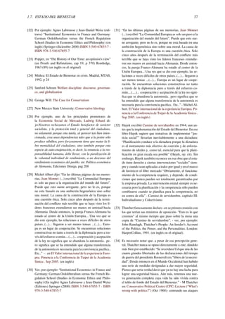 1.7. ESTADO DEL BIENESTAR 37
[22] Por ejemplo: Agnes Labrousse y Jean-Daniel Weisz (edi-
tores) “Institutional Economics in France and Germany:
German Ordoliberalism versus the French Regulation
School (Studies in Economic Ethics and Philosophy) (en
inglés) Springer (diciembre 2000) ISBN 3-540-67855-7 -
ISBN 978-3-540-67855-7
[23] Popper, en “The History of Our Time: an optimist’s view”
(en Proofs and Refutations, cap 19, p 370) Routledge,
1963 (89) (en inglés en el original)
[24] Mishra: El Estado de Bienestar en crisis. Madrid, MTAS,
1992, p 24
[25] Sanford Schram Welfare discipline: discourse, governan-
ce, and globalization
[26] George Will: The Case for Conservatism
[27] New Mexico State University: Conservative Ideology
[28] Por ejemplo, uno de los principales promotores de
la Economía Social de Mercado, Ludwig Erhard di-
jo:Nosotros rechazamos el Estado benefactor de carácter
socialista, y la protección total y general del ciudadano,
no solamente porque esta tutela, al parecer tan bien inten-
cionada, crea unas dependencias tales que a la postre sólo
produce súbditos, pero forzosamente tiene que matar la li-
bre mentalidad del ciudadano, sino también porque esta
especie de auto-enajenación, es decir, la renuncia a la res-
ponsabilidad humana, debe llevar, con la paralización de
la voluntad individual de rendimiento, a un descenso del
rendimiento económico del pueblo. en: Política económica
de Alemania, Ediciones Omega, pag 208
[29] Michel Albert dijo: “En las últimas páginas de sus memo-
rias, Jean Monnet (...) escribió “La Comunidad Europea
es solo un paso a la organización del mundo del futuro”.
Puede que esto suene arrogante, pero no lo es, porque
no esta basado en una ambición hegemónica sino sobre
una moral. La causa de la construcción de la Europa es
una cuestión ética. Solo cinco años después de la termi-
nación del conﬂicto más terrible que se haya visto los lí-
deres franceses extendieron sus manos en amistad hacia
Alemania. Desde entonces, la pareja Franco-Alemana ha
estado al centro de la Unión Europea... Una vez que se
dio este ejemplo, las relaciones a veces difíciles de otros
países..(...)... llegaron a ser menos tensas ...(...)... Euro-
pa es un lugar de cooperación. Se encuentran soluciones
constructivas no tanto a través de la diplomacia pero a tra-
vés del esfuerzo común....(....)... cooperación y aceptación
de la ley no signiﬁca que se abandona la autonomía.. pe-
ro signiﬁca que se ha entendido que alguna transferencia
de la autonomía es necesaria para la convivencia pacíﬁca..
Etc..” −. en El Valor internacional de la experiencia Euro-
pea. Ponencia a la Conferencia de Taipei de la Academia
Sinica-. Sep 2005. (en inglés)
[30] Ver, por ejemplo: “Institutional Economics in France and
Germany: German Ordoliberalism versus the French Re-
gulation School (Studies in Economic Ethics and Philo-
sophy) (En inglés) Agnes Labrousse y Jean-Daniel Weisz
(Editores) Springer (2000) ISBN 3-540-67855-7 - ISBN
978-3-540-67855-7
[31] “En las últimas páginas de sus memorias, Jean Monnet
(...) escribió “La Comunidad Europea es solo un paso a la
organización del mundo del futuro”. Puede que esto sue-
ne arrogante, pero no lo es, porque no esta basado en una
ambición hegemónica sino sobre una moral. La causa de
la construcción de la Europa es una cuestión ética. Solo
cinco años después de la terminación del conﬂicto más
terrible que se haya visto los líderes franceses extendie-
ron sus manos en amistad hacia Alemania. Desde enton-
ces, la pareja Franco-Alemana ha estado al centro de la
Unión Europea... Una ves que se dio este ejemplo, las re-
laciones a veces difíciles de otros países..(...)... llegaron a
ser menos tensas ...(...)... Europa es un lugar de coope-
ración. Se encuentran soluciones constructivas no tanto
a través de la diplomacia pero a través del esfuerzo co-
mún....(....)... cooperación y aceptación de la ley no signi-
ﬁca que se abandona la autonomía.. pero signiﬁca que se
ha entendido que alguna transferencia de la autonomía es
necesaria para la convivencia paciﬁca.. Etc..” - Michel Al-
bert. El Valor internacional de la experiencia Europea. Po-
nencia a la Conferencia de Taipei de la Academia Sinica-.
Sep 2005. (en inglés)
[32] Hayek escribió Camino de servidumbre en 1944, aun an-
tes que la implementación del Estado del Bienestar. En ese
libro Hayek sugiere que tentativas de implementar “jus-
ticia social”” llevarían inevitablemente a una dictadura:
“Planiﬁcación conduce a la dictadura porque la dictadura
es el instrumento más efectivo de coerción y de enforza-
miento de ideales y, como tal, esencial para que la plani-
ﬁcación en gran escala sea posible” (Hayek, op. cit). Sin
embargo, Hayek también reconoce en esa obra que el esta-
do tiene derecho a ciertas intervenciones “sociales” siem-
pre y cuando sean aplicadas a todos por igual y en el marco
de favorecer el libre mercado “Obviamente, el funciona-
miento de la competencia requiere, y depende, de condi-
ciones que nunca pueden ser totalmente garantizadas por
la empresa privada. La intervención estatal siempre es ne-
cesaria pero la planiﬁcación y la competencia sólo pueden
combinarse cuando se planiﬁca para la competencia, no
en contra de ella” - Camino de servidumbre, capítulo III:
Individualismo y Colectivismo
[33] Thatcher famosamente declaro -en su primera reunión con
los que serían sus ministros de oposición- “Esto es lo que
creemos” al mismo tiempo que puso sobre la mesa una
copia de “Camino de servidumbre”. - ver, por ejemplo:
John Ranelagh, Thatcher’s People: An Insider’s Account
of the Politics, the Power, and the Personalities. London:
HarperCollins, 1991. (en inglés en el original).
[34] Es necesario notar que, a pesar de esa percepción gene-
ral, Thatcher nunca se opuso directamente a este, dándolo
más bien por establecido: “Se recordara Ud que una de las
cuatro grandes libertades de las declaraciones del tiempo
de guerra del presidente Roosevelt era “libres de la necesi-
dad”. Desde entonces en el Mundo Occidental han habido
una serie de medidas designadas a dar mayor seguridad.
Pienso que seria verdad decir que ya no hay una lucha para
lograr una seguridad básica. Aún más, tenemos una nue-
va generación completa cuya vida ha sido vivida contra
el telón de fondo del Estado del Bienestar.” - M Thatcher
en: Conservative Political Centre (CPC) Lecture (“What’s
wrong with politics?") (Oct 1968)- centrando sus ataques
 