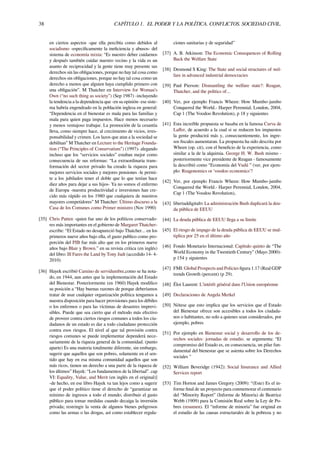 38 CAPÍTULO 1. EL PODER Y LA POLÍTICA. CONFLICTOS. SOCIEDAD CIVIL.
en ciertos aspectos -que ella percibía como debidos al
socialismo -especíﬁcamente la ineﬁciencia y abusos- del
sistema de economía mixta: “Es nuestro deber cuidarnos
y después también cuidar nuestro vecino y la vida es un
asunto de reciprocidad y la gente tiene muy presente sus
derechos sin las obligaciones, porque no hay tal cosa como
derechos sin obligaciones, porque no hay tal cosa como un
derecho a menos que alguien haya cumplido primero con
una obligación”. M Thatcher en Interview for Woman’s
Own (“no such thing as society”) (Sep 1987) -incluyendo
la tendencia a la dependencia que -en su opinión- ese siste-
ma habría engendrado en la población inglesa en general:
“Dependencia en el bienestar es mala para las familias y
mala para quien paga impuestos. Hace menos necesario
y menos ventajoso trabajar. La promoción de la cesantía
lleva, como siempre hace, al crecimiento de vicios, irres-
ponsabilidad y crimen. Los lazos que atan a la sociedad se
debilitan” M Thatcher en Lecture to the Heritage Founda-
tion (“The Principles of Conservatism”) (1997)- alegando
incluso que los “servicios sociales” estaban mejor como
consecuencia de sus reformas: “La extraordinaria trans-
formación del sector privado ha creado la riqueza para
mejores servicios sociales y mejores pensiones -le permi-
te a los jubilados tener el doble que lo que tenían hace
diez años para dejar a sus hijos- Ya no somos el enfermo
de Europa -nuestra productividad e inversiones han cre-
cido más rápido en los 1980 que cualquiera de nuestros
mayores competidores” M Thatcher: Último discurso a la
Casa de los Comunes como Primer ministro (Nov 1990)
[35] Chris Patten -quien fue uno de los políticos conservado-
res más importantes en el gobierno de Margaret Thatcher-
escribe: “El Estado no desapareció bajo Thatcher... en los
primeros nueve años bajo ella, el gasto publico como pro-
porción del PIB fue más alto que en los primeros nueve
años bajo Blair y Brown.” en su revista critica (en inglés)
del libro: Ill Fares the Land by Tony Judt (accedido 14- 4-
2010)
[36] Hayek escribió Camino de servidumbre,como se ha nota-
do, en 1944, aun antes que la implementación del Estado
del Bienestar. Posteriormente (en 1960) Hayek modiﬁco
su posición a “Hay buenas razones de porque deberíamos
tratar de usar cualquier organización política tengamos a
nuestra disposición para hacer provisiones para los débiles
o los enfermos o para las víctimas de desastres imprevi-
sibles. Puede que sea cierto que el método más efectivo
de proveer contra ciertos riesgos comunes a todos los ciu-
dadanos de un estado es dar a todo ciudadano protección
contra esos riesgos. El nivel al que tal provisión contra
riesgos comunes se puede implementar dependerá nece-
sariamente de la riqueza general de la comunidad. (punto
aparte) Es una materia totalmente diferente, sin embargo,
sugerir que aquellos que son pobres, solamente en el sen-
tido que hay en esa misma comunidad aquellos que son
más ricos, tienen un derecho a una parte de la riqueza de
los últimos” Hayek: “Los fundamentos de la libertad”. cap
VI: Equality, Value, and Merit (en inglés en el original)]
-de hecho, en ese libro Hayek va tan lejos como a sugerir
que el poder político tiene el derecho de “garantizar un
mínimo de ingresos a todo el mundo; distribuir el gasto
público para tomar medidas cuando decaiga la inversión
privada; restringir la venta de algunos bienes peligrosos
como las armas o las drogas, así como establecer regula-
ciones sanitarias y de seguridad”
[37] A. B. Atkinson: The Economic Consequences of Rolling
Back the Welfare State
[38] Desmond S King: The State and social structures of wel-
fare in advanced industrial democracies
[39] Paul Pierson: Dismantling the welfare state?: Reagan,
Thatcher, and the politics of...
[40] Ver, por ejemplo Francis Wheen: How Mumbo-jumbo
Conquered the World.- Harper Perennial, London, 2004,
Cap 1 (The Voodoo Revolution), p 18 y siguientes
[41] Esta increíble propuesta se basaba en la famosa Curva de
Laﬀer, de acuerdo a la cual si se reducen los impuestos
la gente producirá más y, consecuentemente, los ingre-
sos ﬁscales aumentaran. La propuesta ha sido descrita por
Wheen (op. cit), con el beneﬁcio de la experiencia, como
similar a la de la alquimia. George H. W. Bush mismo -
posteriormente vice presidente de Reagan - famosamente
la describió como “Economía del Vudú ” (ver, por ejem-
plo: Reagonomics or 'voodoo economics’?
[42] Ver, por ejemplo Francis Wheen: How Mumbo-jumbo
Conquered the World.- Harper Perennial, London, 2004,
Cap 1 (The Voodoo Revolution),
[43] libertaddigitaltv La administración Bush duplicará la deu-
da pública de EEUU
[44] La deuda pública de EEUU llega a su límite
[45] El riesgo de impago de la deuda pública de EEUU se mul-
tiplica por 25 en el último año
[46] Fondo Monetario Internacional: Capítulo quinto de “The
World Economy in the Twentieth Century” (Mayo 2000)-
p 154 y siguientes
[47] FMI: Global Prospects and Policies ﬁgura 1.17 (Real GDP
trends Growth (percent) (p 29).
[48] Éloi Laurent: L’intérêt général dans l’Union européenne
[49] Declaraciones de Angela Merkel
[50] Nótese que esto implica que los servicios que el Estado
del Bienestar ofrece son accesibles a todos los ciudada-
nos o habitantes, no solo a quienes sean considerados, por
ejemplo, pobres
[51] Por ejemplo en Bienestar social y desarrollo de los de-
rechos sociales: jornadas de estudio. se argumenta: “El
compromiso del Estado es, en consecuencia, un pilar fun-
damental del bienestar que se asienta sobre los Derechos
sociales "
[52] William Beveridge (1942): Social Insurance and Allied
Services report
[53] Tim Horton and James Gregory (2009): “(Este) Es el in-
forme ﬁnal de un proyecto para conmemorar el centenario
del “Minority Report” (Informe de Minoría) de Beatrice
Webb (1909) para la Comisión Real sobre la Ley de Po-
bres (resumen). El “informe de minoría” fue original en
el estudio de las causas estructurales de la pobreza y no
 