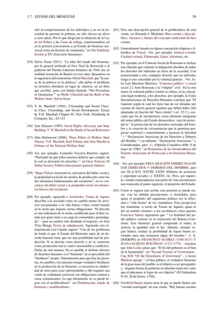 1.7. ESTADO DEL BIENESTAR 39
sólo el comportamiento de los individuos y en ver la ne-
cesidad de prevenir la pobreza, no sólo ofrecer un alivio
a corto plazo. Por lo que abogó por la abolición de la Ley
de los Pobres y las Casas de trabajo, tranformandose así
en la primera convocatoria a un Estado de bienestar uni-
versal como un derecho de ciudadanía.” en The Solidarity
Society p XV (Executive Summary)
[54] Sylvia Nasar (2011): “La idea del estado del bienestar,
por lo general atribuido al New Deal de Roosevelt o al
gobierno del Partido Laborista británico de 1944, fue en
realidad invención de Beatriz en esos años. Basandose en
la sugerencia del economista Alfred Marshall, que “la cau-
sa de la pobreza es la pobreza”, ella deﬁne el problema
en términos absolutos en lugar de relativos, en un libro
que escribió, junto con Sidney llamado “The Prevention
of Destitution.”” en Webb, Churchill and the Birth of the
Welfare State: Sylvia Nasar
[55] T. H. Marshall (1964), ’Citizenship and Social Class’,
in Class, Citizenship, and Social Development: Essays
by T.H. Marshall, Chapter IV, New York: Doubleday &
Company, Inc., 65-122
[56] Jytte Klausen (1995): Social Rights Advocacy and State
Building: T. H. Marshall in the Hands of Social Reformers
[57] John Holmwood (2000): Three Pillars of Welfare State
Theory: T.H. Marshall, Karl Polanyi and Alva Myrdal in
Defence of the National Welfare State
[58] Así, por ejemplo, Leopoldo Vizcarra Ramírez sugiere:
“Partiendo de que todos tenemos deberes que cumplir, de
lo cual se derivarán los derechos..”. en Otras Noticias: El
Deber Social y Político)(documento pastoral chileno)
[59] “Hugo Chávez mencionó la conciencia del deber social y
la propiedad social de los medios de producción como los
dos elementos fundamentales del socialismo”. en La con-
ciencia del deber social y la propiedad social son elemen-
tos básicos del socialismo
[60] Por ejemplo, siguiendo a Aristóteles, Tomás de Aquino
describía a la sociedad como un cambio mutuo de servi-
cios encaminados a la vida buena o bien común basado
en la razón que impone ciertas obligaciones: “El derecho
es una ordenanza de la razón, establecida para el bien co-
mún por quien tiene a su cargo la comunidad y promulga-
da”. - para un análisis más detallado al respecto, ver José
Trías Monge Teoría de adjudicación. Siguiendo esta in-
terpretación Luis Ugalde sugiere: “Uno de los problemas
de fondo es que el Estado del Bienestar antes de un de-
recho humano tiene que ser una posibilidad real de pro-
ducción. Si se decreta como derecho y no se construye
como producción real se vuelve insostenible y conﬂictivo.
Dicho de otra manera: No es posible el disfrute efectivo
de derechos humanos si el “bienestar” no es precedido del
“bienhacer” propio. Naturalmente para que hoy las perso-
nas, los pueblos y las naciones tengan verdadero bienhacer
en la producción de su bienestar, es necesaria la solidari-
dad de otros para crear oportunidades y ello requiere una
visión de ciudadanía universal con obligaciones mutuas y
vasos comunicantes. Lo que obviamente no se puede lo-
grar con el neoliberalismo” -en Globalización, estado de
bienestar y neoliberalismo -
[61] Para una descripción general de la problemática de esta
visión, ver Dorando J. Michelini: Bien común y ética pú-
blica. Alcances y límites del concepto tradicional de bien
común.
[62] Generalmente basado en alguna concepción religiosa o ﬁ-
losóﬁca de Virtud.- Ver, por ejemplo: Justicia (virtud);
Caridad (virtud); Filantropía; Zakat; Altruismo, etc
[63] Por ejemplo, en el Contrato Social de Rousseau se incluye
una cláusula que contiene la delegación absoluta de todos
los derechos del individuo en favor de la sociedad. Con
posterioridad a esto, cualquier derecho que un individuo
tenga es uno concedido por la voluntad general. - Ver: Ju-
lio Luis Martínez Martínez: “Consenso público” y moral
social 2.2 Ante Rousseau y la “religión” civil.- En la otra
mano, la voluntad publica común se enlaza, en la concep-
ción legal moderna, a los derechos, por ejemplo, la Corte
Interamericanas de Derechos Humanos concluye que “El
requisito según la cual las leyes han de ser dictadas por
razones de interés general signiﬁca que deben haber sido
adoptadas en función del “bien común” ( art. 32.2 ), con-
cepto que ha de interpretarse como elemento integrante
del orden público del Estado democrático, cuyo ﬁn princi-
pal es " la protección de los derechos esenciales del hom-
bre y la creación de circunstancias que le permitan pro-
gresar espiritual y materialmente y alcanzar la felicidad
" ( " Declaración Americana de los Derechos y Deberes
del Hombre " ( en adelante " Declaración Americana " ),
Considerandos, párr. 1). (Opinión Consultiva 6/86; 9 de
mayo de 1986).” en Resúmenes de las Jurisprudencia del
Sistema Americano de Protección a los Derechos Huma-
nos
[64] . Ver, por ejemplo: DECLARACIÓN AMERICANA DE
LOS DERECHOS Y DEBERES DEL HOMBRE, part
arts XI al XVI, XXVIII; XXXV (Deberes de asistencia
y seguridad sociales.) y XXXVI, etc. Pero, por supues-
to, cuando contemplamos este punto de vista encontramos
una transición al punto siguiente: el propósito del Estado.
[65] Como se sugiere más arriba, esta posición se puede tra-
zar -con las debidas precauciones- a Aristóteles, para
quien el propósito del organismo político era la felici-
dad o “vida buena” de los ciudadanos. Esta perspectiva
fue trasmitida -a través de Tomás de Aquino, quien le
dio un sentido cristiano- a los escolásticos, entre quienes
Francisco Suárez argumenta que: “ La ﬁnalidad del po-
der público consiste en la realización del Bonum Com-
mune. Este bienestar general comprende el orden, la
justicia, la igualdad ante la ley. Además, siempre se-
gún Suárez, incluye la posibilidad de lograr bienes te-
rrenales para una existencia digna del hombre.” -J. A.
DOERING en FRANCISCO SUÁREZ (1548-1617) Y
JEAN-JACQUES ROUSSEAU (1712-1778, - mientras
que John Locke aduce que: “El ﬁn del gobierno es el bien
de la humanidad” -en “Second Treatise of Government.-
Cap XIX “Of the Dissolution of Goverment” - y James
Madison agrega: “..el bien público, el verdadero bienestar
de la gran masa del pueblo, es el objetivo a ser perseguido;
y.. ninguna forma de gobierno en absoluto tiene otro valor
que el adecuarse al logro de ese objetivo” (El Federalista
N 45, 26 de Enero, 1788).
[66] Friedrich Hayek mismo tiene lo que se puede llamar una
“versión restringida” de esta visión: “Hay buenas razones
 
