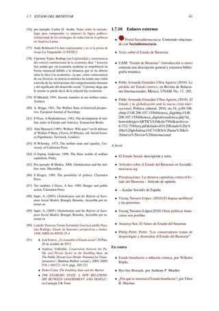 1.7. ESTADO DEL BIENESTAR 41
[76] por ejemplo: Carlos H. Acuña: Notas sobre la metodo-
logía para comprender (y mejorar) la lógica político-
institucional de las estrategias de reducción de la pobreza
en América Latina
[77] Andy Robinson Un dato espeluznante y no es la prima de
riesgo La Vanguardia 11/10/2012
[78] Uprimny Yepes, Rodrigo (en Legitimidad y conveniencia
del control constitucional de la economía dice: “Amartya
Sen señala que «la economía moderna se empobreció en
forma sustancial debido a la distancia que se ha abierto
entre la ética y la economía», ya que, como consecuencia
de ese divorcio, la ciencia económica ha tenido una visión
estrecha de las motivaciones del comportamiento humano
y del signiﬁcado del desarrollo social.” Uprimny alega que
lo mismo se puede decir de la relación ley-economía.
[79] D Mitchell, 1991, Income transfers in ten welfare states,
Avebury
[80] A. Briggs, 1961, The Welfare State in historical perspec-
tive, European Journal of Sociology
[81] P Flora, A Heidenheimer, 1982, The development of wel-
fare states in Europe and America, Transaction Books.
[82] Alan Maynard (1985): Welfare: Who pays? (en In defence
of Welfare P Bean, J Ferris, D Whynes, edt. Social Scien-
ce Paperbacks, Tavistock, Londres)
[83] H Wilensky, 1975, The welfare state and equality, Uni-
versity of California Press.
[84] G Esping Andersen, 1990, The three worlds of welfare
capitalism, Polity.
[85] Por ejemplo: R Mishra, 2000, Globalization and the wel-
fare state, Macmillan.
[86] S Ringen, 1989, The possibility of politics, Clarendon
Press.
[87] Ver también: J Dreze, A Sen, 1989, Hunger and public
action, Clarendon Press.
[88] Sapir, A. (2005): Globalisation and the Reform of Euro-
pean Social Models, Bruegel, Bruselas. Accesible por in-
ternet en
[89] Sapir, A. (2005): Globalisation and the Reform of Euro-
pean Social Models, Bruegel, Bruselas. Accesible por in-
ternet en
[90] Ludolfo Paramio,Tomás Fernández García,Ludolfo Para-
mio Rodrigo, Estado de bienestar: perspectivas y límites,
1998, ISBN 84-89958-25-4
[91] • José Esteve, ¿Es sostenible el Estado social?, El País,
26 de octubre de 2013.
• Andreas Voßkuhle, Cooperation between the Pu-
blic and Private Sector in the Enabling State, en
The Public-Private Law Divide: Potential for Trans-
formation?, Matthias Ruﬀert (coord.), 2009, ISBN
978-1-905221-34-9, págs. 205-221
• Pedro Costa, The Enabling State and the Market
• THE ENABLING STATE: A NEW RELATIONS-
HIP BETWEEN GOVERNMENT AND PEOPLE?,
en Carnegie UK Trust
1.7.10 Enlaces externos
• Portal:Socialdemocracia. Contenido relaciona-
do con Socialdemocracia.
• Texto sobre el Estado de Bienestar
• UAM: “Estado de Bienestar” (introducción a curso)
contiene una descripción general y extensiva biblio-
grafía temática.
• Pablo Armando González Ulloa Aguirre (2010). La
pérdida del Estado céntrico, en Revista de Relacio-
nes Internacionales, México, UNAM, No. 17, :201.
• Pablo Armando González Ulloa Aguirre (2010). El
Estado y la globalización ante la nueva crisis inter-
nacional, Política cultural, 2010, no.34, p.89-106.
yhttp://148.206.107.15/biblioteca_digyhttp://148.
206.107.15/biblioteca_digital/estadistica.php?id_
host=6&tipo=ARTICULO&id=7584&archivo=
8-532-7584ynj.pdf&titulo=El%20Estado%20y%
20la%20globalizaci%C3%B3n%20ante%20la%
20nueva%20crisis%20internacional
A favor
• El Estado Social: descripción y retos.
• Artículos sobre el Estado del Bienestar en Socialde-
mocracia.org
• Privatizaciones: La ofensiva capitalista contra el Es-
tado del Bienestar - Artículo de opinión
• - Ayudas Sociales de España
• Vicenç Navarro López: (2010) El dogma neoliberal
y las pensiones
• Vicenç Navarro López(2010) Otras políticas ﬁnan-
cieras son posibles
• Amartya Sen: El futuro de Estado del bienestar
• Philip Pettit: Pettit: “Los conservadores tratan de
desprestigiar y desmontar el Estado del Bienestar”
En contra
• Estado benefactor e inﬂación crónica, por Wilhelm
Röpke.
• Bye-bye Bismark, por Anthony P. Mueller
• ¿Por qué es inmoral el Estado benefactor?, por Tibor
R. Machan
 