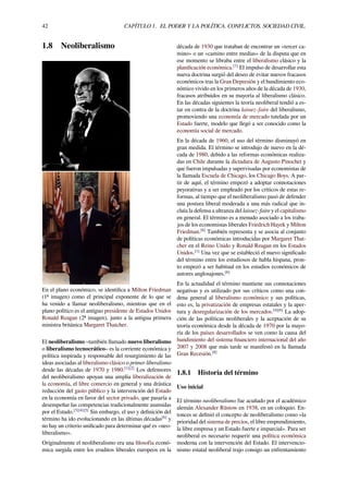42 CAPÍTULO 1. EL PODER Y LA POLÍTICA. CONFLICTOS. SOCIEDAD CIVIL.
1.8 Neoliberalismo
En el plano económico, se identiﬁca a Milton Friedman
(1ª imagen) como el principal exponente de lo que se
ha venido a llamar neoliberalismo, mientras que en el
plano político es el antiguo presidente de Estados Unidos
Ronald Reagan (2ª imagen), junto a la antigua primera
ministra británica Margaret Thatcher.
El neoliberalismo –también llamado nuevo liberalismo
o liberalismo tecnocrático– es la corriente económica y
política inspirada y responsable del resurgimiento de las
ideas asociadas al liberalismo clásico o primer liberalismo
desde las décadas de 1970 y 1980.[1][2]
Los defensores
del neoliberalismo apoyan una amplia liberalización de
la economía, el libre comercio en general y una drástica
reducción del gasto público y la intervención del Estado
en la economía en favor del sector privado, que pasaría a
desempeñar las competencias tradicionalmente asumidas
por el Estado.[3][4][5]
Sin embargo, el uso y deﬁnición del
término ha ido evolucionando en las últimas décadas[6]
y
no hay un criterio uniﬁcado para determinar qué es «neo-
liberalismo».
Originalmente el neoliberalismo era una ﬁlosofía econó-
mica surgida entre los eruditos liberales europeos en la
década de 1930 que trataban de encontrar un «tercer ca-
mino» o un «camino entre medias» de la disputa que en
ese momento se libraba entre el liberalismo clásico y la
planiﬁcación económica.[7]
El impulso de desarrollar esta
nueva doctrina surgió del deseo de evitar nuevos fracasos
económicos tras la Gran Depresión y el hundimiento eco-
nómico vivido en los primeros años de la década de 1930,
fracasos atribuidos en su mayoría al liberalismo clásico.
En las décadas siguientes la teoría neoliberal tendió a es-
tar en contra de la doctrina laissez-faire del liberalismo,
promoviendo una economía de mercado tutelada por un
Estado fuerte, modelo que llegó a ser conocido como la
economía social de mercado.
En la década de 1960, el uso del término disminuyó en
gran medida. El término se introdujo de nuevo en la dé-
cada de 1980, debido a las reformas económicas realiza-
das en Chile durante la dictadura de Augusto Pinochet y
que fueron impulsadas y supervisadas por economistas de
la llamada Escuela de Chicago, los Chicago Boys. A par-
tir de aquí, el término empezó a adoptar connotaciones
peyorativas y a ser empleado por los críticos de estas re-
formas, al tiempo que el neoliberalismo pasó de defender
una postura liberal moderada a una más radical que in-
cluía la defensa a ultranza del laissez-faire y el capitalismo
en general. El término es a menudo asociado a los traba-
jos de los economistas liberales Friedrich Hayek y Milton
Friedman.[6]
También representa y se asocia al conjunto
de políticas económicas introducidas por Margaret That-
cher en el Reino Unido y Ronald Reagan en los Estados
Unidos.[1]
Una vez que se estableció el nuevo signiﬁcado
del término entre los estudiosos de habla hispana, pron-
to empezó a ser habitual en los estudios económicos de
autores anglosajones.[6]
En la actualidad el término mantiene sus connotaciones
negativas y es utilizado por sus críticos como una con-
dena general al liberalismo económico y sus políticas,
esto es, la privatización de empresas estatales y la aper-
tura y desregularización de los mercados.[4][6]
La adop-
ción de las políticas neoliberales y la aceptación de su
teoría económica desde la década de 1970 por la mayo-
ría de los países desarrollados se ven como la causa del
hundimiento del sistema ﬁnanciero internacional del año
2007 y 2008 que más tarde se manifestó en la llamada
Gran Recesión.[8]
1.8.1 Historia del término
Uso inicial
El término neoliberalismo fue acuñado por el académico
alemán Alexander Rüstow en 1938, en un coloquio. En-
tonces se deﬁnió el concepto de neoliberalismo como «la
prioridad del sistema de precios, el libre emprendimiento,
la libre empresa y un Estado fuerte e imparcial». Para ser
neoliberal es necesario requerir una política económica
moderna con la intervención del Estado. El intervencio-
nismo estatal neoliberal trajo consigo un enfrentamiento
 