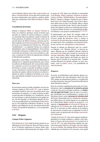 1.8. NEOLIBERALISMO 43
con los liberales clásicos laissez-faire, como Ludwig von
Mises o Friedrich Hayek. En los años 60 el término dejó
de usarse regularmente, para referirse a políticas defen-
didas por economistas como Milton Friedman o Robert
Lucas.
Consolidación del término
Durante el Régimen Militar de Augusto Pinochet en
Chile, los estudiosos opositores usaron el término para
describir un conjunto de reformas políticas y económi-
cas efectuadas bajo este gobierno, usando el término de
forma peyorativa. El gobierno de Pinochet contó con la
asesoría directa de Milton Friedman y personas que ha-
bían estudiado con él en la Universidad de Chicago, razón
por la que se les denominó los Chicago boys. El término
“neoliberalismo” y la expresión Chicago boys acabaron
difundiéndose entre los hispanohablantes. En las últimas
dos décadas el término no se deﬁne sino que se utiliza pa-
ra describir una ideología o una teoría económica y, ade-
más, es usado por los críticos de izquierda para condenar
la liberalización económica.
Según Boas y Gans-Morse, el término neoliberalismo es
utilizado por la izquierda peyorativamente para criticar
las políticas de liberalización del sector privado tenden-
tes a aumentar su rol en la economía. Hoy en día el uso
del término se orienta a describir las políticas económi-
cas que «eliminan los controles de precios, desregulan los
mercados de capital y reducen las barreras al comercio»,
además de reducir la inﬂuencia del Estado en la econo-
mía, especialmente mediante la privatización y la auste-
ridad ﬁscal.
Otros usos
El movimiento anterior no debe confundirse con otro mo-
vimiento surgido en 1981 en EE. UU. y que se denomi-
nó también neoliberal. Este otro movimiento nació como
movimiento de izquierda y se usaba el término neolibe-
ral para describir su ideología. Los “neoliberales” de este
otro movimiento se unieron alrededor de dos publicacio-
nes, The New Republic y el Washington Monthly. El voce-
ro de este neoliberalismo era el periodista Charles Peters,
que en 1983 publicaba el Maniﬁesto Neoliberal. Los dos
políticos más inﬂuyentes de este movimiento fueron Bill
Clinton, 42º presidente del gobierno, y el exvicepresiden-
te Al Gore.
1.8.2 Orígenes
Coloquio Walter Lippmann
En la década de los 30 el estado de ánimo general era an-
tiliberal por la Gran Depresión. Para unir fuerzas un gru-
po de 25 liberales organizaron el coloquio Walter Lipp-
man, un encuentro internacional que tuvo lugar en París
en agosto de 1938. Entre estos liberales se encontraban
Louis Rougier, Walter Lippmann, Friedrich von Hayek,
Ludwig von Mises, Wilhelm Röpke y Alexander Rüstow.
Rüstow, Lipmann y Rougier concluyeron que el libera-
lismo laissez-faire había fracasado y que el nuevo libera-
lismo debía tomar el relevo. No obstante, Mises y Hayek
no estaban convencidos de ello. Aún así, todos los partici-
pantes del coloquio se unieron en su llamado para un nue-
vo proyecto liberal. En base a la recomendación de Rüs-
tow llamaron a este proyecto neoliberalismo.[cita requerida]
El planteamiento que emanó del coloquio estaba de
acuerdo en alejarse de la idea de una libertad sin res-
tricciones propia del liberalismo clásico y orientar la
economía de mercado hacia una economía regentada por
un estado fuerte. Fue, en deﬁnitiva, una forma de formu-
lar una «tercera vía» anticapitalista y anticomunista.
Durante el coloquio las diferencias entre los verdade-
ros liberales y los “liberales clásicos” se hicieron pa-
tentes. Mientras que los verdaderos liberales exigían la
intervención del estado para corregir las estructuras del
mercado indeseables, Mises siempre había insistido en
que el único papel legítimo del Estado era abolir las
barreras para la entrada en el mercado libre. También
existían diferencias de opinión similares en otras cues-
tiones, como la política social y las posibilidades de
intervencionismo.
Posguerra
En teoría, el neoliberalismo suele defender algunos con-
ceptos ﬁlosóﬁcos del viejo liberalismo clásico del siglo
XIX, aunque sus alineamientos políticos y su implicación
con ideas posteriores, hace de él una doctrina diferente de
dicho liberalismo clásico.[9]
Entre las cuestiones ampliamente promovidas por el neo-
liberalismo están la extensión de la iniciativa privada
a todas las áreas de la actividad económica o la limita-
ción del papel del Estado. Entre las ideas y los princi-
pios introducidos por el neoliberalismo y ausentes en el
liberalismo clásico, están el principio de subsidiariedad
del Estado (desarrollado por los ordoliberales alemanes,
que habían puesto en marcha algunas de sus propuestas
en el denominado Milagro alemán de posguerra), y en
especial, el monetarismo de la Escuela de Chicago en-
cabezada por M. Friedman que, desde mediados de los
años 50, se convirtió en crítico opositor de las políticas
de intervención económica que se adoptaban en todo el
mundo, junto con aportaciones del enfoque macroeconó-
mico keynesiano.
A ﬁnales de los años 70, estas teorías ganaron amplia po-
pularidad en el mundo académico y político como alter-
nativa al fracaso del keynesianismo en la gestión de la
crisis de 1973. Las ideas keynesianas sugerían una rela-
ción inversa entre inﬂación y desempleo, tal como sugiere
la curva de Phillips. Sin embargo Milton Friedman había
señalado que esa relación no era necesaria, como quedó
 