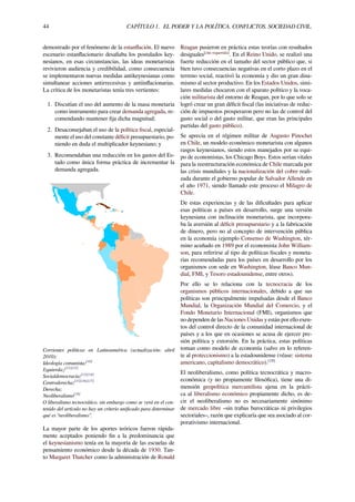 44 CAPÍTULO 1. EL PODER Y LA POLÍTICA. CONFLICTOS. SOCIEDAD CIVIL.
demostrado por el fenómeno de la estanﬂación. El nuevo
escenario estanﬂacionario desaﬁaba los postulados key-
nesianos, en esas circunstancias, las ideas monetaristas
revivieron audiencia y credibilidad, como consecuencia
se implementaron nuevas medidas antikeynesianas como
simultanear acciones antirrecesivas y antiinﬂacionarias.
La crítica de los monetaristas tenía tres vertientes:
1. Discutían el uso del aumento de la masa monetaria
como instrumento para crear demanda agregada, re-
comendando mantener ﬁja dicha magnitud;
2. Desaconsejaban el uso de la política ﬁscal, especial-
mente el uso del constante déﬁcit presupuestario, po-
niendo en duda el multiplicador keynesiano; y
3. Recomendaban una reducción en los gastos del Es-
tado como única forma práctica de incrementar la
demanda agregada.
Corrientes políticas en Latinoamérica (actualización: abril
2010):
Ideología comunista;[10]
Izquierda;;[11][12]
Socialdemocracia;[13][14]
Centroderecha;[15][16][17]
Derecha;
Neoliberalismo[18]
O liberalismo tecnocrático, sin embargo como se verá en el con-
tenido del artículo no hay un criterio uniﬁcado para determinar
qué es “neoliberalismo”.
La mayor parte de los aportes teóricos fueron rápida-
mente aceptados poniendo ﬁn a la predominancia que
el keynesianismo tenía en la mayoría de las escuelas de
pensamiento económico desde la década de 1930. Tan-
to Margaret Thatcher como la administración de Ronald
Reagan pusieron en práctica estas teorías con resultados
desiguales[cita requerida]
. En el Reino Unido, se realizó una
fuerte reducción en el tamaño del sector público que, si
bien tuvo consecuencias negativas en el corto plazo en el
terreno social, reactivó la economía y dio un gran dina-
mismo al sector productivo. En los Estados Unidos, simi-
lares medidas chocaron con el aparato político y la voca-
ción militarista del entorno de Reagan, por lo que solo se
logró crear un gran déﬁcit ﬁscal (las iniciativas de reduc-
ción de impuestos prosperaron pero no las de control del
gasto social o del gasto militar, que eran las principales
partidas del gasto público).
Se aprecia en el régimen militar de Augusto Pinochet
en Chile, un modelo económico monetarista con algunos
rasgos keynesianos, siendo estos manejados por su equi-
po de economistas, los Chicago Boys. Estos serían vitales
para la reestructuración económica de Chile marcada por
las crisis mundiales y la nacionalización del cobre reali-
zada durante el gobierno popular de Salvador Allende en
el año 1971, siendo llamado este proceso el Milagro de
Chile.
De estas experiencias y de las diﬁcultades para aplicar
esas políticas a países en desarrollo, surge una versión
keynesiana con inclinación monetarista, que incorpora-
ba la aversión al déﬁcit presupuestario y a la fabricación
de dinero, pero no al concepto de intervención pública
en la economía (ejemplo Consenso de Washington, tér-
mino acuñado en 1989 por el economista John William-
son, para referirse al tipo de políticas ﬁscales y moneta-
rias recomendadas para los países en desarrollo por los
organismos con sede en Washington, léase Banco Mun-
dial, FMI, y Tesoro estadounidense, entre otros).
Por ello se lo relaciona con la tecnocracia de los
organismos públicos internacionales, debido a que sus
políticas son principalmente impulsadas desde el Banco
Mundial, la Organización Mundial del Comercio, y el
Fondo Monetario Internacional (FMI), organismos que
no dependen de las Naciones Unidas y están por ello exen-
tos del control directo de la comunidad internacional de
países y a los que en ocasiones se acusa de ejercer pre-
sión política y extorsión. En la práctica, estas políticas
toman como modelo de economía (salvo en lo referen-
te al proteccionismo) a la estadounidense (véase: sistema
americano, capitalismo democrático).[19]
El neoliberalismo, como política tecnocrática y macro-
económica (y no propiamente ﬁlosóﬁca), tiene una di-
mensión geopolítica mercantilista ajena en la prácti-
ca al liberalismo económico propiamente dicho, es de-
cir el neoliberalismo no es necesariamente sinónimo
de mercado libre –sin trabas burocráticas ni privilegios
sectoriales–, razón que explicaría que sea asociado al cor-
porativismo internacional.
 