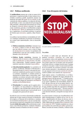 1.8. NEOLIBERALISMO 45
1.8.3 Políticas neoliberales
El neoliberalismo propone que se deje en manos de los
particulares o empresas privadas el mayor número de ac-
tividades económicas posible. Igualmente propone una
limitación del papel del Estado en la economía; la pri-
vatización de empresas públicas y la reducción del tama-
ño del Estado, es decir, una reducción del porcentaje del
PIB controlado o administrado directamente por el Esta-
do. Respecto al derecho laboral, mercantil y las regula-
ciones económicas generales el neoliberalismo propone
la “ﬂexibilización” laboral, la eliminación de restriccio-
nes y regulaciones a la actividad económica, la apertura
de fronteras para mercancías, capitales y ﬂujos ﬁnancie-
ros.
Las políticas macroeconómicas recomendadas por teóri-
cos o ideólogos neoliberales (en principio recomendacio-
nes a países tanto industrializados, como en desarrollo)
incluyen:
• Políticas monetarias restrictivas: Aumentar tasas
de interés o reducir la oferta de dinero hasta lo-
grar una inﬂación cercana a cero y evitar el riesgo
de devaluaciones de la moneda. Los partidarios del
neoliberalismo creen que estas medidas, evitan los
llamados ciclos del mercado.
• Políticas ﬁscales restrictivas: Aumentar los
impuestos sobre el consumo y reducir los impuestos
sobre la producción, la renta personal y los bene-
ﬁcios empresariales. También proponen eliminar
regímenes especiales y disminuir el gasto público.
• Liberalización/desregulación: Los partidarios de
políticas neoliberales deﬁenden la liberalización o
desregulación para el comercio como para las inver-
siones por considerarlas positivas para el crecimien-
to económico. Igualmente se considera positiva la
eliminación de muchas reglas y restricciones, redu-
ciéndolas a un mínimo necesario (sobre todo la ga-
rantía del régimen de propiedad y de la seguridad).
En particular abogan por aumentar la movilidad de
capitales y la ﬂexibilidad laboral.
• Privatización: Se considera que los agentes priva-
dos tienden a ser más productivos y eﬁcientes que
los públicos y que el Estado debe achicarse para ser
más eﬁciente y permitir que el sector privado sea el
encargado de la generación de riqueza.
En todos los casos, los teóricos denominados neoliberales
aﬁrman que la mejor manera de alcanzar la distribución
de la riqueza y el bienestar de los individuos es mediante
un crecimiento total del producto, que por su propia diná-
mica permea al total de los integrantes de la sociedad (la
llamada trickle down policy política del derrame econó-
mico); como liberales promueven «mediante el beneﬁcio
individual, alcanzar el beneﬁcio de toda la sociedad».
1.8.4 Usos divergentes del término
Un cartel contrario al neoliberalismo.
Uso crítico
El término es usado tanto por detractores del ca-
pitalismo (socialistas, comunistas, etc.) como algu-
nos partidarios críticos del capitalismo (proteccionistas,
postkeynesianos, Nueva economía internacional). Estos y
otros grupos suelen usar el concepto como una generali-
zación para referirse a cualquier posición que se oponga
a limitar los mercados o reducir la intervención del Esta-
do en la economía. En ocasiones el término se ha usado
como término peyorativo o descaliﬁcatorio para perso-
nas que arguyen en favor de una economía de mercado,
usando la palabra como sinónimo de corporativismo.
Según algunos autores, el neoliberalismo es un libera-
lismo heterodoxo, desgajado del tronco principal de la
ideología burguesa del que procede.[20]
Considera al neo-
liberalismo propio del Estado de bienestar implantado
en los países capitalistas más desarrollados después de
1945, del que sería uno de los tres pilares básicos, jun-
to a la democracia cristiana y la Socialdemocracia, con
los que considera que hubo una convergencia ideológica
tras 1945 en torno al Estado social.[21]
Sectores sindicales
lo usan asimismo como epíteto frente a los intentos de re-
cortar derechos laborales, conseguidos tras largos años de
lucha.
Los proteccionistas sostienen que el neoliberalismo mul-
tiplica dramáticamente el impacto de las crisis de con-
ﬁanza, culpabilizándolo del alcance de diversas crisis ﬁ-
nancieras a escala más o menos global, ocurridas entre
1990 y 2008 (ponen de ejemplo el Efecto Tequila de 1994,
Crisis asiática de 1997). También consideran sus críticos
que las políticas de control del gasto público generan pro-
blemas crecientes de tensión, exclusión y violencia social
 