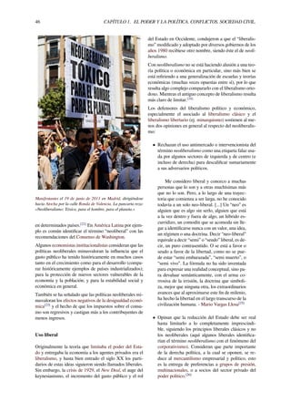 46 CAPÍTULO 1. EL PODER Y LA POLÍTICA. CONFLICTOS. SOCIEDAD CIVIL.
Manifestantes el 19 de junio de 2011 en Madrid, dirigiéndose
hacia Atocha por la calle Ronda de Valencia. La pancarta reza:
«Neoliberalismo: Tóxico, para el hombre, para el planeta.»
en determinados países.[22]
En América Latina por ejem-
plo es común identiﬁcar el término “neoliberal” con las
recomendaciones del Consenso de Washington.
Algunos economistas institucionalistas consideran que las
políticas neoliberales minusvaloran la inﬂuencia que el
gasto público ha tenido históricamente en muchos casos
tanto en el crecimiento como para el desarrollo (compa-
rar históricamente ejemplos de países industrializados);
para la protección de nuevos sectores vulnerables de la
economía y la población; y para la estabilidad social y
económica en general.
También se ha señalado que las políticas neoliberales mi-
nusvaloran los efectos negativos de la desigualdad econó-
mica[23]
y el hecho de que los impuestos sobre el consu-
mo son regresivos y castigan más a los contribuyentes de
menos ingresos.
Uso liberal
Originalmente la teoría que limitaba el poder del Esta-
do y entregaba la economía a los agentes privados era el
liberalismo, y hasta bien entrado el siglo XX los parti-
darios de estas ideas siguieron siendo llamados liberales.
Sin embargo, la crisis de 1929, el New Deal, el auge del
keynesianismo, el incremento del gasto público y el rol
del Estado en Occidente, condujeron a que el “liberalis-
mo” modiﬁcado y adoptado por diversos gobiernos de los
años 1980 recibiese otro nombre, siendo éste el de neoli-
beralismo.
Con neoliberalismo no se está haciendo alusión a una teo-
ría política o económica en particular, sino más bien se
está reﬁriendo a una generalización de escuelas y teorías
económicas (muchas veces opuestas entre sí), por lo que
resulta algo complejo compararlo con el liberalismo orto-
doxo. Mientras el antiguo concepto de liberalismo resulta
más claro de limitar.[24]
Los defensores del liberalismo político y económico,
especialmente el asociado al liberalismo clásico y el
liberalismo libertario (ej. minarquismo) sostienen al me-
nos dos opiniones en general al respecto del neoliberalis-
mo:
• Rechazan el uso antimercado o intervencionista del
término neoliberalismo como una etiqueta falaz usa-
da por algunos sectores de izquierda y de centro (e
incluso de derecha) para descaliﬁcar sumariamente
a sus adversarios políticos.
Me considero liberal y conozco a muchas
personas que lo son y a otras muchísimas más
que no lo son. Pero, a lo largo de una trayec-
toria que comienza a ser larga, no he conocido
todavía a un solo neo-liberal. [...] Un “neo” es
alguien que es algo sin serlo, alguien que está
a la vez dentro y fuera de algo, un híbrido es-
curridizo, un comodín que se acomoda sin lle-
gar a identiﬁcarse nunca con un valor, una idea,
un régimen o una doctrina. Decir “neo-liberal”
equivale a decir “semi” o “seudo” liberal, es de-
cir, un puro contrasentido. O se está a favor o
seudo a favor de la libertad, como no se pue-
de estar “semi embarazada”, “semi muerto”, o
“semi vivo”. La fórmula no ha sido inventada
para expresar una realidad conceptual, sino pa-
ra devaluar semánticamente, con el arma co-
rrosiva de la irrisión, la doctrina que simboli-
za, mejor que ninguna otra, los extraordinarios
avances que al aproximarse este ﬁn de milenio,
ha hecho la libertad en el largo transcurso de la
civilización humana. - Mario Vargas Llosa[25]
• Opinan que la reducción del Estado debe ser real
hasta limitarlo a lo completamente imprescindi-
ble, siguiendo los principios liberales clásicos y no
los neoliberales (aquí algunos liberales identiﬁca-
rían el término neoliberalismo con el fenómeno del
corporativismo). Consideran que parte importante
de la derecha política, a la cual se oponen, se re-
duce al mercantilismo empresarial y político, esto
es la entrega de preferencias a grupos de presión,
multinacionales, o a socios del sector privado del
poder político.[26]
 