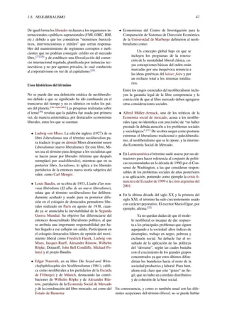 1.8. NEOLIBERALISMO 47
De igual forma los liberales rechazan a los organismos in-
ternacionales o públicos supraestatales (FMI, OMC, BM,
etc.) debido a que los consideran “monstruos burocrá-
ticos, intervencionistas e inútiles” que serían responsa-
bles del mantenimiento de regímenes corruptos e ineﬁ-
cientes que no podrían conseguir crédito en el mercado
libre,[27][28]
y de establecer una liberalización del comer-
cio internacional regulada, planiﬁcada por instancias tec-
nocráticas y no por agentes privados, lo cual conduciría
al corporativismo en vez de al capitalismo.[29]
Usos históricos del término
No se puede dar una deﬁnición estática de neoliberalis-
mo debido a que su signiﬁcado ha ido cambiando en el
transcurso del tiempo y no es idéntico en todos los paí-
ses del planeta.[cita requerida]
Las pesquisas realizadas sobre
el tema[30]
revelan que la palabra fue usada por primera
vez, de manera asistemática, por destacados economistas
liberales, entre los que se cuentan:
• Ludwig von Mises. La edición inglesa (1927) de su
libro Liberalismus usa el término neoliberalism pa-
ra traducir lo que en alemán Mises denominó neuen
Liberalismus (nuevo liberalismo). En este libro, Mi-
ses usa el término para designar a los socialistas que
se hacen pasar por liberales (término que después
reemplazó por seudoliberales), mientras que en su
posterior libro, Socialismo, lo aplica a los liberales
partidarios de la entonces nueva teoría subjetiva del
valor, como Carl Menger.
• Louis Baudin, en su obra de 1953, L'aube d'un nou-
veau libéralisme (El alba de un nuevo liberalismo),
relata que el término neoliberalismo fue delibera-
damente acuñado y usado para su posterior difu-
sión en el coloquio de destacados pensadores libe-
rales realizado en París en agosto de 1938, cuan-
do ya se anunciaba la inevitabilidad de la Segunda
Guerra Mundial. Su objetivo fue diferenciarse del
entonces desacreditado liberalismo político, al que
se atribuía una importante responsabilidad por ha-
ber llegado a ese callejón sin salida. Participaron en
el coloquio destacados líderes de opinión del movi-
miento liberal como Friedrich Hayek, Ludwig von
Mises, Jacques Rueﬀ, Alexander Rüstow, Wilhelm
Röpke, Detauoﬀ, John Bell Condliﬀe, Michael Po-
lanyi y el propio Baudin.
• Edgar Nawroth, en su libro Die Sozial-und Wirts-
chaftsphilosophie des Neoliberalismus (1961), caliﬁ-
ca como neoliberales a los partidarios de la Escuela
de Friburgo) y de Múnich, destacando las contri-
buciones de Wilhelm Röpke y de Alexander Rüs-
tow, partidarios de la Economía Social de Mercado
y de la coordinación del libre mercado, así como del
Estado de Bienestar
• Economistas del Centro de Investigación para la
Comparación de Sistemas de Dirección Económica
de la Universidad de Marburgo deﬁnieron al neoli-
beralismo como:
Un concepto global bajo en que se
incluyen los programas de la renova-
ción de la mentalidad liberal clásica, cu-
yas concepciones básicas del orden están
marcadas por una inequívoca renuncia a
las ideas genéricas del laissez faire y por
un rechazo total a los sistemas totalita-
rios.
Entre los rasgos esenciales del neoliberalismo inclu-
yen la garantía legal de la libre competencia y la
convicción de que al libre mercado deben agregarse
otras consideraciones sociales.
• Alfred Müller-Armack, uno de los teóricos de la
Economía social de mercado, acusa a los neolibe-
rales (que no identiﬁca con precisión) de “no haber
prestado la debida atención a los problemas sociales
y sociológicos”.[31]
De su obra surgen como posturas
extremas el liberalismo tradicional o paleoliberalis-
mo, el neoliberalismo que se le opone, y la interme-
dia Economía Social de Mercado.
• En Latinoamérica el término suele usarse por sus de-
tractores para hacer referencia al conjunto de políti-
cas recomendadas en la década de 1990 por el Con-
senso de Washington, a las que consideran respon-
sables de los problemas sociales de años posteriores
a su aplicación, poniendo como ejemplo la crisis ﬁ-
nanciera de Ecuador de 1999 o la crisis argentina del
2001.
• En la última década del siglo XX y la primera del
siglo XXI, el término ha sido crecientemente usado
con carácter peyorativo. El escritor Mario Elgue, por
ejemplo, aﬁrma:[32]
Ya no quedan dudas de que el mode-
lo neoliberal es incapaz de dar respues-
ta a los principales problemas que siguen
aquejando a la sociedad: altos índices de
desempleo, trabajo en negro, pobreza y
exclusión social. Su debacle fue el re-
sultado de la aplicación de las políticas
del “derrame”, según las cuales bastaba
con el crecimiento de los grandes grupos
concentrados ya que estos últimos difun-
dirían los beneﬁcios hacia el resto de la
sociedad productiva y laboral. Pues bien,
ahora está claro que este “goteo” no lle-
gó; que no hubo un correlato distributivo
y de cohesión de la base social.
En consecuencia, y como es también usual con las dife-
rentes acepciones del término liberal, no se puede hablar
 
