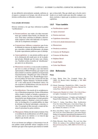 48 CAPÍTULO 1. EL PODER Y LA POLÍTICA. CONFLICTOS. SOCIEDAD CIVIL.
de una deﬁnición universalmente aceptada, uniforme en
el espacio y constante en el tiempo, sino sólo de usos del
término neoliberalismo en diferentes contextos.
Usos actuales del término
Diversos términos a los que hace referencia la palabra
“neoliberalismo":
• Neomercantilismo: una vuelta a las ideas mercanti-
listas que combatió Adam Smith y los liberales clá-
sicos. Estas ideas consistían en defender a determi-
nadas empresas (sobre todo dedicadas a la exporta-
ción) de la competencia extranjera.
• Corporativismo, lobbismo o amiguismo: que el esta-
do deﬁenda los intereses de algunos familiares, ami-
gos, conocidos o aliados del gobernante o de grupos
de poder especialmente poderosos para el chantaje.
• Anarcocapitalismo: es una postura política que pi-
de la eliminación del estado pero no de la propie-
dad privada. Deﬁende que los tratos sean volunta-
rios. También reciben el nombre de “ultraliberales”
por parte de sus detractores.
• Monetarismo neoclásico: es una escuela económica,
que tuvo su centro en Chicago y cuyo más famoso
representante es Milton Friedman, que surgió en una
época donde la economía capitalista era keynessiana
mayoritariamente. Abogaban por volver al liberalis-
mo clásico en algunas cosas. Ronald Reagan encar-
nó en la política de forma más o menos ﬁel esta idea
económica. Algunos llamaron “revolución neolibe-
ral” a esta vuelta parcial al liberalismo clásico. En
esta acepción el neoliberalismo sería una mezcla de
keynesianismo y liberalismo clásico.
• Socioliberalismo: Una mezcla de la socialdemocra-
cia y el liberalismo progresista. Frente al liberalismo
clásico donde el estado se limitaba a garantizar se-
guridad y justicia, hay hoy corrientes liberales (las
mayoritarias) que abogan porque el estado garantice
igualdad, progreso y bienestar a través de la educa-
ción, la investigación y la sanidad pública sin dejar
de defender las libertad individuales y derechos ci-
viles. Un ejemplo de libre mercado y estado del bie-
nestar lo presentan los países nórdicos.
• Minarquismo: Reducción del estado al mínimo. Esta
es la deﬁnición de neoliberalismo en la RAE aunque
no aclara cual es ese mínimo o si se trata de algo
subjetivo que decide cada uno.
Al ser un término tan ambiguo se desaconseja el uso de
esta palabra siendo preferible utilizar cualquiera de los
términos que aquí se han expuesto para matizar el sentido
que se desea darle. Hay que añadir que se ha ido convir-
tiendo en un insulto usado para describir cualquier con-
ducta avarienta o injusta que se produzca en economías
capitalistas.
1.8.5 Véase también
• Neoliberalismo español
• Ajuste estructural
• Sistema americano
• Capitalismo democrático
• Crisis de la deuda latinoamericana
• Monetarismo
• Ortodoxia económica
• Consenso de Washington
• Consenso de Barcelona
• Stéphane Hessel
• Joseph Stiglitz
• Carlos Saul Menem
1.8.6 Referencias
Notas
[1] Jones, Martin, Rene Ten, Campbell, Parker, Bos
(2005). For Business Ethics. Routledge. p. 100. ISBN
0415311357.
[2] Gérard, Dominique, Duménil,Lévy (2004). Capital Re-
surgent: Roots of the Neoliberal Revolution. Harvard Uni-
versity Press. ISBN 0674011589.
[3] Organización Mundial de la Salud. «Neo-Liberal Ideas»
(en inglés). Consultado el 7 de noviembre de 2014.
[4] Collins English Dictionary – Complete and Unabridged ©
HarperCollins Publishers 1991, 1994, 1998, 2000, 2003
[5] Taylor C., Jordan, Gans-Morse, Boas. Neoliberalism:
From New Liberal Philosophy to Anti-Liberal Slogan, Stu-
dies in Comparative International Development (SCID).
pp. Volumen 44, número 2, 137–161.
[6] Boas, Gans-Morse, Taylor C., Jordan (2009). Neolibera-
lism: From New Liberal Philosophy to Anti-Liberal Slogan.
Studies in Comparative International Development 44 (2).
pp. 137–161. ISBN 0039-3606 (ISSN) |isbn= incorrecto
(ayuda).
[7] Philip Mirowski, Dieter Plehwe, The road from Mont
Pèlerin: the making of the neoliberal thought collective,
Harvard University Press, 2009, ISBN 0-674-03318-3, p.
14-15
 