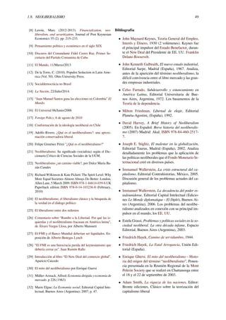 1.8. NEOLIBERALISMO 49
[8] Lavoie, Marc (2012-2013). Financialization, neo-
liberalism, and securitization. Journal of Post Keynesian
Economics 35 (2). pp. 215–233.
[9] Pensamiento político y económico en el siglo XIX
[10] Discuros del Comandante Fidel Castro Ruz, Primer Se-
cretario del Partido Comunista de Cuba
[11] El Mundo, 11/Marzo/2013
[12] De la Torre, C. (2010). Populist Seduction in Latin Ame-
rica (Vol. 50). Ohio University Press.
[13] Socialdemocrácia no Brasil
[14] La Nación, 22/Julio/2014.
[15] “Juan Manuel Santos gana las elecciones en Colombia” El
Mundo.
[16] El Universal 06/Junio/2006
[17] Foreign Policy, 6 de agosto de 2010
[18] Conformación de la ideología neoliberal en Chile
[19] Adolfo Rivero, ¿Qué es el neoliberalismo?: una aproxi-
mación conservadora-liberal.
[20] Felipe Giménez Pérez "¿Qué es el neoliberalismo?"
[21] Neoliberalismo. Su signiﬁcado (socialista) según el Dic-
cionario Crítico de Ciencias Sociales de la UCM.
[22] Neoliberalismo ¿un camino viable?, por Dulce María Ba-
zán Canales
[23] Richard Wilkinson & Kate Pickett: The Spirit Level: Why
More Equal Societies Almost Always Do Better. London,
Allen Lane, 5 March 2009. ISBN 978-1-84614-039-6 UK
Paperback edition ISBN 978-0-14-103236-8 (February,
2010)
[24] El neoliberalismo, el liberalismo clásico y la búsqueda de
la verdad en el diálogo político
[25] El liberalismo entre dos milenios
[26] Comentario sobre “Rumbo a la Libertad. Por qué las iz-
quierdas y el neoliberalismo fracasan en América latina”,
de Álvaro Vargas Llosa, por Alberto Mansueti
[27] El FMI y el Banco Mundial deberían ser liquidados. Ex-
posición de Alberto Benegas Lynch
[28] “El FMI es una burocracia parida del keynesianismo que
debería cerrar ya”. Juan Ramón Rallo
[29] Introducción al libro “El New Deal del comercio global”.
Aparicio Caicedo
[30] El mito del neoliberalismo por Enrique Guersi
[31] Müller-Armack, Alfred; Economía dirigida y economía de
mercado. p 226 (1963)
[32] Mario Elgue; La Economía social; Editorial Capital Inte-
lectual, Buenos Aires (Argentina); 2007; p. 47.
Bibliografía
• John Maynard Keynes, Teoría General del Empleo,
Interés y Dinero, 1930 (2 volúmenes). Keynes fue
el principal impulsor del Estado Benefactor, duran-
te el New Deal del Presidente de EE. UU. Franklin
Delano Roosevelt.
• John Kenneth Galbraith, El nuevo estado industrial,
Editorial Sarpe, Madrid (España), 1967. Analiza,
antes de la aparición del término neoliberalismo, la
difícil convivencia entre el libre mercado y las gran-
des empresas industriales.
• Celso Furtado, Subdesarrollo y estancamiento en
América Latina, Editorial Universitaria de Bue-
nos Aires, Argentina, 1972. Los basamentos de la
Teoría de la dependencia.
• Milton Friedman, Libertad de elegir, Editorial
Planeta-Agostini, (España), 1992.
• David Harvey, A Brief History of Neoliberalism
(2005). En Español: Breve historia del neoliberalis-
mo (2007) Madrid: Akal. ISBN 978-84-460-2517-
7.
• Joseph E. Stiglitz, El malestar en la globalización,
Editorial Taurus, Madrid (España), 2002. Analiza
detalladamente los problemas que la aplicación de
las políticas neoliberales que el Fondo Monetario In-
ternacional creó en diversos países.
• Immanuel Wallerstein, La crisis estructural del ca-
pitalismo, Editorial Contrahistorias, México, 2005.
Discusión general de los problemas actuales del ca-
pitalismo.
• Immanuel Wallerstein, La decadencia del poder es-
tadounidense, Editorial Capital Intelectual (Edicio-
nes Le Monde diplomatique - El Dipló), Buenos Ai-
res (Argentina), 2006. Los problemas del neolibe-
ralismo analizados en conexión con su principal im-
pulsor en el mundo, los EE. UU.
• Estela Grassi, Problemas y políticas sociales en la so-
ciedad neoliberal. La otra década infame, Espacio
Editorial, Buenos Aires (Argentina), 2003.
• Friedrich Hayek, Camino de servidumbre, 1944.
• Friedrich Hayek, La Fatal Arrogancia, Unión Edi-
torial (España).
• Enrique Ghersi. El mito del neoliberalismo - Histo-
ria del origen del término “neoliberalismo”. Ponen-
cia presentada en la Reunión Regional de la Mont
Pelerin Society que se realizó en Chattanooga entre
el 18 y el 22 de septiembre de 2003.
• Adam Smith, La riqueza de las naciones, Editor:
Bronte ediciones, Clásico sobre la teorización del
capitalismo liberal
 