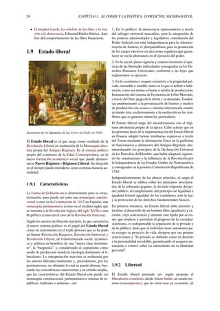 50 CAPÍTULO 1. EL PODER Y LA POLÍTICA. CONFLICTOS. SOCIEDAD CIVIL.
• Cristopher Lasch, La rebelión de las élites y la trai-
ción a la democracia, Editorial:Paidos Ibérica. Aná-
lisis del comportamiento de las élites ﬁnancieras
1.9 Estado liberal
Juramento de los diputados de las Cortes de Cádiz en 1810.
El Estado liberal es el que surge como resultado de la
Revolución Liberal en sustitución de la Monarquía abso-
luta propia del Antiguo Régimen. Es el sistema político
propio del comienzo de la Edad Contemporánea, en la
nueva formación económico social que puede denomi-
narse Nuevo Régimen o Régimen Liberal. Su duración
en el tiempo puede entenderse como continua hasta la ac-
tualidad.
1.9.1 Características
La Forma de Gobierno no es determinante para su carac-
terización, pues puede ser tanto una monarquía constitu-
cional (como en la Constitución de 1812 en España), una
monarquía parlamentaria (como en el modelo inglés que
se remonta a la Revolución Inglesa del siglo XVII) o una
República (como en el caso de la Revolución francesa).
Según los autores de ﬁliación marxista, lo que caracteriza
al nuevo sistema político es el papel del Estado liberal
como un instrumento en el triple proceso que se ha dado
en llamar Revolución Burguesa, Revolución Industrial y
Revolución Liberal, de transformación social, económi-
ca y política en beneﬁcio de una “nueva clase dominan-
te”, la “burguesía”, y considerando al capitalismo como
modo de producción siendo la ideología dominante el li-
beralismo. La interpretación marxista es rechazada por
los autores liberales totalmente y, parcialmente, por los
postmarxistas, no obstante lo cual se puede aﬁrmar, bus-
cando las coincidencias concurrentes y en sentido amplio,
que las características del Estado liberal-este puede ser
monarquía constitucional, parlamentaria o sistema de re-
públicas, federales o unitarias- son:
1. En lo político: la democracia representativa a través
del sufragio universal masculino, para la integración de
los poderes administrador y legislativo; constitución del
Poder Judicial con total independencia para la Adminis-
tración de Justicia; el pluripartidismo para la promoción
de los cargos electivos en elecciones regulares,que garan-
ticen su vez la alternancia en el ejercicio del poder.
2. En lo social: plena vigencia y respeto irrestricto al ejer-
cicio de las libertades individuales consagradas en los De-
rechos Humanos Universales, conforme a las leyes que
reglamenten su ejercicio.
3. En lo económico: respeto irrestricto a la propiedad pri-
vada, inmueble o mueble, tanto en lo que se reﬁere a habi-
tación, como así mismo a fuente o medio de produccción.
Instauración del sistema de Economía de Libre Mercado,
a través del libre juego de la oferta y la demanda. Tenden-
cia predominante a la privatización de fuentes y medios
de producción con escasa o mínima intervención estatal,
acotando ésta, exclusivamente a la mediación en los con-
ﬂictos que se generen entren los particulares.
El Estado liberal surge del inconformismo con el régi-
men absolutista propio de la época. Cabe aclarar que en
las primeras fases de la implementación del Estado liberal
en Francia adoptó formas totalitarias represivas a través
del Terror mediante la eliminación física en la guillotina
de funcionarios y defensores del Antiguo Régimen, des-
naturalizando los principios de la Declaración Universal
de los Derechos del Hombre, que había adoptado siguien-
do las orientaciones y la inﬂuencia de la Revolución por
la Independencia de los Estados Unidos de Norteamérica
y consagrados en la primera Constitución Republicana de
1784.
Independientemente de los abusos referidos, el surgir el
Estado liberal se ediﬁca sobre los principios proclama-
dos de la soberanía popular, la división tripartita del po-
der público, el cumplimiento del principio de legalidad e
igualdad formal (igualdad de los ciudadanos ante la ley)
y la protección de los derechos fundamentales básicos.
En primera instancia, un Estado liberal debe permitir y
facilitar el desarrollo de un hombre libre, igualitario y ra-
cional, cuya convivencia y armonía este ﬁjada por accio-
nes que inspiren y permitan el progreso de la sociedad.
Asimismo, es indispensable la separación de lo privado y
de lo público, dado que el individuo tiene autonomía pa-
ra escoger su proyecto de vida, dirigirse por sus propias
convicciones y “lo privado es deﬁnido como el derecho
a la personalidad inviolable, garantizando al asegurar au-
tonomía o control sobre las intimidades de la identidad
personal”.
1.9.2 Libertad
El Estado liberal pretende ser, según propone el
liberalismo económico desde Adam Smith, un estado mí-
nimo (minarquismo), que no interviene en economía (al
 