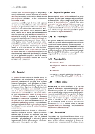 1.10. ESTADO SOCIAL 51
contrario que el mercantilismo propio del Antiguo Régi-
men), y que solamente garantiza el ejercicio de la libertad
individual, por ejemplo garantizando la existencia de un
mercado libre sin restricciones y un ejercicio ilimitado de
la propiedad privada.
Al contrario que la Monarquía absoluta, donde la palabra
del rey es ley, el Estado liberal se deﬁne como un Estado
de derecho, en que se ofrece al individuo la seguridad ju-
rídica de no estar sometido a la arbitrariedad del poder.
Instituciones como la tortura judicial desaparecen. Otras
nacen, como la policía, pues lo que continúa existiendo
(y perfeccionándose como prueba Foucault en Vigilar y
castigar) es la represión de las conductas que se deﬁnen
como antisociales, incluyendo la represión política de in-
dividuos y grupos no integrados en el sistema político o
social. Según el mismo Foucault, el nacimiento o triun-
fo simultáneo de instituciones como la cárcel, la escuela
y el ejército nacional indica claramente que el ideal de
libertad es el de hacer que cada uno acabe encontran-
do su sitio según sus méritos y capacidades (no según el
nacimiento como en la sociedad estamental), sitio del que
no podrá quejarse ni los demás deberán sentirse culpables
por ello, ya que habrá demostrado en función de una teó-
rica igualdad de oportunidades que es el que merece.la
participacion de cada alumno
1.9.3 Igualdad
La igualdad de condiciones que se pretende para la so-
ciedad signiﬁca que desaparecen los privilegios y los
estamentos para asegurar la movilidad social mediante
la superación individual a través del esfuerzo en el traba-
jo y cultivo de habilidades naturales y/o adquiridas (pro-
fesionales, artísticas, deportivas etc.). La eliminación de
los privilegios territoriales o fueros permite la construc-
ción de un Estado-nación de dimensiones propicias pa-
ra un mercado nacional uniﬁcado, sin aduanas interio-
res, y que comparte moneda, sistema de pesos y medidas
y legislación mercantil. La revolución de los transportes
que supuso el ferrocarril fue vital para esa construcción
nacional, que se ve justiﬁcada ideológicamente por los
movimientos nacionalistas, como por ejemplo en las uni-
ﬁcaciones nacionales de Italia y Alemania, que pueden
hacer hincapié en otros factores de uniﬁcación nacional,
como el idioma.
Es importante resaltar que en el campo del Derecho se es-
tablecen: el principio de legalidad y el principio de igual-
dad ante la ley. El primero hace referencia a que toda
obligación ciudadana estará sujeta a que esté dispuesta
en una ley, y la igualdad ante la ley quiere decir que con
fundamento a la abolición de los estamentos todos los ciu-
dadanos serán tratados iguales ante la ley.
1.9.4 Separación Iglesia-Estado
La situación de la Iglesia Católica en los países del sur de
Europa se deteriora como consecuencia de su pérdida de
poder económico, político y social (puede hablarse de un
proceso de descristianización),[1]
pudiendo llegar a una
separación total entre Iglesia y Estado como ocurre en
Francia, o a modelos intermedios, como en España donde
se opta por un modelo de Concordato, en que el clero pasa
a ser subvencionado por el Estado (siguiendo el ejemplo
una vez más del Imperio Napoleónico).
1.9.5 La sociedad civil
La aparición del Estado como un organismo autónomo
dentro de la sociedad moderna ha provocado la necesidad
de distinguir lo público estatal y lo público no estatal. Lo
público no estatal es el ámbito de la sociedad civil como
conjunto de instituciones y mecanismos de coordinación
social no dependientes del sistema administrativo estatal.
Ejemplos: las ONG. El Estado se convierte en la esfera
despolitizada de las personas y sus actividades.
1.9.6 Véase también
• Revolución Liberal
• Conﬁguración del Estado liberal en España (1833-
1868)
• Liberalismo
[1] CALLAHAN, William J. Iglesia, poder y sociedad en Es-
paña 1750-1874, Madrid, Nerea ISBN 84-86763-12-6
1.10 Estado social
Estado social (del alemán Sozialstaat) es un concepto
propio de la ideología o bagaje cultural político alemán.
El concepto se remonta a la formación del Estado pru-
siano y, pasando a través de una serie de transformacio-
nes, en la actualidad forma las bases político-ideológicas
del sistema de economía social de mercado. En tér-
minos más recientes, incorpora a su propia denomi-
nación el concepto de Estado de derecho, dando lu-
gar a la expresión Estado de derecho social (sozialer
Rechtsstaat),[1][2][3][4][5]
y también, además, al concepto
de Estado democrático, dando lugar a la expresión Estado
social y democrático de derecho.[6]
1.10.1 Introducción
Se considera que el Estado social es un sistema socio-
político-económico deﬁnido por un conjunto de condi-
ciones jurídicas, políticas y económicas. En términos ge-
nerales la mayor parte de autores de ﬁlosofía del derecho
 