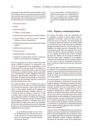 52 CAPÍTULO 1. EL PODER Y LA POLÍTICA. CONFLICTOS. SOCIEDAD CIVIL.
concuerdan en que un Estado social de derecho se pro-
pone fortalecer servicios y garantizar derechos, conside-
rados esenciales para mantener el nivel de vida necesario
para participar como miembro pleno en la sociedad. En-
tre esas condiciones se cita generalmente:
• Asistencia sanitaria.
• Salud
• Educación pública.
• Trabajo y vivienda dignos,
• Indemnización de desocupación, subsidio familiar.
• Acceso práctico y real a los recursos culturales:
(bibliotecas, museos, tiempo libre).
• Asistencia para personas con discapacidad y adultos
mayores.
• Defensa del ambiente natural.
• Asistencia social
• Defensa jurídica y asistencia legal.
• Garantiza los denominados derechos sociales me-
diante su reconocimiento en la legislación.
Provee la integración de las clases sociales menos favo-
recidas, evitando la exclusión y la marginación, a tra-
vés de la compensación de las desigualdades y de la
redistribución de la renta por medio de los impuestos y
el gasto público. Utiliza instrumentos como los sistemas
de educación y sanidad (en mayor o menor grado públi-
cos y controlados por el estado, obligatorios, universales,
gratuitos y subvencionados), ﬁnanciados con cotizacio-
nes sociales. Se tiende a la intervención en el mercado y
la planiﬁcación de la economía, todo ello en contra de los
principios del liberalismo clásico.
En la práctica política, tanto el Estado social como la
economía social de mercado son a menudo confundidos
con el Estado del bienestar (welfare state). Esta confu-
sión es a veces natural, producto de la conﬂuencia en
ambos proyectos de historia, resultados, intereses (véa-
se Estado del Bienestar: Orígenes y Evolución), e inclu-
so medios (véase economía del bienestar), pero a veces
parece intencional, debido a consideraciones ideológicas
o de debate.[7]
Es relevante notar que en idioma alemán
hay dos palabras (Sozialstaat y Wohlfahrtsstaat) que se
pueden traducir al inglés como welfare state. Sin embar-
go hay entre ellas una distinción sutil pero importante:
Sozialstaat es un principio (Sozialstaatsprinzip) mientras
Wohlfahrtsstaat es una política:
In der Politikwissenschaft wird der Termi-
nus Wohlfahrtsstaat zum Teil abweichend ver-
wendet und gilt als vorwiegend empirische Ka-
tegorie zur vergleichenden Analyse der Aktivitä-
ten moderner Staaten.[8]
'En la ciencia política, el término Estado de
bienestar tiene en parte usos o signiﬁcados dis-
tintos, y se considera que es principalmente
una categoría empírica para el análisis compa-
rativo de las actividades de los Estados moder-
nos’
.
1.10.2 Orígenes y evolución del término
El concepto del Estado social fue introducido por
el economista, sociólogo y analista político alemán -
considerado conservador- Lorenz von Stein como una
manera de evitar la revolución. Von Stein postuló que
la sociedad ha dejado de constituir una unidad, debido
a la existencia de clases, lo que facilita que los individuos
persigan sus propios intereses a costa de los del resto, ter-
minándose con estados opresivos o dictatoriales. En esas
circunstancias, puede haber una revolución. Pero esa re-
volución sólo llevará a una nueva dictadura. La solución
es, en su opinión, un Estado social, es decir, un Estado
que inicie una reforma a ﬁn de mejorar la calidad de la
vida de las clases “bajas”, evitando así, en sus palabras,
«el proceso de las clases que buscan ascender socialmen-
te» (der soziale Prozeß der aufsteigenden Klassenbewe-
gung). Lo anterior se lograría a través de una «Monarquía
Social».[9]
Sin embargo algunos autores,[10]
encuentran anteceden-
tes anteriores en la monarquía prusiana del despotismo
ilustrado, a partir de Federico II el Grande de Prusia. Por
ejemplo, la “landrecht” de Federico Guillermo II estable-
ció que el “Estado seria considerado el protector natural
de las clases pobres”.
Von Stein escribió en la misma época que Hegel, la de
la reacción absolutista a la Revolución francesa. Perio-
do que en Alemania coincidió con el reinado de Federico
Guillermo III. Hegel es generalmente considerado el más
avanzado exponente del conservatismo político, la antíte-
sis del liberalismo, debido a la proposición que una co-
munidad es deﬁnida por un “espíritu común”, que en su
opinión era un número de principios morales que existen
a priori (o por sobre) la comunidad misma. En su visión,
la legitimidad de un estado depende de la implementación
de tales principios, más que en representar los intereses
de los miembros particulares de la misma. Hegel ha si-
do a menudo acusado de sustituir el Pluralismo (política)
y la libertad de la sociedad por la uniformidad impuesta
de una entidad metafísica superior a todos y cada uno: el
estado “supra-individual”.[11]
Tanto von Stein como Hegel postulan una sociedad que
constituye una especie de organismo, literalmente con es-
píritu o vida real, independiente de los individuos o inclu-
so de cualquier generación en particular. Para Hegel ese
espíritu “del pueblo o nación” (Volkgeist, entendido co-
mo espíritu de una nación a través de las generaciones)
 