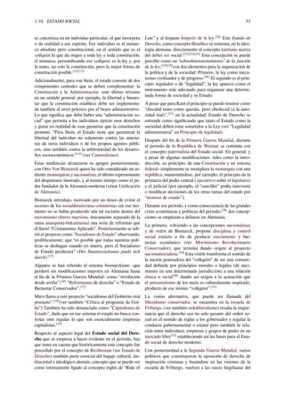 1.10. ESTADO SOCIAL 53
se concretiza en un individuo particular, el que incorpora
o da realidad a ese espíritu, Ese individuo es el monar-
ca absoluto pero constitucional, en el sentido que es el
volkgeist lo que da origen a toda ley y toda constitución:
el monarca, personiﬁcando ese volkgeist, es la ley y, por
lo tanto, no solo la constitución, pero la mejor forma de
constitución posible.[12][13]
Adicionalmente, para von Stein, el estado consiste de dos
componentes centrales que se deben complementar: la
Constitución y la Administración -este último término
en un sentido general: por ejemplo, la libertad y bienes-
tar que la constitución establece debe ser implementa-
da también al nivel práctico por el brazo administrativo.
Lo que signiﬁca que debe haber una “administración so-
cial” que permita a los individuos ejercer esos derechos
y gozar en realidad de esas garantías que la constitución
promete. “Para Stein, el Estado tiene que garantizar la
libertad del individuo no solamente contra las amena-
zas de otros individuos o de los propios agentes públi-
cos, sino también contra la arbitrariedad de los desarro-
llos socioeconómicos”[14]
(ver Cameralismo).
Estas tendencias alcanzaron su apogeo posteriormente,
con Otto Von Bismarck quien ha sido considerado un ar-
diente monarquista y nacionalista, el último representante
del despotismo ilustrado, y al mismo tiempo como el pa-
dre fundador de la Alemania moderna (véase Uniﬁcación
de Alemania).
Bismarck introdujo, motivado por un deseo de evitar el
ascenso de los socialdemócratas-comunistas (en ese mo-
mento no se había producido aún tal escisión dentro del
movimiento obrero marxista, únicamente separado de la
rama anarquista-bakuninista) una serie de reformas que
él llamó “Cristianismo Aplicado”. Posteriormente se reﬁ-
rió al proyecto como "Socialismo de Estado" observando,
proféticamente, que “es posible que todas nuestras polí-
ticas se deshagan cuando yo muera, pero el Socialismo
de Estado perdurará" (Der Staatssozialismus paukt sich
durch).[15]
Algunos se han referido al sistema bismarckiano -que
perduró sin modiﬁcaciones mayores en Alemania hasta
el ﬁn de la Primera Guerra Mundial- como “revolución
desde arriba”,[16]
"Reformismo de derecha” o “Estado de
Bienestar Conservador”.[17]
Marx llamo a este proyecto “socialismo del Gobierno real
prusiano”.[18]
(ver también “Crítica al programa de Got-
ha”) También ha sido denunciado como "Capitalismo de
Estado", dado que en ese sistema el estado no busca con-
trolar sino regular lo que son esencialmente empresas
capitalistas.[19]
Respecto al aspecto legal del Estado social del Dere-
cho que se empieza a hacer evidente en el periodo, hay
que tener en cuenta que históricamente este concepto fue
precedido por el concepto de Rechtsstaat (ver Estado de
Derecho) también parte esencial del bagaje cultural, ins-
titucional e ideológico alemán, concepto que se puede ver
como íntimamente ligado al concepto inglés de “Rule of
Law” y al hispano Imperio de la ley.[20]
Este Estado de
Derecho, como concepto ﬁlosóﬁco se remonta, en la ideo-
logía alemana, directamente al concepto kantiano acerca
del deber ser social.[21][22][23]
Esta concepción se puede
percibir como un “sobredimensionamiento” de la función
de la ley,[24][25]
con dos elementos para la organización de
la política y de la sociedad: Primero, la ley como meca-
nismo civilizador y de progreso.[26]
El segundo es el prin-
cipio regulador o de “legalidad": la ley aparece como el
instrumento más adecuado para organizar una determi-
nada forma de sociedad y su Estado.
A pesar que para Kant el principio se puede resumir como
“discutid tanto como queráis, pero obedeced (a la auto-
ridad real)",[27]
en la actualidad, Estado de Derecho se
entiende como signiﬁcando que tanto el Estado como la
sociedad deben estar sometidos a la Ley (ver “Legalidad
administrativa” en Principio de legalidad).
Después del ﬁn de la Primera Guerra Mundial, durante
el periodo de la República de Weimar se continúa con
el concepto paternalista del Estado social. En general, y
a pesar de algunas modiﬁcaciones -tales como la intro-
ducción, en principio, de una Constitución y un sistema
federal- simplemente se reemplaza la monarquía con una
república, manteniéndose, por ejemplo, el principio de la
primacía del poder central ( ejecutivo) sobre el legislativo
y el judicial (por ejemplo, el “canciller” podía intervenir
o modiﬁcar decisiones de los otras ramas del estado por
“motivos de estado”).
Durante ese periodo, y como consecuencia de las grandes
crisis económicas y políticas del periodo,[28]
dos concep-
ciones se empiezan a delinear en Alemania.
La primera, volviendo a las concepciones nacionalistas
y de orden de Bismarck, propone disciplina y control
social estricto a ﬁn de producir crecimiento y bie-
nestar económico (ver Movimiento Revolucionario
Conservador), que termina dando origen al proyecto
nacionalsocialista.[29]
Esta visión transforma el sentido de
la nación generadora del “volkgeist” de ser una comuni-
dad deﬁnida por principios morales o legales (de naci-
miento en una determinada jurisdicción) a una relación
étnica o racial[30]
dando así origen a la acusación que
el antisemitismo de los nazis es culturalmente inspirado,
producto de ese mismo “volkgeist”.[31]
La visión alternativa, que puede ser llamada del
liberalismo conservador, se encuentra en la escuela de
Friburgo, (ver también ordoliberalismo) resalta la impor-
tancia que el derecho sea no solo garante del orden so-
cial en el sentido de reglar a los gobernados y regular la
conducta gubernamental o estatal pero también la rela-
ción entre individuos, empresas y grupos de poder en un
mercado libre[32]
estableciendo así las bases para el Esta-
do social de derecho moderno.
Con posterioridad a la Segunda Guerra Mundial, varios
políticos que constituyeron la oposición de derecha de
inspiración cristiana y basándose en las visiones de la
escuela de Friburgo, vuelven a las raíces hegelianas del
 