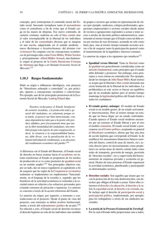 54 CAPÍTULO 1. EL PODER Y LA POLÍTICA. CONFLICTOS. SOCIEDAD CIVIL.
concepto, pero reinterpretan el contenido moral del Es-
tado social, buscando reemplazar tanto el nacionalismo
como el centralismo a ﬁn de evitar que el Estado cai-
ga en las manos de déspotas. Ese nuevo contenido, de
carácter cristiano, reaﬁrma no solo el bien común sino
el valor irreemplazable de la libertad de los individuos
y el valor de las comunidades diversas que se integran
en una nación, adquiriendo así el sentido moderno -
nuevo Rechtsstaat o Sozialrechtsstaat- del término (ver
rechtsstaat) En conjunto con las concepciones económi-
cas de personajes tales como Franz Böhm, Walter Eucken
y -principalmente- Alfred Müller-Armack, dan ﬁnalmen-
te origen al proyecto de la Unión Demócrata Cristiana
de Alemania que llega a ser llamado Economía Social de
Mercado.[33]
1.10.3 Rasgos fundamentales
Dado su origen e inﬂuencias ideológicas, este proyecto
de “liberalismo ordenado o controlado” es, por princi-
pio, opuesto a concepciones socialistas o colectivistas.
Por ejemplo, uno de los principales promotores de la Eco-
nomía Social de Mercado, Ludwig Erhard dijo:
Nosotros rechazamos el Estado benefactor
de carácter socialista, y la protección total y ge-
neral del ciudadano, no solamente porque es-
ta tutela, al parecer tan bien intencionada, crea
unas dependencias tales que a la postre sólo pro-
duce súbditos, pero forzosamente tiene que ma-
tar la libre mentalidad del ciudadano, sino tam-
bién porque esta especie de auto-enajenación, es
decir, la renuncia a la responsabilidad huma-
na, debe llevar, con la paralización de la vo-
luntad individual de rendimiento, a un descenso
del rendimiento económico del pueblo.[34]
A diferencia con el Estado del Bienestar, el Estado social
de derecho no busca avanzar hacia el socialismo; no in-
tenta transformar al Estado en propietario de los medios
de producción ni se ve como promotor de igualdad social
en un sentido amplio.[35]
Sus principales objetivos son,
por un lado, dar un marco regulatorio al capitalismo a ﬁn
de asegurar que las reglas de la Competencia (economía)
realmente se implementen (se implementen “funcional-
mente, en el lenguaje de la escuela) y, segundo, que los
beneﬁcios de la actividad económica se extiendan a la so-
ciedad entera en relación a los esfuerzos personales pero
evitando extremos de privación o injusticias. Lo anterior
se concreta a través de la acción reformista del Estado.
Lo anterior da origen, por supuesto, a tensiones o con-
tradicciones en el proyecto. Desde el punto de vista del
proyecto, esas tensiones se deben resolver institucional-
mente, a través del ordenamiento jurídico de un país.[36]
En relación a esto, el Estado social de derecho reconoce
el derecho legitimo no solo de los individuos sino también
de grupos o sectores que actúan en representación de cla-
ses (por ejemplo, sindicatos, colegios profesionales, agru-
paciones empresariales) o sectores sociales (desde juntas
de vecinos a agrupaciones regionales) a actuar y tener ac-
ceso a niveles de decisión político-administrativos, man-
teniendo al mismo tiempo que el Estado como tal debe es-
tar por encima de esas divisiones, actuando no solo como
buen juez, sino al mismo tiempo tomando acciones acti-
vas a ﬁn de asegurar tanto la participación general como
el mantenimiento de la legalidad e intereses comunes.
Lo anterior da origen a los siguientes ejes temáticos[37]
• Igualdad versus libertad. Tanto la libertad como
la igualdad son generalmente consideradas como un
derecho fundamental, como principios que el estado
debe defender y promover. Sin embargo, estos prin-
cipios a veces entran en contradicción. Por ejemplo,
desde los tiempos de John Stuart Mill y Kant mismo
se acepta que la libertad o bien común demanda una
cierta limitación de la libertad de los individuos. La
problemática en este sector es buscar un equilibrio
que de un resultado óptimo pero al mismo tiempo
mantenga la legitimidad política del Estado frente a
todos los ciudadanos.
• El estado gestor, mánager. El modelo de Estado
social es un modelo gestor, de un estado activamen-
te intervencionista. Pero al mismo tiempo un esta-
do que no busca llegar ser un estado controlador.
Cuando aparece el Estado social moderno encuen-
tra por un extremo el Estado liberal y por el otro
el modelo comunista. El estado social tiende a posi-
cionarse en el Centro político, aceptando en general
el liberalismo económico, aﬁrma que hay una área
de acción legitima que corresponde al Estado: la de
establecer los mecanismos ﬁnancieros básicos (emi-
sión del dinero, control de tasas de interés, etc), ac-
ción directa (pero no necesariamente como propie-
tario) en ciertas áreas de interés común (tales como
redes de transporte, provisión de energía, provisión
de “derechos sociales”, etc) y supervisión del funcio-
namiento de empresas privadas y economía en ge-
neral. Dentro de estas premisas el Estado organizará
la actividad económica, planiﬁcando y participando
en determinados sectores.
• Derechos sociales. Son aquellos que tienen que ver
con la protección de los más desfavorecidos, son de-
rechos que obligan al Estado a actuar. Entre ellos ci-
taremos el derecho a la educación, el derecho a la sa-
lud, la seguridad social, el derecho a la vivienda, etc.
Se incluye aquí el derecho de participación social y
participación política, implementado, por ejemplo,
para los trabajadores a través de sus sindicatos na-
cionales.
• La teoría de la Procura Existencial de Forsthoﬀ.
Por la cual el Estado debe proporcionar sino a todos,
 