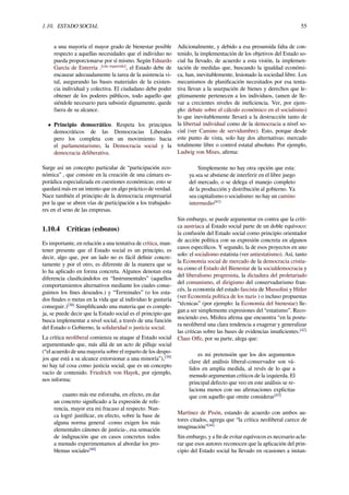 1.10. ESTADO SOCIAL 55
a una mayoría el mayor grado de bienestar posible
respecto a aquellas necesidades que el individuo no
pueda proporcionarse por sí mismo. Según Eduardo
García de Enterría .[cita requerida]
, el Estado debe de
encauzar adecuadamente la tarea de la asistencia vi-
tal, asegurando las bases materiales de la existen-
cia individual y colectiva. El ciudadano debe poder
obtener de los poderes públicos, todo aquello que
siéndole necesario para subsistir dignamente, quede
fuera de su alcance.
• Principio democrático. Respeta los principios
democráticos de las Democracias Liberales
pero los completa con un movimiento hacia
el parlamentarismo, la Democracia social y la
democracia deliberativa.
Surge así un concepto particular de “participación eco-
nómica” , que consiste en la creación de una cámara es-
porádica especializada en cuestiones económicas; esto se
quedará más en un intento que en algo práctico de verdad.
Nace también el principio de la democracia empresarial
por la que se abren vías de participación a los trabajado-
res en el seno de las empresas.
1.10.4 Críticas (esbozos)
Es importante, en relación a una tentativa de crítica, man-
tener presente que el Estado social es un principio, es
decir, algo que, por un lado no es fácil deﬁnir concre-
tamente y por el otro, es diferente de la manera que se
lo ha aplicado en forma concreta. Algunos denotan esta
diferencia clasiﬁcándolos en “Instrumentales” (aquellos
comportamientos alternativos mediante los cuales conse-
guimos los ﬁnes deseados.) y “Terminales” (o los esta-
dos ﬁnales o metas en la vida que al individuo le gustaría
conseguir.)[38]
Simpliﬁcando una materia que es comple-
ja, se puede decir que la Estado social es el principio que
busca implementar a nivel social, a través de una función
del Estado o Gobierno, la solidaridad o justicia social.
La crítica neoliberal comienza su ataque al Estado social
argumentando que, más allá de un acto de pillaje social
(“el acuerdo de una mayoría sobre el reparto de los despo-
jos que está a su alcance extorsionar a una minoría”),[39]
no hay tal cosa como justicia social, que es un concepto
vacío de contenido. Friedrich von Hayek, por ejemplo,
nos informa:
cuanto más me esforzaba, en efecto, en dar
un concreto signiﬁcado a la expresión de refe-
rencia, mayor era mi fracaso al respecto. Nun-
ca logré justiﬁcar, en efecto, sobre la base de
alguna norma general -como exigen los más
elementales cánones de justicia-, esa sensación
de indignación que en casos concretos todos
a menudo experimentamos al abordar los pro-
blemas sociales[40]
Adicionalmente, y debido a esa presumida falta de con-
tenido, la implementación de los objetivos del Estado so-
cial ha llevado, de acuerdo a esta visión, la implemen-
tación de medidas que, buscando la igualdad económi-
ca, han, inevitablemente, lesionado la sociedad libre. Los
mecanismos de planiﬁcación necesitados por esa tenta-
tiva llevan a la usurpación de bienes y derechos que le-
gítimamente pertenecen a los individuos, (amen de lle-
var a crecientes niveles de ineﬁciencia. Ver, por ejem-
plo: debate sobre el cálculo económico en el socialismo)
lo que inevitablemente llevará a la destrucción tanto de
la libertad individual como de la democracia a nivel so-
cial (ver Camino de servidumbre). Esto, porque desde
este punto de vista, solo hay dos alternativas: mercado
totalmente libre o control estatal absoluto. Por ejemplo,
Ludwig von Mises, aﬁrma:
Simplemente no hay otra opción que esta:
ya sea se abstiene de interferir en el libre juego
del mercado, o se delega el manejo completo
de la producción y distribución al gobierno. Ya
sea capitalismo o socialismo: no hay un camino
intermedio[41]
Sin embargo, se puede argumentar en contra que la críti-
ca austriaca al Estado social parte de un doble equívoco:
la confusión del Estado social como principio orientador
de acción política con su expresión concreta en algunos
casos especíﬁcos. Y segundo, la de esos proyectos en uno
solo: el socialismo estatista (ver antiestatismo). Así, tanto
la Economía social de mercado de la democracia cristia-
na como el Estado del Bienestar de la socialdemocracia y
del liberalismo progresista, la dictadura del proletariado
del comunismo, el dirigismo del conservadurismo fran-
cés, la economía del estado fascista de Mussolini y Hitler
(ver Economía política de los nazis ) o incluso propuestas
“técnicas” (por ejemplo: la Economía del bienestar) lle-
gan a ser simplemente expresiones del “estatismo”. Reco-
nociendo eso, Mishra aﬁrma que encuentra “en la postu-
ra neoliberal una clara tendencia a exagerar y generalizar
las críticas sobre las bases de evidencias insuﬁcientes.[42]
Claus Oﬀe, por su parte, alega que:
es mi pretensión que los dos argumentos
clave del análisis liberal-conservador son vá-
lidos en amplia medida, al revés de lo que a
menudo argumentan críticos de la izquierda. El
principal defecto que veo en este análisis se re-
laciona menos con sus aﬁrmaciones explicitas
que con aquello que omite considerar[43]
Martínez de Pisón, estando de acuerdo con ambos au-
tores citados, agrega que “la crítica neoliberal carece de
imaginación”[44]
Sin embargo, y a ﬁn de evitar equívocos es necesario acla-
rar que esos autores reconocen que la aplicación del prin-
cipio del Estado social ha llevado en ocasiones a instan-
 