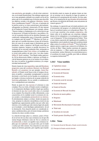 56 CAPÍTULO 1. EL PODER Y LA POLÍTICA. CONFLICTOS. SOCIEDAD CIVIL.
cias autoritarias, por ejemplo, y a ﬁn de evitar controver-
sias, en el estado bismarckiano. Sin embargo sugieren que
no es muy apropiado confundir esos estados con los de los
países que en la actualidad usan el término para describir
sus objetivos sociales o de gobierno (Alemania, Austria,
Suiza, posiblemente España[45]
) En esos, el principio de
la justicia social se ve como esencial para, precisamente.
salvaguardar esa libertad y democracia. El sitio internet
de la Fundación Conrad Adenauer, por ejemplo, aﬁrma:
“Nuestro trabajo se fundamenta en la convicción de que
la democracia, el Estado de Derecho y una política a fa-
vor de la garantía efectiva de los derechos humanos son
condiciones indispensables para el desarrollo sostenible
en cualquier país del mundo”.[46]
Martínez de Pisón su-
giere que no es posible desconocer el paso de la historia,
pero así como no se puede negar el absolutismo que los
partidarios -reales o putativos- del Estado social han en
ocasiones impuesto, tampoco es posible desconocer los
resultados de un mercado totalmente libre, incluyendo su
incapacidad para evitar Crisis cíclicas y el resultado tan-
to social como político de tales crisis. (ver obra citada).
Jeﬀrey D. Sachs concluye: “Von Hayek estaba equivoca-
do. En las democracias sólidas y vigorosas, un Estado so-
cial de bienestar generoso no es un camino a la servidum-
bre sino a la justicia, la igualdad económica y la compe-
titividad internacional.”[47]
Desde el punto de vista izquierdista, tanto del liberalismo
progresista como del socialismo libertario (ver Bertrand
Russell) o el consejismo (ver por ejemplo, Anton Pan-
nekoek), el Estado social busca evitar el traspaso de po-
deres al pueblo o comunidad, reemplazando la toma de
decisiones a nivel local con las basadas en consideracio-
nes legales o técnicas exclusivas de un grupo reducido de
burócratas gobernantes. En ese sentido, es antidemocrá-
tico o antiigualitario por naturaleza.
Desde un punto de vista marxista el criticismo es más
complejo. Para esa visión, el Estado social es simplemen-
te el componente ideológico (político-legal) que justiﬁca
el dominio de una clase social sobre otras y la sociedad
en su conjunto. Esa situación se debe, últimamente, a una
característica de la realidad social: la existencia de cla-
ses sociales y concomitantes promoción de sus intereses.
Es absolutamente utópico y erróneo -desde este punto de
vista- proponer la solución a tal problema a través de una
legalidad que supuestamente podría estar por sobre tales
intereses, en la medida que todo sistema legal solo puede
ser el resultado -a nivel ideológico-administrativo- de tal
la dominación. Esta situación puede ser considerada in-
justa o antidemocrática, pero al mismo tiempo, perdurara
mientras las clases sociales existan.
La solución de largo plazo es, entonces, poner el Esta-
do al servicio de esa clase cuya existencia sea tal que ella
misma busque eliminarse como tal. Eso se concreta en
el proletariado, es decir, en aquellos cuya existencia im-
plica que son explotados -ya sea por otros, por el estado
o incluso por ellos mismos- Esa situación no será menos
injusta en términos generales, pero signiﬁca que el poder
de decisión estará en manos de quienes tienen un inte-
rés en terminar con la situación en lugar de quienes se
beneﬁcian de la perpetuación del sistema. En otras pala-
bras, en la instauración de una dictadura del proletariado
que llevara a la abolición del Estado como mecanismo de
control opresivo.[48]
Sin embargo, la suposición que tal estado proletario será
el instrumento del progreso a la abolición del estado (o
hacia el socialismo) parece ser rechazada por Marx: “Pe-
ro en lo que concierne a las actuales cooperativas, sólo
tienen valor en la medida que son creaciones indepen-
dientes de los trabajadores y no protegidas por el estado
o por la burguesía” (Critica al programa de Gotha): “Esta
es una clásica exposición del signiﬁcado de la palabra in-
dependiente como la piedra de toque del socialismo desde
abajo contra el socialismo de Estado.[49]
Esto ha llevado a
algunos autores a sugerir que, a pesar de ser brillantes, los
escritos de Marx “dejan muchas cuestiones de organiza-
ción sin respuesta. (...) Marx sugiere que una alternativa
no autoritaria, incluso libertaria a la social-democracia y
el socialismo de estado es posible, pero falla en delinear
su esquema institucional”[50]
1.10.5 Véase también
• Capitalismo renano
• Economía constitucional
• Economía del bienestar
• Economía mixta
• Economía social de mercado
• Estado del bienestar
• Estado de Derecho
• Economía de Mercado Socialista
• Derecho de interés público
• Dirigismo
• Mittelstand
• Movimiento Revolucionario Conservador
• Think tank
• Socialismo de mercado
• Estado garante (Enabling State)[51]
1.10.6 Notas
[1] Economía Social de Mercado y Estado social de derecho
[2] Principio de Estado social de derecho
 