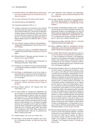 1.10. ESTADO SOCIAL 57
[3] ESTADO SOCIAL DE DERECHO:Del planteamiento
de la teoría al establecimiento de mecanismos que lo per-
mitan en la práctica.
[4] Las nuevas dimensiones del estado social de derecho
[5] ESTADO SOCIAL DE DERECHO
[6] Constitución española de 1978, art. 1.1
[7] "¿Cuántos progresistas son conscientes de que el Estado
del bienestar que tanto ensalzan es un producto del despo-
tismo ilustrado de Bismarck y del fascismo de Mussolini?
¿Cuántos valoran los frenos liberales al fascismo? ¿Cuán-
tos de ellos llevarían la camiseta de Hitler como llevan la
del Che, si la historia hubiera sido ligeramente distinta y
Hitler no hubiera atacado a la URSS? En: Hitler y el estado
del bienestar
[8] Josef Schmid: Sozialstaat Politische Wirtschaftslehre -
Vergleichende Politikfeldanalyse, Eberhard Karls Univer-
sität Tübingen
[9] Ver resumen de sus ideas en: LEARNING FROM THE
LORENZ VON STEIN’S IDEA OF SOCIAL STATE (en
inglés)
[10] William Harbutt D: “Bismarck and State Socialism”, en
http://www.jstor.org/pss/1008682
[11] Richard Bellamy: “The Transformation of Liberalism” en
“Rethinking Liberalism” (Pinter 2000)
[12] Compárese con: “España no necesita constitución porque
es un Estado perfectamente constituido” Gonzalo Fernán-
dez de la Mora
[13] Karl Popper es profundamente critico de esta visión, ar-
gumentando que la mayoría de los tiranos del siglo XX en-
cuentran en ella una justiﬁcación. Ver “La sociedad abier-
ta y sus enemigos”
[14] Ferraro A y Ajenjo N ( A Positive Ethics for Public Ad-
ministration. Altruism, Self-Interest and the Concept of
the State,
[15] Werner Richter, Bismarck, G.P. Putnam’s Sons, New
York (1965) p. 275
[16] “La obra de Hitler no constituyó una singularidad, sino
que se inscribió en una tradición alemana de pensamiento
que ha malinterpretado la tríada de valores de la Revolu-
ción francesa de 1789: “Libertad, igualdad y fraternidad”.
Ha existido un menosprecio hacia la libertad, que ha sido
asociada a riesgos y miedos, de modo que esta no es anhe-
lada por muchos alemanes. No se ha buscado la igualdad
ante la ley, sino la igualdad social con políticas de redistri-
bución de riqueza y búsqueda de seguridad que ya habían
empezado con la “revolución desde arriba” del canciller
Otto von Bismarck (1815-1898). Hitler continuó esa lí-
nea cuando llegó al poder”. Götz Aly, “La seducción nazi.
Dinero y bienestar para todos”
[17] Anthony Gregory: The Conservative Welfare State
[18] Hal Draper : Las dos almas del socialismo. cap 5. Lassa-
lle y el socialismo de estado.- en: http://www.inisoc.org/
abajo.htm
[19] Anton Pannekoek: State Capitalism and Dictatorship.-
en http://www.marxists.org/archive/pannekoe/1936/
dictatorship.htm
[20] No debe confundirse esta relación con una equivalencia.
Ver Alberto Ricardo Dalla Vía: EL IMPERIO DE LA
LEY Y SU EFECTIVIDAD (A PARTIR DE LA RE-
FORMA ...
[21] por ejemplo, Jesús Rodríguez Zepeda escribe: “La deﬁni-
ción mas precisa de la noción de Estado de derecho en el
pensamiento moderno esta probablemente en la obra del
ﬁlósofo alemán de ﬁnales del siglo XVIII Immanuel Kant”
en ESTADO DE DERECHO Y DEMOCRACIA; Cap
II: “La Formación del concepto de Estado de derecho”.-
punto 5: “Kant: ética y Estado de derecho” pp 31.
[22] Manuel García Pelayo ESTADO LEGAL Y ESTADO
CONSTITUCIONAL DE DERECHO
[23] DELA CORTINA ORTS EL CONTRATO SOCIAL
COMO IDEAL DEL ESTADO DE DERECHO. EL DU-
DOSO CONTRACTUALISMO DE I. KANT
[24] por ejemplo, Mario Estuardo López Barrientos sugiere en
Los escritos políticos de Immanuel Kant (conclusiones: 5,
c:) “Ante el problema de la libertad, y del antagonismo
natural en los seres humanos, Kant sugiere la necesidad del
derecho como entidad rectora y coercitiva de los excesos
de libertad de los seres humanos. El derecho vendría a
prescribir una libertad regida por leyes. El derecho mejor
sería el del régimen republicano”
[25] Karl Dietrich Bracher observa: La desviación del centro
de interés respecto al estado puede considerarse, al me-
nos en parte, como reﬂejo del carácter progresivamente
no jurídico de la ciencia política contemporánea. Los con-
ceptos de Estado y de soberanía se han basado tradicio-
nalmente en la hipótesis de que la determinación y la apli-
cación de los derechos es la técnica más importante de in-
tegración social. La tradición política de Occidente, con
su vinculación secular al mantenimiento de un “imperio
de la ley” efectivo, se basa en esta misma hipótesis. Cuan-
do se conciben de esta forma los problemas de la política,
es natural que la ciencia política y la teoría jurídica vayan
estrechamente unidas y que compartan muchos conceptos
comunes. Sin embargo, para los especialistas modernos de
las ciencias sociales, el enfoque jurídico de los problemas
políticos es en buena medida inadecuado. Por importante
que sea el derecho en una sociedad, constituye solamente
una de las muchas agencias a través de las cuales se con-
trola la conducta social. Los politólogos contemporáneos
piensan en general que debe estudiarse el poder político
en todas sus manifestaciones, y no únicamente en sus as-
pectos jurídicos. El Estado no debe deﬁnirse, desde luego,
en términos jurídicos. en: El Concepto de Estado
[26] Hay que mantener presente que en esa época se considera-
ba que los sectores ahora llamados populares -carecientes
de educación- eran, por deﬁnición, “rústicos”, es decir, so-
lo un paso mas “arriba” que los “salvajes”. En relación a
esos sectores, el poder coercitivo de la ley imponía “ci-
vilidad” o las costumbres y maneras propias de los seres
“civilizados”. Ver “Desprecio al rústico” en Pueblo (po-
blación rural)
 