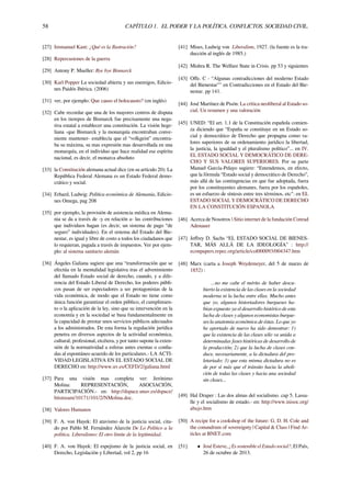 58 CAPÍTULO 1. EL PODER Y LA POLÍTICA. CONFLICTOS. SOCIEDAD CIVIL.
[27] Immanuel Kant: ¿Qué es la Ilustración?
[28] Repercusiones de la guerra
[29] Antony P. Mueller: Bye bye Bismarck
[30] Karl Popper La sociedad abierta y sus enemigos, Edicio-
nes Paidós Ibérica. (2006)
[31] ver, por ejemplo: Que causo el holocausto? (en inglés)
[32] Cabe recordar que una de los mayores centros de disputa
en los tiempos de Bismarck fue precisamente una nega-
tiva estatal a establecer una constitución. La visión hege-
liana -que Bismarck y la monarquía encontraban conve-
niente mantener- establecía que el “volkgeist” encontra-
ba su máxima, su mas expresión mas desarrollada en una
monarquía, en el individuo que hace realidad ese espíritu
nacional, es decir, el monarca absoluto
[33] la Constitución alemana actual dice (en su artículo 20): La
República Federal Alemana es un Estado Federal demo-
crático y social.
[34] Erhard, Ludwig: Política económica de Alemania, Edicio-
nes Omega, pag 208
[35] por ejemplo, la provisión de asistencia médica en Alema-
nia se da a través de -y en relación a- las contribuciones
que individuos hagan (es decir, un sistema de pago “de
seguro” individuales). En el sistema del Estado del Bie-
nestar, es igual y libre de costo a todos los ciudadanos que
lo requieran, pagada a través de impuestos. Ver por ejem-
plo: al sistema sanitario alemán
[36] Ángeles Galiana sugiere que una “transformación que se
efectúa en la mentalidad legislativa tras el advenimiento
del llamado Estado social de derecho, cuando, y a dife-
rencia del Estado Liberal de Derecho, los poderes públi-
cos pasan de ser espectadores a ser protagonistas de la
vida económica, de modo que el Estado no tiene como
única función garantizar el orden público, el cumplimien-
to o la aplicación de la ley, sino que su intervención en la
economía y en la sociedad se basa fundamentalmente en
la capacidad de prestar unos servicios públicos adecuados
a los administrados. De esta forma la regulación jurídica
penetra en diversos aspectos de la actividad económica,
cultural, profesional, etcétera, y por tanto supone la exten-
sión de la normatividad a esferas antes exentas o conﬁa-
das al espontáneo acuerdo de los particulares.- LA ACTI-
VIDAD LEGISLATIVA EN EL ESTADO SOCIAL DE
DERECHO en: http://www.uv.es/CEFD/2/galiana.html
[37] Para una visión mas completa ver: Jerónimo
Molina: REPRESENTACIÓN, ASOCIACIÓN,
PARTICIPACIÓN.- en: http://dspace.unav.es/dspace/
bitstream/10171/101/2/NMolina.doc.
[38] Valores Humanos
[39] F. A. von Hayek: El atavismo de la justicia social, cita-
do por Pablo M. Fernández Alarcón De Lo Político a la
política. Liberalismo: El otro límite de la legitimidad.
[40] F. A. von Hayek: El espejismo de la justicia social, en
Derecho, Legislación y Libertad, vol 2, pp 16
[41] Mises, Ludwig von Liberalism, 1927. (la fuente es la tra-
ducción al inglés de 1985.)
[42] Mishra R. The Welfare State in Crisis. pp 53 y siguientes
[43] Oﬀe. C - “Algunas contradicciones del moderno Estado
del Bienestar"" en Contradicciones en el Estado del Bie-
nestar. pp 141.
[44] José Martínez de Pisón: La crítica neoliberal al Estado so-
cial. Un resumen y una valoración
[45] UNED: “El art. 1.1 de la Constitución española comien-
za diciendo que “España se constituye en un Estado so-
cial y democrático de Derecho que propugna como va-
lores superiores de su ordenamiento jurídico la libertad,
la justicia, la igualdad y el pluralismo político”... en IV.
EL ESTADO SOCIAL Y DEMOCRÁTICO DE DERE-
CHO Y SUS VALORES SUPERIORES. Por su parte
Manuel García-Pelayo sugiere: “Entendemos, en efecto,
que la fórmula “Estado social y democrático de Derecho”,
más allá de las contingencias en que fue adoptada, fuera
por los constituyentes alemanes, fuera por los españoles,
es un esfuerzo de síntesis entre tres términos, etc": en EL
ESTADO SOCIAL Y DEMOCRÁTICO DE DERECHO
EN LA CONSTITUCIÓN ESPANOLA
[46] Acerca de Nosotros  Sitio internet de la fundación Conrad
Adenauer
[47] Jeﬀrey D. Sachs “EL ESTADO SOCIAL DE BIENES-
TAR, MÁS ALLÁ DE LA IDEOLOGÍA” : http://
econpapers.repec.org/article/col000093/004347.htm
[48] Marx (carta a Joseph Weydemeyer, del 5 de marzo de
1852) :
...no me cabe el mérito de haber descu-
bierto la existencia de las clases en la sociedad
moderna ni la lucha entre ellas. Mucho antes
que yo, algunos historiadores burgueses ha-
bían expuesto ya el desarrollo histórico de esta
lucha de clases y algunos economistas burgue-
ses la anatomía económica de éstas. Lo que yo
he aportado de nuevo ha sido demostrar: 1)
que la existencia de las clases sólo va unida a
determinadas fases históricas de desarrollo de
la producción; 2) que la lucha de clases con-
duce, necesariamente, a la dictadura del pro-
letariado; 3) que esta misma dictadura no es
de por sí más que el tránsito hacia la aboli-
ción de todas las clases y hacia una sociedad
sin clases...
[49] Hal Draper : Las dos almas del socialismo. cap 5. Lassa-
lle y el socialismo de estado.- en: http://www.inisoc.org/
abajo.htm
[50] A recipe for a cookshop of the future: G. D. H. Cole and
the conundrum of sovereignty | Capital & Class | Find Ar-
ticles at BNET.com
[51] • José Esteve, ¿Es sostenible el Estado social?, El País,
26 de octubre de 2013.
 