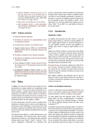 1.11. ÉTICA 59
• Andreas Voßkuhle, Cooperation between the Pu-
blic and Private Sector in the Enabling State, en
The Public-Private Law Divide: Potential for Trans-
formation?, Matthias Ruﬀert (coord.), 2009, ISBN
978-1-905221-34-9, págs. 205-221
• Pedro Costa, The Enabling State and the Market
• THE ENABLING STATE: A NEW RELATIONS-
HIP BETWEEN GOVERNMENT AND PEOPLE?,
en Carnegie UK Trust
1.10.7 Enlaces externos
• Fundación Konrad Adenauer
• Economía de mercado con responsabilidad social:
La experiencia alemana
• La democracia cristiana y la economía social
• Ángeles Galiana Saura (1999) LA ACTIVIDAD
LEGISLATIVA EN EL ESTADO SOCIAL DE
DERECHO
• El análisis económico de los derechos humanos
• The Theory of Capitalism in the German Economic
Tradition (en Inglés)
• Víctor Manuel D (2001): Estado Social De Dere-
cho, Democracia Y Participación (acerca de Amé-
rica Latina)
• HUMBERTO SIERRA PORTO (2008): LA AD-
MINISTRACIÓN DE JUSTICIA EN EL ESTADO
SOCIAL DE DERECHO PRIVATIZADO (acerca
de América Latina)
1.11 Ética
La ética es la rama de la ﬁlosofía que estudia los com-
portamientos en cuanto pueden ser considerados como
buenos o malos.[1]
Tiene como centro de atención las ac-
ciones humanas y aquellos aspectos de las mismas que se
relacionan con el bien, la virtud, el deber, la felicidad y
la vida realizada. El estudio de la ética se remonta a los
orígenes mismos de la ﬁlosofía en la Antigua Grecia, y su
desarrollo histórico ha sido amplio y variado.
La ética estudia qué es lo moral, cómo se justiﬁca racio-
nalmente un sistema moral, y cómo se ha de aplicar pos-
teriormente a nivel individual y a nivel social. En la vida
cotidiana constituye una reﬂexión sobre el hecho moral,
busca las razones que justiﬁcan la adopción de un sistema
moral u otro.
Una doctrina ética elabora y veriﬁca aﬁrmaciones o jui-
cios determinados. Una sentencia ética, juicio moral o
declaración normativa es una aﬁrmación que contendrá
términos tales como “bueno”, “malo”, “correcto”, “inco-
rrecto”, “obligatorio”, “permitido”, etc., referidos a una
acción, a una decisión o incluso también a las intenciones
de quien actúa o decide algo. Cuando se emplean senten-
cias éticas se está valorando moralmente a personas, si-
tuaciones, o acciones. Se establecen juicios morales cuan-
do, por ejemplo, se dice: “Ese hombre es malo”, “no se
debe matar”, etc. En estas declaraciones aparecen los tér-
minos “malo”, “no se debe”, etc., que implican valoracio-
nes de tipo moral.
1.11.1 Introducción
Signiﬁcado y objeto
La palabra ética proviene del latín ethĭcus, y este del
griego antiguo ἠθικός o, transcrito a nuestro alfabeto, êt-
hicós. Según algunos autores, es correcto diferenciar êt-
hos, que signiﬁca ‘carácter’, de ethos, que signiﬁca ‘cos-
tumbre’, pues “ética” se sigue de aquel sentido y no es
éste.[2]
Según una corriente «clásica», la ética tiene como objeto
los actos que el ser humano realiza de modo consciente
y libre (es decir, aquellos actos sobre los que ejerce de
algún modo un control racional). No se limita sólo a ver
cómo se realizan esos actos, sino que busca emitir un jui-
cio sobre estos, que permite determinar si un acto ha sido
éticamente bueno o éticamente malo.
Fernando Savater, en el primer capítulo de su libro Ética
para Amador («De qué va la ética»), deﬁne la ética co-
mo «el arte de vivir, el saber vivir, por lo tanto el arte de
discernir lo que nos conviene (lo bueno) y lo que no nos
conviene (lo malo)».
Ello implica establecer una distinción entre lo que sea
bueno y lo que sea malo desde el punto de vista ético, y
si el bien y el mal éticos coinciden o no con lo que serían
el bien y el mal en sí.
Límites con disciplinas adyacentes
La ética se relaciona con la antropología, el derecho, con
la ley, y con ciencias empíricas que estudian el compor-
tamiento humano, como la sociología y la psicología.
Un autor deﬁne ética del siguiente modo: “Ética (del
griego ethika, de ethos, ‘comportamiento’, ‘costumbre’),
principios o pautas de la conducta humana, a menudo
y de forma impropia llamada moral (del latín mores,
‘costumbre’)”.[3]
La palabra ética proviene del griego êthikos (“carácter”).
Se trata del estudio de la moral y del accionar humano pa-
ra promover los comportamientos deseables. Una senten-
cia ética supone la elaboración de un juicio moral y una
norma que señala cómo deberían actuar los integrantes
de una sociedad. Por profesión se entiende una ocupación
que se desarrolla con el ﬁn de colaborar con el bienestar
de una sociedad. Para realizar dicha labor es necesario
que el profesional (persona que ejerce la misma) actúe
 