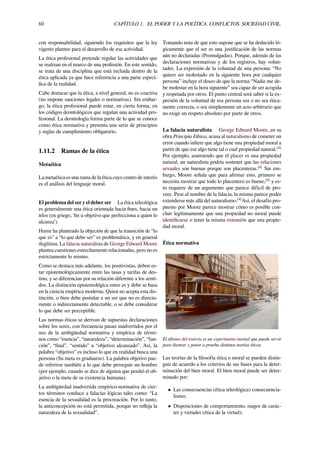 60 CAPÍTULO 1. EL PODER Y LA POLÍTICA. CONFLICTOS. SOCIEDAD CIVIL.
con responsabilidad, siguiendo los requisitos que la ley
vigente plantee para el desarrollo de esa actividad.
La ética profesional pretende regular las actividades que
se realizan en el marco de una profesión. En este sentido,
se trata de una disciplina que está incluida dentro de la
ética aplicada ya que hace referencia a una parte especí-
ﬁca de la realidad.
Cabe destacar que la ética, a nivel general, no es coactiva
(no impone sanciones legales o normativas). Sin embar-
go, la ética profesional puede estar, en cierta forma, en
los códigos deontológicos que regulan una actividad pro-
fesional. La deontología forma parte de lo que se conoce
como ética normativa y presenta una serie de principios
y reglas de cumplimiento obligatorio.
1.11.2 Ramas de la ética
Metaética
La metaética es una rama de la ética cuyo centro de interés
es el análisis del lenguaje moral.
El problema del ser y el deber ser La ética teleológica
es generalmente una ética orientada hacia ﬁnes, hacia un
télos (en griego, ‘ﬁn u objetivo que perfecciona a quien lo
alcanza’).
Hume ha planteado la objeción de que la transición de “lo
que es” a “lo que debe ser” es problemática, y en general
ilegítima. La falacia naturalista de George Edward Moore
plantea cuestiones estrechamente relacionadas, pero no es
estrictamente lo mismo.
Como se destaca más adelante, los positivistas, deben es-
tar epistemológicamente entre las tasas y tarifas de des-
tino, y se diferencian por su relación diferente a los senti-
dos. La distinción epistemológica entre es y debe se basa
en la ciencia empírica moderna. Quien no acepta esta dis-
tinción, o bien debe postular a un ser que no es directa-
mente o indirectamente detectable, o se debe considerar
lo que debe ser perceptible.
Las normas éticas se derivan de supuestas declaraciones
sobre los seres, con frecuencia pasan inadvertidos por el
uso de la ambigüedad normativa y empírica de térmi-
nos como “esencia”, “naturaleza”, “determinación”, “fun-
ción”, “ﬁnal”, “sentido” u “objetivo alcanzado”. Así, la
palabra “objetivo” es incluso lo que en realidad busca una
persona (Su meta es graduarse). La palabra objetivo pue-
de referirse también a lo que debe perseguir un hombre
(por ejemplo, cuando se dice de alguien que perdió el ob-
jetivo o la meta de su existencia humana).
La ambigüedad inadvertida empírico-normativa de cier-
tos términos conduce a falacias lógicas tales como: “La
esencia de la sexualidad es la procreación. Por lo tanto,
la anticoncepción no está permitida, porque no reﬂeja la
naturaleza de la sexualidad”.
Tomando nota de que esto supone que se ha deducido ló-
gicamente que el ser es una justiﬁcación de las normas
aún no declaradas (Promulgadas). Porque, además de las
declaraciones normativas y de los registros, hay volun-
tades. La expresión de la voluntad de una persona: “No
quiero ser molestado en la siguiente hora por cualquier
persona” incluye el deseo de que la norma “Nadie me de-
be molestar en la hora siguiente” sea capaz de ser acogida
y respetada por otros. El punto central será saber si la ex-
presión de la voluntad de esa persona sea o no sea ética-
mente correcta, o sea simplemente un acto arbitrario que
no exige un respeto absoluto por parte de otros.
La falacia naturalista George Edward Moore, en su
obra Principia Ethica, acusa al naturalismo de cometer un
error cuando inﬁere que algo tiene una propiedad moral a
partir de que ese algo tiene tal o cual propiedad natural.[4]
Por ejemplo, asumiendo que el placer es una propiedad
natural, un naturalista podría sostener que las relaciones
sexuales son buenas porque son placenteras.[4]
Sin em-
bargo, Moore señala que para aﬁrmar esto, primero se
necesita mostrar que todo lo placentero es bueno,[4]
y es-
to requiere de un argumento que parece difícil de pro-
veer. Pese al nombre de la falacia, la misma parece poder
extenderse más allá del naturalismo.[4]
Así, el desafío pro-
puesto por Moore parece mostrar cómo es posible con-
cluir legítimamente que una propiedad no moral puede
identiﬁcarse o tener la misma extensión que una propie-
dad moral.
Ética normativa
El dilema del tranvía es un experimento mental que puede servir
para ilustrar y poner a prueba distintas teorías éticas.
Las teorías de la ﬁlosofía ética o moral se pueden distin-
guir de acuerdo a los criterios de sus bases para la deter-
minación del bien moral. El bien moral puede ser deter-
minado por:
• Las consecuencias (ética teleológica) consecuencia-
lismo;
• Disposiciones de comportamiento, rasgos de carác-
ter y virtudes (ética de la virtud);
 