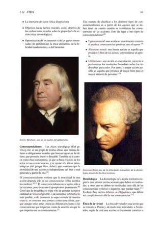 1.11. ÉTICA 61
• La intención del actor (ética disposición);
• Objetivos hacia hechos morales, como objetivo de
las evaluaciones morales sobre la propiedad o la ac-
ción (ética deontológica);
• Optimización de los intereses o de las partes intere-
sadas (de preferencia), la ética utilitarista, de la fe-
licidad (eudaimonía), o del bienestar.
Jeremy Bentham, uno de los padres del utilitarismo.
Consecuencialismo Las éticas teleológicas (Del gr.
τέλος, ﬁn) es un grupo de teorías éticas que emana de-
beres u obligaciones morales que buscan lograr un ﬁn úl-
timo, que presume bueno o deseable. También se le cono-
ce como ética consecutiva, ya que se basa el juicio de los
actos en sus consecuencias, y se opone a la éticas deon-
tológicas (del griego δέον, deber), que sostienen que la
moralidad de una acción es independiente del bien o mal
generado a partir de ella.[5]
El consecuencialismo sostiene que la moralidad de una
acción depende sólo de sus consecuencias (el ﬁn justiﬁca
los medios).[6][7]
El consecuencialismo no se aplica sólo a
las acciones, pero éstas son el ejemplo más prominente.[6]
Creer que la moralidad se trata sólo de generar la mayor
cantidad de felicidad posible, o de aumentar la libertad lo
más posible, o de promover la supervivencia de nuestra
especie, es sostener una postura consecuencialista, por-
que aunque todas estas creencias diﬁeren en cuanto a las
consecuencias que importan, están de acuerdo en que lo
que importa son las consecuencias.[7]
Una manera de clasiﬁcar a los distintos tipos de con-
secuencialismos es a partir de los agentes que se de-
ben tener en cuenta cuando se consideran las conse-
cuencias de las acciones. Esto da lugar a tres tipos de
consecuencialismo:[8]
• Egoísmo moral: una acción es moralmente correcta
si produce consecuencias positivas para el agente.[9]
• Altruismo moral: una buena acción es aquella que
produce el bien de los demás, sin considerar al agen-
te.
• Utilitarismo: una acción es moralmente correcta si
predominan los resultados favorables sobre los in-
deseables para todos. Por tanto, la mejor acción po-
sible es aquella que produce el mayor bien para el
mayor número de personas.[10]
Immanuel Kant, uno de los principales pensadores de la deonto-
logía, desarrolló la ética kantiana.
Deontología La deontología es la teoría normativa se-
gún la cual existen ciertas acciones que deben ser realiza-
das, y otras que no deben ser realizadas, más allá de las
consecuencias positivas o negativas que puedan traer.[11]
Es decir, hay ciertos deberes, u obligaciones, que deben
ser cumplidos más allá de sus consecuencias.[11]
Ética de la virtud La ética de virtud es una teoría que
se remonta a Platón y, de modo más articulado, a Aristó-
teles, según la cual una acción es éticamente correcta si
 
