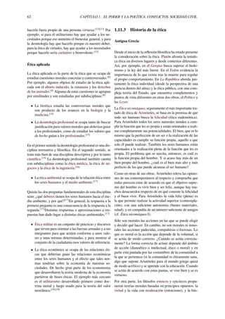 62 CAPÍTULO 1. EL PODER Y LA POLÍTICA. CONFLICTOS. SOCIEDAD CIVIL.
hacerla fuera propio de una persona virtuosa.[12][13]
Por
ejemplo, si para el utilitarismo hay que ayudar a los ne-
cesitados porque eso aumenta el bienestar general, y para
la deontología hay que hacerlo porque es nuestro deber,
para la ética de virtudes, hay que ayudar a los necesitados
porque hacerlo sería caritativo y benevolente.[12]
Ética aplicada
La ética aplicada es la parte de la ética que se ocupa de
estudiar cuestiones morales concretas y controversiales.[8]
Por ejemplo, algunos objetos de estudio de la ética apli-
cada son el aborto inducido, la eutanasia y los derechos
de los animales.[8]
Algunas de estas cuestiones se agrupan
por similitudes y son estudiadas por subdisciplinas:[8]
• La bioética estudia las controversias morales que
son producto de los avances en la biología y la
medicina.[14]
• La deontología profesional se ocupa tanto de buscar
justiﬁcación para valores morales que deberían guiar
a los profesionales, como de estudiar los valores que
de hecho guían a los profesionales.[15]
En el primer sentido la deontología profesional es una dis-
ciplina normativa y ﬁlosóﬁca. En el segundo sentido, se
trata más bien de una disciplina descriptiva y por lo tanto
cientíﬁca.[15]
La deontología profesional también cuenta
con subdisciplinas como la ética médica, la ética de ne-
gocios y la ética de la ingeniería.[16]
• La ética ambiental se ocupa de la relación ética entre
los seres humanos y el medio ambiente.[17]
Quizás las dos preguntas fundamentales de esta disciplina
sean: ¿qué deberes tienen los seres humanos hacia el me-
dio ambiente, y por qué?[17]
En general, la respuesta a la
primera pregunta es una consecuencia de la respuesta a la
segunda.[17]
Distintas respuestas o aproximaciones a res-
puestas han dado lugar a distintas éticas ambientales.[17]
• Ética militar es un conjunto de prácticas y discursos
que sirven para orientar a las fuerzas armadas y a sus
integrantes para que actúen conforme a unos valo-
res y unas normas determinadas, y para mostrar al
conjunto de la ciudadanía esos valores de referencia.
• La ética económica se ocupa de las relaciones éti-
cas que deberían guiar las relaciones económicas
entre los seres humanos y el efecto que tales nor-
mas tendrían sobre la economía de nuestras so-
ciedades. De hecho gran parte de los economistas
que desarrollaron la teoría moderna de la economía
partieron de bases éticas. El ejemplo más cercano
es el utilitarismo desarrollado primero como doc-
trina moral y luego usado para la teoría del valor
neoclásica.[18][19]
1.11.3 Historia de la ética
Antigua Grecia
Desde el inicio de la reﬂexión ﬁlosóﬁca ha estado presente
la consideración sobre la ética. Platón afronta la temáti-
ca ética en diversos lugares y desde contextos diferentes.
Así, por ejemplo, en el Gorgias busca superar el hedo-
nismo y la ley del más fuerte. En el Fedón evidencia la
importancia de lo que exista tras la muerte para regular
el propio comportamiento. En La República aborda jun-
tamente la ética individual (desde la perspectiva de una
justicia dentro del alma) y la ética pública, con una com-
pleja teoría del Estado, que encuentra complementos y
puntos de vista diferentes en otras dos obras, el Político y
las Leyes.
La Ética nicomáquea, seguramente el más importante tra-
tado de ética de Aristóteles, se basa en la premisa de que
todo ser humano busca la felicidad (ética eudemónica).
Para Aristóteles todos los seres naturales tienden a cum-
plir la función que les es propia y están orientados a reali-
zar completamente sus potencialidades. El bien, que es lo
mismo que la perfección de un ser o la realización de las
capacidades es cumplir su función propia, aquello a que
solo él puede realizar. También los seres humanos están
orientados a la realización plena de la función que les es
propia. El problema que se suscita, entonces, es cuál es
la función propia del hombre. Y si acaso hay más de un
bien propio del hombre, ¿cuál es el bien más alto y más
perfecto de los que puede alcanzar el ser humano?
Como en otras de sus obras, Aristóteles releva las opinio-
nes de sus contemporáneos al respecto y comprueba que
todas parecen estar de acuerdo en que el objetivo supre-
mo del hombre es vivir bien y ser feliz, aunque hay mu-
chos desacuerdos respecto de en qué consiste la felicidad
y el buen vivir. Para Aristóteles la vida feliz (plena) es
la que permite realizar la actividad superior (contempla-
ción), con una suﬁciente autonomía (bienes materiales,
salud), y en compañía de un número suﬁciente de amigos
(cf. Ética nicomáquea I).
Sólo son morales las acciones en las que se puede elegir
y decidir qué hacer. En cambio, no son morales ni inmo-
rales las acciones padecidas, compulsivas o forzosas. Lo
que es moral es la acción que depende de la voluntad, si
se actúa de modo correcto. ¿Cuándo se actúa correcta-
mente? La forma correcta de actuar depende del ámbito
de acción (dianoético o intelectual, ético o moral) y en
parte está pautada por las costumbres de la comunidad a
la que se pertenece (si la comunidad es éticamente sana,
algo que supone Aristóteles para el mundo griego quizá
de modo acrítico) y se aprende con la educación. Cuando
se actúa de acuerdo con estas pautas, se vive bien y se es
virtuoso.
Por otra parte, los ﬁlósofos estoicos y epicúreos propu-
sieron teorías morales basadas en principios opuestos: la
virtud y la vida con moderación (estoicismo), y la bús-
 