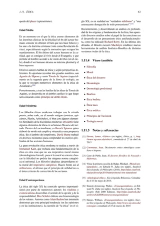 1.11. ÉTICA 63
queda del placer (epicureísmo).
Edad Media
Es un momento en el que la ética asume elementos de
las doctrinas clásicas de la felicidad (el ﬁn del actuar hu-
mano consiste en obtener el bien que nos hace felices) y
los une a la doctrina cristiana (vista como Revelación di-
vina), especialmente según la normativa que recogen los
mandamientos. El ﬁn último del actuar humano es la ca-
ridad, que se consigue al vivir desde el Evangelio, y que
permite al hombre acceder a la visión de Dios (en el cie-
lo), donde el ser humano alcanza su máxima plenitud y el
bien supremo.
Diversos autores hablan de ética y según perspectivas di-
ferentes. Es oportuno recordar dos grandes nombres, san
Agustín de Hipona y santo Tomás de Aquino (especial-
mente en la segunda parte de la Suma de teología, en
la que se recogen numerosos elementos de la ética de
Aristóteles).[20]
Posteriormente, y tras las huellas de las ideas de Tomás de
Aquino, se desarrolla en el ámbito católico lo que luego
será conocido como principio de doble efecto.
Edad Moderna
Los ﬁlósofos éticos modernos trabajan con la mirada
puesta, sobre todo, en el mundo antiguo (estoicos, epi-
cúreos, Platón, Aristóteles), si bien con algunos elemen-
tos heredados de la Escolástica medieval. Descartes tiene
algunos elementos de ética en su famoso Discurso del mé-
todo. Dentro del racionalismo, es Baruch Spinoza quien
elaboró de modo más amplio y sistemático una propuesta
ética. En el ámbito del empirismo, David Hume trabajó
en diversos momentos para comprender los motivos pro-
fundos de las acciones humanas.
La gran revolución ética moderna se realiza a través de
Immanuel Kant, que rechaza una fundamentación de la
ética en otra cosa que no sea imperativo moral mismo
(deontologismo formal), pues si la moral se orienta a bus-
car la felicidad no podría dar ninguna norma categóri-
ca ni universal. Los ﬁlósofos idealistas desarrollaron es-
ta moral del imperativo categórico. Hacen frente así al
utilitarismo, al aﬁrmar que el principio de utilidad no es
el único criterio de corrección de las acciones.
Edad Contemporánea
La ética del siglo XX ha conocido aportes importantí-
simos por parte de numerosos autores: los vitalistas y
existencialistas desarrollan el sentido de la opción y de la
responsabilidad, Max Scheler elabora una fenomenología
de los valores. Autores como Alain Badiou han intentado
demostrar que esta principal tendencia (en las opiniones
y en las instituciones), la cuestión de “la ética” en el si-
glo XX, es en realidad un “verdadero nihilismo” y “una
amenazante denegación de todo pensamiento”.[21]
Recientemente, y desarrollando un análisis en profundi-
dad de los orígenes y fundamentos de la ética, han apare-
cido diversos estudios sobre el papel de las emociones en
el desarrollo de un pensamiento ético antifundacionalis-
ta, como ha indicado Richard Rorty. En las últimas dos
décadas, el ﬁlósofo escocés MacIntyre establece nuevas
herramientas de análisis histórico-ﬁlosóﬁco de distintas
versiones rivales de la ética.
1.11.4 Véase también
• Filosofía
• Moral
• Ética del discurso
• Deontología
• Deontología profesional
• Bioética
• Ética budista
• Ética laica
• Ética médica
• Principios de Tavistock
• Teología moral
1.11.5 Notas y referencias
[1] Fiesser, James, «Ethics» (en inglés), Ethics, p. 1, http:
//www.iep.utm.edu/ethics/, consultado el 27 de abril de
2015
[2] Corominas, Joan. Diccionario crítico etimológico caste-
llano e hispano.
[3] Cano de Pablo, Juan. El discurso ﬁlosóﬁco de Foucault y
Habermas.
[4] Véase la primera sección de Ridge, Michael, «Moral non-
naturalism», en Edward N. Zalta (en inglés), Stanford
Encyclopedia of Philosophy (2010), http://plato.stanford.
edu/archives/spr2010/entries/moral-non-naturalism/
[5] «teleological ethics». Encyclopædia Britannica. Consulta-
do el 14 de mayo de 2014.
[6] Sinnott-Armstrong, Walter, «Consequentialism», en Ed-
ward N. Zalta (en inglés), Stanford Encyclopedia of Phi-
losophy (Fall 2008 Edition), http://plato.stanford.edu/
archives/fall2008/entries/consequentialism/
[7] Haines, William, «Consequentialism» (en inglés), Inter-
net Encyclopedia of Philosophy, http://www.iep.utm.edu/
conseque/, consultado el 25 de marzo de 2010
 