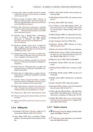 64 CAPÍTULO 1. EL PODER Y LA POLÍTICA. CONFLICTOS. SOCIEDAD CIVIL.
[8] Fieser, James, «Ethics» (en inglés), Internet Encyclopedia
of Philosophy, http://www.iep.utm.edu/ethics, consultado
el 25 de marzo de 2010
[9] Véase la sección 2 de Shaver, Robert, «Egoism», en
Edward N. Zalta (en inglés), Stanford Encyclopedia of
Philosophy (Fall 2008 Edition), http://plato.stanford.edu/
archives/fall2008/entries/egoism/
[10] Driver, Julia, «The history of utilitarianism», en Edward
N. Zalta (en inglés), Stanford Encyclopedia of Philosophy
(2009), http://plato.stanford.edu/archives/sum2009/
entries/utilitarianism-history/
[11] Alexander, Larry y Michael Moore, «Deontological
ethics», en Edward N. Zalta (en inglés), Stanford
Encyclopedia of Philosophy (Fall 2008 Edition),
http://plato.stanford.edu/archives/fall2008/entries/
ethics-deontological/
[12] Hursthouse, Rosalind, «Virtue ethics», en Edward N.
Zalta (en inglés), Stanford Encyclopedia of Philosophy
(Spring 2009 Edition), http://plato.stanford.edu/archives/
spr2009/entries/ethics-virtue/
[13] Athanassoulis, Nafsika, «Virtue ethics» (en inglés), Inter-
net Encyclopedia of Philosophy, http://www.iep.utm.edu/
virtue/, consultado el 25 de marzo de 2010
[14] Robert Audi, ed., «Bioethics» (en inglés), The Cambridge
Dictionary of Philosophy (2nd Edition), Cambridge Uni-
versity Press
[15] Robert Audi, ed., «Professional ethics» (en inglés), The
Cambridge Dictionary of Philosophy (2nd Edition), Cam-
bridge University Press
[16] Robert Audi, ed., «Applied ethics» (en inglés), The Cam-
bridge Dictionary of Philosophy (2nd Edition), Cambridge
University Press
[17] Cochrane, Alasdair, «Environmental Ethics» (en inglés),
Internet Encyclopedia of Philosophy, http://www.iep.utm.
edu/envi-eth/, consultado el 26 de marzo de 2010
[18] Mejía Uribe, Francisco, «Pensando la ética desde la eco-
nomía», Pensando la ética desde la economía, http://www.
webpondo.org/files_jul_sep_2004/pens_et_econ.pdf
[19] «Riqueza ética», Riqueza ética, http://riquezaetica.org.ar/
[20] Véase la segunda parte de Summa theologiae, de Tomás
de Aquino.
[21] Badiou, Alain (1993). La ética. Ensayo sobre la conciencia
del mal.
1.11.6 Bibliografía
• Aristóteles (1993). Ética a Nicómaco. [siglo V a. C.].
Universitat de València. ISBN 9788437014029.
• Aznar, Hugo (1999). Ética y periodismo. Códigos,
estatutos y otros documentos de autorregulación. Pai-
dós.
• Badiou, Alain (1993). La Ética. Ensayo sobre la con-
ciencia del Mal.
• Bello Reguera, Gabriel (1997). La construcción ética
del otro.
• Cortina, Adela (1986). Ética mínima.
• Eco, Umberto, y Carlo María Martini (1997). ¿En
qué creen los que no creen?: un diálogo sobre la ética
en el ﬁn del milenio. Temas de Hoy. ISBN 978-84-
7880-876-2.
• Waked, Georges (2008). La subjetividad en la ética.
• Vallverdú, Jordi (2007). Una ética de las emociones.
• López Aranguren, José Luis (1958). Ética.
• MacIntyre, Alasdair (2006). Historia de la ética.
ISBN 978-84-493-1930-3.
• Marina, José Antonio (1995). Ética para náufragos.
• Millán-Puelles, Antonio (1994). La libre aﬁrmación
de nuestro ser. Una fundamentación de la ética rea-
lista. Madrid: Rialp. ISBN 84-321-3028-1.
• Muguerza, Javier (1990). Desde la perplejidad.
• Zavadivker, Nicolás (2004). Una ética sin funda-
mentos.
• Maliandi, Ricardo (2004). Ética: conceptos y proble-
mas.
• Zavadivker, Nicolás (comp.) (2008). La ética en la
encrucijada.
• Rachels, James (2007). Introducción a la ﬁlosofía
moral.
• Savater, Fernando (1991). Ética para Amador.
• Spaemann, Robert. Límites. Acerca de la dimensión
ética del actuar. ISBN 84-8469-074-1.
• Tauber, Ricardo; Mariana Brian; y Ricardo Etche-
garay (2000). «El problema ético». Filosofía y for-
mación ética y ciudadana. a-Z editora. pp. 139–143.
• Scheler, Max (2001). Ética: nuevo ensayo de funda-
mentación de un personalismo ético. Caparrós Edi-
tores. ISBN 9788487943881.
1.11.7 Enlaces externos
• Wikimedia Commons alberga contenido multi-
media sobre Ética. Commons
• Wikcionario tiene deﬁniciones y otra informa-
ción sobre ética.Wikcionario
 