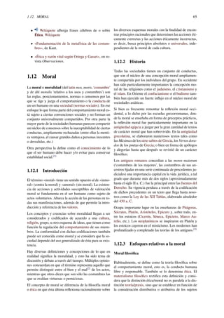 1.12. MORAL 65
• Wikiquote alberga frases célebres de o sobre
Ética. Wikiquote
• «Fundamentación de la metafísica de las costum-
bres», de Kant.
• «Ética y razón vital según Ortega y Gasset», en re-
vista Observaciones.
1.12 Moral
La moral o moralidad (del latín mos, moris, ‘costumbre’
y de ahí moralis 'relativo a los usos y costumbres’) son
las reglas, posicionamientos, normas o consensos por las
que se rige y juzga el comportamiento o la conducta de
un ser humano en una sociedad (normas sociales). En ese
enfoque lo que forma parte del comportamiento moral es-
tá sujeto a ciertas convenciones sociales y no forman un
conjunto universalmente compartidos. Por otra parte la
mayor parte de la sociedades humanas parecen compartir
un núcleo de consensos sobre la inaceptabilidad de ciertas
conductas, ampliamente rechazadas (entre ellas la menti-
ra ventajosa, el causar grandes daños a personas inocentes
o desvalidas, etc.)
Otra perspectiva la deﬁne como el conocimiento de lo
que el ser humano debe hacer y/o evitar para conservar
estabilidad social.[1]
1.12.1 Introducción
El término «moral» tiene un sentido opuesto al de «inmo-
ral» (contra la moral) y «amoral» (sin moral). La existen-
cia de acciones y actividades susceptibles de valoración
moral se fundamenta en el ser humano como sujeto de
actos voluntarios. Abarca la acción de las personas en to-
das sus manifestaciones, además de que permite la intro-
ducción y referencia de los valores.
Los conceptos y creencias sobre moralidad llegan a ser
considerados y codiﬁcados de acuerdo a una cultura,
religión, grupo, u otro esquema de ideas, que tienen como
función la regulación del comportamiento de sus miem-
bros. La conformidad con dichas codiﬁcaciones también
puede ser conocida como moral y se considera que la so-
ciedad depende del uso generalizado de ésta para su exis-
tencia.
Hay diversas deﬁniciones y concepciones de lo que en
realidad signiﬁca la moralidad, y esto ha sido tema de
discusión y debate a través del tiempo. Múltiples opinio-
nes concuerdan en que el término representa aquello que
permite distinguir entre el bien y el mal[2]
de los actos,
mientras que otros dicen que son sólo las costumbres las
que se evalúan virtuosas o perniciosas.
El concepto de moral se diferencia de la ﬁlosofía moral
o ética en que ésta última reﬂexiona racionalmente sobre
los diversos esquemas morales con la ﬁnalidad de encon-
trar principios racionales que determinen las acciones éti-
camente correctas y las acciones éticamente incorrectas,
es decir, busca principios absolutos o universales, inde-
pendientes de la moral de cada cultura.
1.12.2 Historia
Todas las sociedades tienen un conjunto de conductas,
que son el núcleo de una concepción moral ampliamen-
te compartida por los individuos del grupo. En occidente
han sido particularmente importantes la concepción mo-
ral de las religiones como el judaísmo, el cristianismo y
el islam. En Oriente el confucianismo o el budismo tam-
bién han ejercido un fuerte inﬂujo en el núcleo moral de
sociedades asiáticas.
Si bien es frecuente remontar la reﬂexión moral occi-
dental, a lo dicho por las escuelas grecorromanas, don-
de la moral se enseñaba en forma de preceptos prácticos,
la reﬂexión moral fue particularmente importante en la
antigüedad egipcia a juzgar por la gran cantidad de textos
de carácter moral que han sobrevivido. En la antigüedad
grecolatina, se elaboraron numerosos textos tales como
las Máximas de los siete sabios de Grecia, los Versos dora-
dos de los poetas de Grecia; o bien en forma de apólogos
y alegorías hasta que después se revistió de un carácter
ﬁlosóﬁco.
Los antiguos romanos concedían a las mores maiorum
(‘costumbres de los mayores’, las costumbres de sus an-
cestros ﬁjadas en una serie continuada de precedentes ju-
diciales) una importancia capital en la vida jurídica, a tal
grado que durante más de dos siglos (aproximadamente
hasta el siglo II a. C.) fue la principal entre las fuentes del
Derecho. Su vigencia perdura a través de la codiﬁcación
de dichos precedentes en un texto que llega hasta noso-
tros como la Ley de las XII Tablas, elaborado alrededor
del 450 a. C.
Ocupa importante lugar en las enseñanzas de Pitágoras,
Sócrates, Platón, Aristóteles, Epicuro y, sobre todo, en-
tre los estoicos (Cicerón, Séneca, Epicteto, Marco Au-
relio, etc.). Los neoplatónicos se inspiraron en Platón y
los estoicos cayeron en el misticismo. Los modernos han
profundizado y completado las teorías de los antiguos.[3]
1.12.3 Enfoques relativos a la moral
Moral ﬁlosóﬁca
Habitualmente, se deﬁne como la teoría ﬁlosóﬁca sobre
el comportamiento moral, esto es, la conducta humana
libre y responsable. También se lo denomina ética. El
materialismo ﬁlosóﬁco rectiﬁca esta deﬁnición y consi-
dera que la distinción ética/moral no es paralela a la dis-
tinción teoría/praxis, sino que se establece en función de
la consideración distributiva o atributiva de los sujetos
 