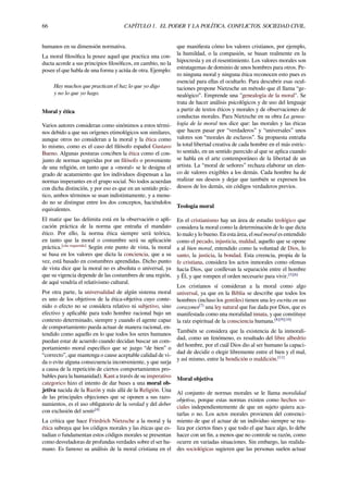 66 CAPÍTULO 1. EL PODER Y LA POLÍTICA. CONFLICTOS. SOCIEDAD CIVIL.
humanos en su dimensión normativa.
La moral ﬁlosóﬁca la posee aquel que practica una con-
ducta acorde a sus principios ﬁlosóﬁcos, en cambio, no la
posee el que habla de una forma y actúa de otra. Ejemplo:
Hay muchos que practican el haz lo que yo digo
y no lo que yo hago.
Moral y ética
Varios autores consideran como sinónimos a estos térmi-
nos debido a que sus orígenes etimológicos son similares,
aunque otros no consideran a la moral y la ética como
lo mismo, como es el caso del ﬁlósofo español Gustavo
Bueno. Algunas posturas conciben la ética como el con-
junto de normas sugeridas por un ﬁlósofo o proveniente
de una religión, en tanto que a «moral» se le designa el
grado de acatamiento que los individuos dispensan a las
normas imperantes en el grupo social. No todos acuerdan
con dicha distinción, y por eso es que en un sentido prác-
tico, ambos términos se usan indistintamente, y a menu-
do no se distingue entre los dos conceptos, haciéndolos
equivalentes.
El matiz que las delimita está en la observación o apli-
cación práctica de la norma que entraña el mandato
ético. Por ello, la norma ética siempre será teórica,
en tanto que la moral o costumbre será su aplicación
práctica.[cita requerida]
Según este punto de vista, la moral
se basa en los valores que dicta la conciencia, que a su
vez, está basado en costumbres aprendidas. Dicho punto
de vista dice que la moral no es absoluta o universal, ya
que su vigencia depende de las costumbres de una región,
de aquí vendría el relativismo cultural.
Por otra parte, la universalidad de algún sistema moral
es uno de los objetivos de la ética-objetiva cuyo conte-
nido o efecto no se considera relativo ni subjetivo, sino
efectivo y aplicable para todo hombre racional bajo un
contexto determinado, siempre y cuando el agente capaz
de comportamiento pueda actuar de manera racional, en-
tendido como aquello en lo que todos los seres humanos
puedan estar de acuerdo cuando decidan buscar un com-
portamiento moral especíﬁco que se juzgo “de bien” o
“correcto”, que mantenga o cause aceptable calidad de vi-
da o evite alguna consecuencia inconveniente, y que surja
a causa de la repetición de ciertos comportamientos pro-
bables para la humanidad). Kant a través de su imperativo
categorico hizo el intento de dar bases a una moral ob-
jetiva nacida de la Razón y más allá de la Religión. Una
de las principales objeciones que se oponen a sus razo-
namientos, es el uso obligatorio de la verdad y del deber
con exclusión del sentir[4]
La crítica que hace Friedrich Nietzsche a la moral y la
ética subraya que los códigos morales y las éticas que es-
tudian o fundamentan estos códigos morales se presentan
como desveladoras de profundas verdades sobre el ser hu-
mano. Es famoso su análisis de la moral cristiana en el
que maniﬁesta cómo los valores cristianos, por ejemplo,
la humildad, o la compasión, se basan realmente en la
hipocresía y en el resentimiento. Los valores morales son
estratagemas de dominio de unos hombres para otros. Pe-
ro ninguna moral y ninguna ética reconocen esto pues es
esencial para ellas el ocultarlo. Para descubrir esas ocul-
taciones propone Nietzsche un método que él llama “ge-
nealógico”. Emprende una "genealogía de la moral". Se
trata de hacer análisis psicológicos y de uso del lenguaje
a partir de textos éticos y morales y de observaciones de
conductas morales. Para Nietzsche en su obra La genea-
logía de la moral nos dice que: las morales y las éticas
que hacen pasar por “verdaderos” y “universales” unos
valores son “morales de esclavos”. Su propuesta entraña
la total libertad creativa de cada hombre en el más estric-
to sentido, en un sentido parecido al que se aplica cuando
se habla en el arte contemporáneo de la libertad de un
artista. La “moral de señores” rechaza elaborar un elen-
co de valores exigibles a los demás. Cada hombre ha de
realizar sus deseos y dejar que también se expresen los
deseos de los demás, sin códigos verdaderos previos.
Teología moral
En el cristianismo hay un área de estudio teológico que
considera la moral como la determinación de lo que dicta
lo malo y lo bueno. En esta área, el mal moral es entendido
como el pecado, injusticia, maldad, aquello que se opone
a al bien moral, entendido como la voluntad de Dios, lo
santo, la justicia, la bondad. Esta creencia, propia de la
fe cristiana, considera los actos inmorales como ofensas
hacia Dios, que conllevan la separación entre el hombre
y Él, y que rompen el orden necesario para vivir.[5][6]
Los cristianos sí consideran a la moral como algo
universal, ya que en la Biblia se describe que todos los
hombres (incluso los gentiles) tienen una ley escrita en sus
corazones[7]
una ley natural que fue dada por Dios, que es
manifestada como una moralidad innata, y que constituye
la raíz espiritual de la consciencia humana.[8][9][10]
También se considera que la existencia de la inmorali-
dad, como un fenómeno, es resultado del libre albedrío
del hombre, por el cuál Dios dio al ser humano la capaci-
dad de decidir o elegir libremente entre el bien y el mal,
y así mismo, entre la bendición o maldición.[11]
Moral objetiva
Al conjunto de normas morales se le llama moralidad
objetiva, porque estas normas existen como hechos so-
ciales independientemente de que un sujeto quiera aca-
tarlas o no. Los actos morales provienen del convenci-
miento de que el actuar de un individuo siempre se rea-
liza por ciertos ﬁnes y que todo el que hace algo, lo debe
hacer con un ﬁn, a menos que no controle su razón, como
ocurre en variadas situaciones. Sin embargo, las realida-
des sociológicas sugieren que las personas suelen actuar
 