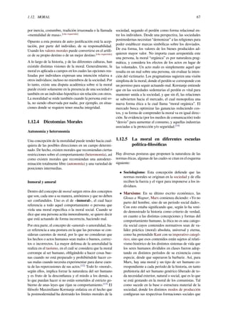1.12. MORAL 67
por inercia, costumbre, tradición irrazonada o la llamada
«mentalidad de masa».[cita requerida]
Opuesto a esta postura de auto-justiﬁcación está la acep-
tación, por parte del individuo, de su responsabilidad.
Usando los valores morales puede convertirse en el artíﬁ-
ce de su propio destino o de un mejor destino.[cita requerida]
A lo largo de la historia, y de las diferentes culturas, han
existido distintas visiones de la moral. Generalmente, la
moral es aplicada a campos en los cuales las opciones rea-
lizadas por individuos expresan una intención relativa a
otros individuos; incluso no miembros de la sociedad. Por
lo tanto, existe una disputa académica sobre si la moral
puede existir solamente en la presencia de una sociedad o
también en un individuo hipotético sin relación con otros.
La moralidad se mide también cuando la persona está so-
la, no siendo observada por nadie, por ejemplo, en situa-
ciones donde se requiere tener mucha integridad.
1.12.4 Dicotomías Morales
Autonomía y heteronomía
Una concepción de la moralidad puede tender hacia cual-
quiera de las posibles direcciones en un campo determi-
nado. De hecho, existen morales que recomiendan ciertas
restricciones sobre el comportamiento (heteronomía), así
como existen morales que recomiendan una autodeter-
minación totalmente libre (autonomía) y una variedad de
posiciones intermedias.
Inmoral y amoral
Dentro del concepto de moral surgen otros dos conceptos
que son, cada uno a su manera, antónimos y que no deben
ser confundidos. Uno es el de «inmoral», el cual hace
referencia a todo aquel comportamiento o persona que
viola una moral especíﬁca o la moral social. Cuando se
dice que una persona actúa inmoralmente, se quiere decir
que está actuando de forma incorrecta, haciendo mal.
Por otra parte, el concepto de «amoral» o amoralidad, ha-
ce referencia a una postura en la que las personas se con-
sideran carentes de moral, por lo que no consideran que
los hechos o actos humanos sean malos o buenos, correc-
tos o incorrectos. La mayor defensa de la amoralidad la
realiza en el taoísmo, en el cuál se considera que la moral
corrompe al ser humano, obligándolo a hacer cosas bue-
nas cuando no está preparado y prohibiéndole hacer co-
sas malas cuando necesita experimentar para darse cuen-
ta de las repercusiones de sus actos.[12]
Todo lo «moral»,
según ellos, implica forzar la naturaleza del ser humano
y es fruto de la desconﬁanza y el miedo a los demás, a
lo que puedan hacer si no están sometidos al estricto go-
bierno de unas leyes que rijan su comportamiento.[13]
El
ﬁlósofo Maximiliano Korstanje enfatiza en el hecho que
la postmodernidad ha destruido los límites morales de la
sociedad, negando el perdón como forma relacional en-
tre los individuos. Desde una perspectiva, las sociedades
postmodernas necesitan “demonizar” a las religiones para
poder establecer marcas simbólicas sobre los desviados.
De esa forma, los valores de los bienes producidos ad-
quieren mayor valor. No importa cuan arrepentida este
una persona, la moral “orgánica” es por naturaleza prag-
mática, y considera los efectos de los actos en lugar de
las voluntades. Un acto malo es simplemente aquel que
resulta en un mal sobre una persona, sin evaluar la inten-
ción del victimario. Los pragmatistas sugieren una visión
simplista de la moral, donde el perdón se corresponde con
un permiso para seguir actuando mal. Korstanje entiende
que en las sociedades sedentarias el perdón es vital para
mantener unida a la sociedad, y que sin él, las relaciones
se subvierten hacia el mercado, el cual monopoliza una
nueva forma ética a la cual llama “moral orgánica”. El
mercado busca optimizar las ganancias reduciendo cos-
tos, y su forma de comprender la moral va en igual direc-
ción. Se evidencia (por los medios de comunicación) todo
“desvio” para aumentar el consumo, y aquellas industrias
asociadas a la protección y/o seguridad.[14]
1.12.5 La moral en diferentes escuelas
política-ﬁlosóﬁcas
Hay diversas posturas que proponen la naturaleza de las
normas éticas, algunas de las cuales se citan en el esquema
siguiente:
• Sociologismo: Esta concepción deﬁende que las
normas morales se originan en la sociedad y de ella
reciben la fuerza y el vigor para imponerse a los in-
dividuos.
• Marxismo: En su último escrito económico, las
Glosas a Wagner, Marx comienza diciendo: «Yo no
parto del hombre, sino de un periodo social dado».
Con esto estaba signiﬁcando que, según lo ha veni-
do demostrado la historia como criterio de verdad,
en cuanto a las distintas concepciones y formas del
comportamiento humano, la ética no es una catego-
ría social cuyos contenidos normativos sean de va-
lidez práctica (moral) absoluta, universal y eterna,
como ha pretendido Kant con su imperativo categó-
rico, sino que esos contenidos están sujetos al relati-
vismo histórico de los distintos sistemas de vida que
los seres humanos divididos en clases fueron adop-
tando en distintos períodos de su existencia como
especie, desde que superaron la barbarie. Así, para
Marx, hay una moral y un tipo de ser humano co-
rrespondiente a cada período de la historia, en tanto
prehistoria del ser humano genérico liberado de to-
da necesidad exterior, natural o social, que es lo que
se está gestando en la moral de los comunistas. Tal
como sucede en la base o estructura material de la
sociedad, donde los distintos modos de producción
conﬁguran sus respectivas formaciones sociales que
 