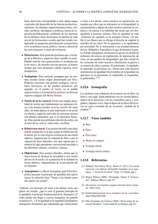 68 CAPÍTULO 1. EL PODER Y LA POLÍTICA. CONFLICTOS. SOCIEDAD CIVIL.
hasta ahora han correspondido a otras tantas etapas
o periodos del desarrollo de las fuerzas productivas,
asimismo, las distintas superestructuras éticas, mo-
rales, jurídicas, ideológicas y políticas, fueron la ex-
presión periódicamente cambiante de los intereses
de las distintas clases dominantes al interior de cada
una de las formaciones sociales que han venido con-
ﬁgurando la progresiva periodización característica
en lo económico-social, político, moral y cultural de
los seres humanos a través de la historia.
• Historicismo: Esta posición proclama que, a lo lar-
go de la Historia y según un ritmo variable, la sensi-
bilidad vital de unas generaciones es sustituida por
la de otras y, de acuerdo con este proceso, al mismo
tiempo que unos principios cobran vigencia, otros
desaparecen.
• Teologismo: Esta corriente propugna que las nor-
mas morales tienen origen determinado por Dios.
Podemos encontrar una postura teológica, con re-
lativa frecuencia, en los pueblos primitivos, por
ejemplo, en el pueblo de Israel, en el pueblo
judeocristiano y la moral de los profetas, en diversas
regiones antiguas del Medio Oriente.
• Teoría de la ley natural: Existe una amplia plura-
lidad de teorías que fundamentan sus opiniones éti-
cas y las normas morales en la ley natural. De entre
ellas, sin duda alguna, la más importante es la teoría
escolástica, según la cual todas las personas poseen
una idéntica naturaleza, que es la naturaleza huma-
na. Ésta guarda una profunda relación de orden con
el resto de los seres y, sobre todo, con Dios.
• Relativismo moral: Una postura ﬁlosóﬁca que tiene
mucha aceptación es la que acepta el relativismo de
la moral, por lo cual niega la existencia de una moral
objetiva, impuesta por la voluntad de Dios o por la
vigencia de leyes naturales, sino que supone que se
trataría de algo puramente convencional asociado a
las diferentes culturas, creencias y épocas.
• Objetivismo: Esta postura ﬁlosóﬁca aﬁrma que la
única forma de alcanzar la moralidad es por medio
del uso de la razón y la aceptación de la realidad en
forma objetiva, independiente de la percepción del
ser humano.
• Anarquismo: La Moral Anarquista, para Piotr Kro-
potkin pasa por el principio de igualdad, del cual se
extrae la conocida frase “Tratar a los demás como
uno quiere ser tratado”.
“Además, ese principio de tratar a los demás como uno
quiere ser tratado, ¿qué es sino el genuino principio de
la igualdad, el principio fundamental de la Anarquía? ¿Y
cómo puede uno llegar a creerse anarquista sin ponerlo
en práctica?(...) Y la igualdad es la equidad.Llamándonos
anarquistas declaramos por adelantado que renunciamos
a tratar a los demás como nosotros no quisiéramos ser
tratados por ellos; que no toleramos ya la desigualdad, lo
cual permitiría a alguno de entre nosotros ejercitar la vio-
lencia o la astucia o la habilidad del modo que nos des-
agradaría a nosotros mismos. Pero la igualdad en todo
–sinónimo de equidad– es la anarquía misma. ¡Al dia-
blo el oso blanco que se abroga el derecho de engañar la
sencillez de los otros! No lo queremos y lo suprimimos
por necesidad. No es únicamente a esa trinidad abstracta
de Ley, Religión y Autoridad a la que declaramos la gue-
rra.Siendo anarquistas, declaramos la guerra al cúmulo de
embustes, de astucia, de explotación, de depravación, de
vicio, en una palabra de desigualdad, que han vertido en
los corazones de todos nosotros. Declaramos la guerra a
su manera de obrar y pensar. El gobernado, el engañado,
el explotado, la prostituta, etc., hieren ante todo nuestros
sentimientos de igualdad. En el nombre de la Igualdad, no
queremos ya ni prostitutas, ni explotados, ni engañados,
ni gobernados.”[15]
1.12.6 Iconografía
Los atributos más ordinarios de la moral son un libro, un
freno y una regla. Suele pintársela con un vestido blanco,
indicio de la inocencia o de las costumbres puras y arre-
gladas y algunas veces, bajo la ﬁgura de la diosa Minerva,
con su casco coronado de un mochuelo, símbolo de la
cordura.[3]
1.12.7 Véase también
• Bien
• Ética
• Ética laica
• Moral sin religión
• Teología moral
• Teología moral católica
1.12.8 Referencias
[1] Holbach, Paul Henry Thiry,, Baron d' (1812,) “La moral
universal o los deberes del hombre fundados en su natu-
raleza, 1: Teoría de la moral”, Tmpr. I. Collado, pág 1.
[2] Wayne Weiten (2008), “Psicología: Temas Y Variacio-
nes”, Edamsa, México, pág 447
[3] Diccionario enciclopédico popular ilustrado Salvat (Espa-
ña, 1906-1914).
[4] KantFundamentación de la metaﬁsica de las costumbres
isbn:9788430943296
[5] Pilar Fernández de Córdova (2006) “30 lecciones de ini-
ciación ﬁlosóﬁca”, Universidad de La Sabana, pág 341
 