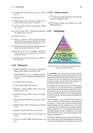 1.13. AUTOESTIMA 69
[6] Juan Luis Lorda (1994), “Moral. El arte de vivir”, Palabra,
pág 236
[7] Romanos 2:13-16
[8] William Newell (1984), “Romanos: Versículo por ver-
sículo”, Editorial Portavoz, Abril 1, págs 58-59
[9] Aurelio Fernández (1995), “Teología Moral”, Palabra,
Oct 1, pág 174
[10] Aurelio Fernández (1995), “Compendio de Teología Mo-
ral”, Palabra, Enero 1, pág 40-41.
[11] Deuteronomio 30:19
[12] Ruda, O. J., & Rivard, J. (1987). La unidad gnoseológica
entre ﬁlosofía taoista y medicina tradicional china. Revista
de ﬁlosofía de la Universidad de Costa Rica, (61), 9-16.
[13] Korstanje, M. (2014). El miedo político bajo el prisma de
Hannah Arendt. Revista SAAP, 8(1), 99-126.
[14] Korstanje, M. E. (2014). LA MORAL ORGÁNICA:
Cuando el pecado no tiene perdón. Eikasia: revista de ﬁ-
losofía, (58), 79-102.
[15] Kropotkin, Piotr. La Moral Anarquista. p. 36. ISBN 978-
987-1523-00-9.
1.12.9 Bibliografía
• FERRATER MORA, José: Diccionario de ﬁlosofía.
Madrid: Ariel. ISBN 84-344-0503-2.1985
• LÓPEZ MEDINA A. M., y J. J. ABAD PASCUAL:
Filosofía I. EE. UU.: McGraw-Hill. ISBN 84-481-
1729-8.
• Aristóteles. Ética a Nicómaco.
• Cortina, Adela (1986). Ética mínima.
• MacIntyre, Alasdair (2006). Historia de la ética.
ISBN 978-84-493-1930-3.
• Zavadivker, Nicolás (2004). Una ética sin funda-
mentos.
• Maliandi, Ricardo (2004). Ética: conceptos y proble-
mas.
• Rachels, James (2007). Introducción a la ﬁlosofía
moral.
• Savater, Fernando (1991). Ética para Amador.
• Nietzsche, Friedrich (1887). La genealogía de la
moral.
• Nietzsche, Friedrich (1886). Más allá del bien y del
mal.
1.12.10 Enlaces externos
• Wikcionario tiene deﬁniciones y otra informa-
ción sobre moral.Wikcionario
• Wikiquote alberga frases célebres de o sobre
Moral. Wikiquote
1.13 Autoestima
Pirámide de Maslow: Jerarquía de las necesidades humanas
postulada por Abraham Maslow.
La autoestima es un conjunto de percepciones, pensa-
mientos, evaluaciones, sentimientos y tendencias de com-
portamiento dirigidas hacia nosotros mismos, hacia nues-
tra manera de ser y de comportarnos, y hacia los rasgos
de nuestro cuerpo y nuestro carácter. En resumen, es la
percepción evaluativa de nosotros mismos.[1]
La importancia de la autoestima estriba en que concier-
ne a nuestro ser, a nuestra manera de ser y al sentido de
nuestra valía personal. Por lo tanto, puede afectar a nues-
tra manera de estar, de actuar en el mundo y de relacio-
narnos con los demás. Nada en nuestra manera de pensar,
de sentir, de decidir y de actuar escapa a la inﬂuencia de
la autoestima.[1]
Abraham Maslow, en su jerarquía de las necesidades hu-
manas, describe la necesidad de aprecio, que se divide en
dos aspectos, el aprecio que se tiene uno mismo (amor
propio, conﬁanza, pericia, suﬁciencia, etc.), y el respeto
y estimación que se recibe de otras personas (reconoci-
miento, aceptación, etc.). [2]
La expresión de aprecio más
sana según Maslow es la que se maniﬁesta «en el respeto
que le merecemos a otros, más que el renombre, la cele-
bridad y la adulación».[3]
Carl Rogers, máximo exponente de la psicología huma-
nista, expuso que la raíz de los problemas de muchas per-
sonas es que se desprecian y se consideran seres sin valor
 