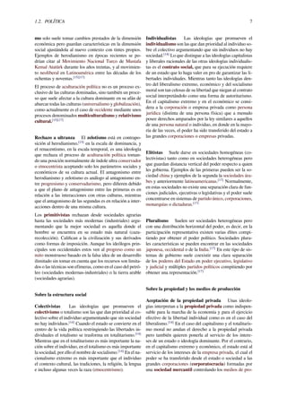 1.2. POLÍTICA 7
mo solo suele tomar cambios prestados de la dimensión
económica pero guardan características en la dimensión
social ajustándola al nuevo contexto con tintes propios.
Ejemplos de herodianismo en épocas recientes se po-
drían citar al Movimiento Nacional Turco de Mustafa
Kemal Atatürk durante los años treintas, y al movimien-
to neoliberal en Latinoamérica entre las décadas de los
ochentas y noventas.[15][17]
El proceso de aculturación política no es un proceso ex-
clusivo de las culturas dominadas, sino también un proce-
so que suele afectar a la cultura dominante en su afán de
abarcar todas las culturas (universalismo y globalización),
como actualmente es el caso de occidente mediante unos
procesos denominados multiculturalismo y relativismo
cultural.[15][17]
Rechazo a ultranza El zelotismo está en contrapo-
sición al herodianismo,[15]
en la escala de dominancia, y
el renacentismo, en la escala temporal, es una ideología
que rechaza el proceso de aculturación política toman-
do una posición normalmente de índole ultra conservador
o etnocentrista aceptando solo los parámetros sociales y
económicos de su cultura actual. El antagonismo entre
herodianismo y zelotismo es análogo al antagonismo en-
tre progresismo y conservadurismo, pero diﬁeren debido
a que el plano de antagonismo entre las primeras es en
relación a las interacciones con otras culturas, mientras
que el antagonismo de las segundas es en relación a inter-
acciones dentro de una misma cultura.
Los primitivistas rechazan desde sociedades agrarias
hasta las sociedades más modernas (industriales) argu-
mentando que la mejor sociedad es aquella donde el
hombre se encuentra en su estado más natural (caza-
recolección). Caliﬁcan a la civilización y sus derivados
como formas de imposición. Aunque los ideólogos prin-
cipales son occidentales estos ven al progreso como un
mito monstruoso basado en la falsa idea de un desarrollo
ilimitado sin tomar en cuenta que los recursos son limita-
dos o las técnicas son efímeras, como en el caso del petró-
leo (sociedades modernas-industriales) o la tierra arable
(sociedades agrarias).
Sobre la estructura social
Colectivistas Las ideologías que promueven el
colectivismo o totalismo son las que dan prioridad al co-
lectivo sobre el individuo argumentando que sin sociedad
no hay individuos.[14]
Cuando el estado se convierte en el
centro de la vida política restringiendo las libertades in-
dividuales el totalismo se trasforma en totalitarismo.[14]
Mientras que en el totalitarismo es más importante la na-
ción sobre el individuo, en el totalismo es más importante
la sociedad, por ello el nombre de socialismo.[14]
En el na-
cionalismo extremo es más importante que el individuo
el contexto cultural, las tradiciones, la religión, la lengua
e incluso algunas veces la raza (etnocentrismo).
Individualistas Las ideologías que promueven el
individualismo son las que dan prioridad al individuo so-
bre el colectivo argumentando que sin individuos no hay
sociedad.[14]
Lo que distingue a las ideologías capitalistas
y liberales racionales de las otras ideologías individualis-
tas es el contrato social, que para su ejecución requiere
de un estado que lo haga valer en pro de garantizar las li-
bertades individuales. Mientras tanto las ideologías den-
tro del liberalismo extremo, económico y del socialismo
moral son tan celosas de su libertad que niegan al contrato
social interpretándolo como una forma de autoritarismo.
En el capitalismo extremo y en el económico se consi-
dera a la corporación o empresa privada como persona
jurídica (distinta de una persona física) que a menudo
posee derechos amparados por la ley similares a aquellos
de una persona natural o individuo, en donde en la mayo-
ría de las veces, el poder ha sido transferido del estado a
las grandes corporaciones o empresas privadas.
Elitistas Suele darse en sociedades homogéneas (co-
lectivistas) tanto como en sociedades heterogéneas pero
que guardan distancia vertical del poder respecto a quien
les gobierna. Ejemplos de las primeras pueden ser la so-
ciedad china y ejemplos de la segunda la sociedades ára-
bes y anteriormente latinoamericanas.[17]
Normalmente,
en estas sociedades no existe una separación clara de fun-
ciones judiciales, ejecutivas o legislativas y el poder suele
concentrarse en sistemas de partido único, corporaciones,
monarquías o dictaduras.[17]
Pluralismo Suelen ser sociedades heterogéneas pero
con una distribución horizontal del poder, es decir, en la
participación representativa existen varias élites compi-
tiendo por obtener el poder político. Sociedades plura-
les características se pueden encontrar en las sociedades
japonesa, occidental o de la India.[17]
En este tipo de sis-
temas de gobierno suele coexistir una clara separación
de los poderes del Estado en poder ejecutivo, legislativo
y judicial y múltiples partidos políticos compitiendo por
obtener una representación.[17]
Sobre la propiedad y los medios de producción
Aceptación de la propiedad privada Unas ideolo-
gías interpretan a la propiedad privada como indispen-
sable para la marcha de la economía y para el ejercicio
efectivo de la libertad individual como es en el caso del
liberalismo.[14]
En el caso del capitalismo y el totalitaris-
mo moral no anulan el derecho a la propiedad privada
pero también quieren ponerla al servicio de los intere-
ses de un estado o ideología dominante. Por el contrario,
en el capitalismo extremo y económico, el estado está al
servicio de los intereses de la empresa privada, el cual el
poder se ha transferido desde el estado o sociedad a las
grandes corporaciones (corporatocracia) formadas por
una sociedad mercantil controlando los medios de pro-
 