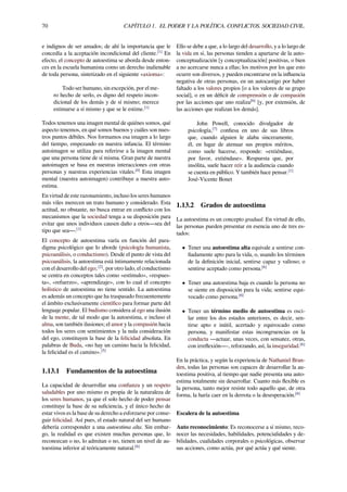 70 CAPÍTULO 1. EL PODER Y LA POLÍTICA. CONFLICTOS. SOCIEDAD CIVIL.
e indignos de ser amados; de ahí la importancia que le
concedía a la aceptación incondicional del cliente.[1]
En
efecto, el concepto de autoestima se aborda desde enton-
ces en la escuela humanista como un derecho inalienable
de toda persona, sintetizado en el siguiente «axioma»:
Todo ser humano, sin excepción, por el me-
ro hecho de serlo, es digno del respeto incon-
dicional de los demás y de sí mismo; merece
estimarse a sí mismo y que se le estime.[1]
Todos tenemos una imagen mental de quiénes somos, qué
aspecto tenemos, en qué somos buenos y cuáles son nues-
tros puntos débiles. Nos formamos esa imagen a lo largo
del tiempo, empezando en nuestra infancia. El término
autoimagen se utiliza para referirse a la imagen mental
que una persona tiene de sí misma. Gran parte de nuestra
autoimagen se basa en nuestras interacciones con otras
personas y nuestras experiencias vitales.[4]
Esta imagen
mental (nuestra autoimagen) contribuye a nuestra auto-
estima.
En virtud de este razonamiento, incluso los seres humanos
más viles merecen un trato humano y considerado. Esta
actitud, no obstante, no busca entrar en conﬂicto con los
mecanismos que la sociedad tenga a su disposición para
evitar que unos individuos causen daño a otros—sea del
tipo que sea—.[1]
El concepto de autoestima varía en función del para-
digma psicológico que lo aborde (psicología humanista,
psicoanálisis, o conductismo). Desde el punto de vista del
psicoanálisis, la autoestima está íntimamente relacionada
con el desarrollo del ego; [2]
, por otro lado, el conductismo
se centra en conceptos tales como «estímulo», «respues-
ta», «refuerzo», «aprendizaje», con lo cual el concepto
holístico de autoestima no tiene sentido. La autoestima
es además un concepto que ha traspasado frecuentemente
el ámbito exclusivamente cientíﬁco para formar parte del
lenguaje popular. El budismo considera al ego una ilusión
de la mente, de tal modo que la autoestima, e incluso el
alma, son también ilusiones; el amor y la compasión hacia
todos los seres con sentimientos y la nula consideración
del ego, constituyen la base de la felicidad absoluta. En
palabras de Buda, «no hay un camino hacia la felicidad,
la felicidad es el camino».[5]
1.13.1 Fundamentos de la autoestima
La capacidad de desarrollar una conﬁanza y un respeto
saludables por uno mismo es propia de la naturaleza de
los seres humanos, ya que el solo hecho de poder pensar
constituye la base de su suﬁciencia, y el único hecho de
estar vivos es la base de su derecho a esforzarse por conse-
guir felicidad. Así pues, el estado natural del ser humano
debería corresponder a una autoestima alta. Sin embar-
go, la realidad es que existen muchas personas que, lo
reconozcan o no, lo admitan o no, tienen un nivel de au-
toestima inferior al teóricamente natural.[6]
Ello se debe a que, a lo largo del desarrollo, y a lo largo de
la vida en sí, las personas tienden a apartarse de la auto-
conceptualización [y conceptualización] positivas, o bien
a no acercarse nunca a ellas; los motivos por los que esto
ocurre son diversos, y pueden encontrarse en la inﬂuencia
negativa de otras personas, en un autocastigo por haber
faltado a los valores propios [o a los valores de su grupo
social], o en un déﬁcit de comprensión o de compasión
por las acciones que uno realiza[6]
[y, por extensión, de
las acciones que realizan los demás].
John Powell, conocido divulgador de
psicología,[7]
conﬁesa en uno de sus libros
que, cuando alguien le alaba sinceramente,
él, en lugar de atenuar sus propios méritos,
como suele hacerse, responde: «extiéndase,
por favor, extiéndase». Respuesta que, por
insólita, suele hacer reír a la audiencia cuando
se cuenta en público. Y también hace pensar.[1]
José-Vicente Bonet
1.13.2 Grados de autoestima
La autoestima es un concepto gradual. En virtud de ello,
las personas pueden presentar en esencia uno de tres es-
tados:
• Tener una autoestima alta equivale a sentirse con-
ﬁadamente apto para la vida, o, usando los términos
de la deﬁnición inicial, sentirse capaz y valioso; o
sentirse aceptado como persona.[6]
• Tener una autoestima baja es cuando la persona no
se siente en disposición para la vida; sentirse equi-
vocado como persona.[6]
• Tener un término medio de autoestima es osci-
lar entre los dos estados anteriores, es decir, sen-
tirse apto e inútil, acertado y equivocado como
persona, y manifestar estas incongruencias en la
conducta —actuar, unas veces, con sensatez, otras,
con irreﬂexión—-, reforzando, así, la inseguridad.[6]
En la práctica, y según la experiencia de Nathaniel Bran-
den, todas las personas son capaces de desarrollar la au-
toestima positiva, al tiempo que nadie presenta una auto-
estima totalmente sin desarrollar. Cuanto más ﬂexible es
la persona, tanto mejor resiste todo aquello que, de otra
forma, la haría caer en la derrota o la desesperación.[6]
Escalera de la autoestima
Auto reconocimiento: Es reconocerse a sí mismo, reco-
nocer las necesidades, habilidades, potencialidades y de-
bilidades, cualidades corporales o psicológicas, observar
sus acciones, como actúa, por qué actúa y qué siente.
 