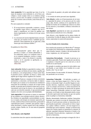 1.13. AUTOESTIMA 71
Auto aceptación: Es la capacidad que tiene el ser hu-
mano de aceptarse como realmente es, en lo físico, psi-
cológico y social; aceptar cómo es su conducta consigo
mismo y con los otros. Es admitir y reconocer todas las
partes de sí mismo como un hecho, como forma de ser y
sentir.
Por auto aceptación se entiende:
1. El reconocimiento responsable, ecuánime y sereno
de aquellos rasgos físicos y psíquicos que nos li-
mitan y empobrecen, así como de aquellas con-
ductas inapropiadas y/o erróneas de las que somos
autores.[1]
2. La consciencia de nuestra dignidad innata como per-
sonas que, por muchos errores o maldades que per-
petremos, nunca dejaremos de ser nada más y nada
menos que seres humanos falibles.[1]
En palabras de Albert Ellis:
'Autoaceptación' quiere decir que la
persona se acepta a sí misma plenamente y
sin condiciones, tanto si se comporta como si
no se comporta inteligente, correcta o compe-
tentemente, y tanto si los demás le conceden
como si no le conceden su aprobación, su
respeto y su amor.[1]
Albert Ellis
Auto valoración: Reﬂeja la capacidad de evaluar y valo-
rar las cosas que son buenas de uno mismo, aquellas que
le satisfacen y son enriquecedoras, le hacen sentir bien,
le permiten crecer y aprender. Es buscar y valorar todo
aquello que le haga sentirse orgulloso de sí mismo.
Auto respeto: Expresar y manejar en forma conveniente
sentimientos y emociones, sin hacerse daño ni culparse.
El respeto por sí mismo es la sensación de considerarse
merecedor de la felicidad, es tratarse de la mejor forma
posible, no permitir que los demás lo traten mal; es el con-
vencimiento real de que los deseos y las necesidades de
cada uno son derechos naturales, lo que permitirá poder
respetar a los otros con sus propias individualidades.
Auto superación: Si la persona se conoce es consciente
de sus cambios, crea su propia escala de valores, desarro-
lla y fortalece sus capacidades y potencialidades, se acep-
ta y se respeta; está siempre en constante superación, por
lo tanto, tendrá un buen nivel de autoestima, generando la
capacidad para pensar y entender, para generar, elegir y
tomar decisiones y resolver asuntos de la vida cotidiana,
escuela, amigos, familia, etc. Es una suma de pequeños
logros diarios.
Auto eﬁcacia y auto dignidad
La autoestima tiene dos aspectos interrelacionados:[8]
1. Un sentido de ganador y de poder salir adelante (auto
eﬁcacia).
2. Un sentido de mérito personal (auto dignidad).
Auto eﬁcacia: conﬁar en el funcionamiento de mi men-
te, capacidad de pensar, en los procesos por los cuales
juzgo, elijo, decido; conﬁanza en la capacidad de com-
prender los hechos de la realidad que entran en la esfera
de mis intereses y necesidades; conﬁanza conocedora en
uno mismo.
Auto dignidad: seguridad de mi valor; una actitud aﬁr-
mativa hacía mi derecho de vivir y felicidad.
Auto eﬁcacia y auto dignidad son los pilares duales de
la autoestima. La falta de alguno de ellos afecta enorme-
mente; representan la esencia del autoestima.
Los tres Estados de la Autoestima
Esta clasiﬁcación propuesta por Martín Ross[9]
distingue
tres estados de la Autoestima en comparación con las ha-
zañas (triunfos, honores, virtudes) y las anti-hazañas (de-
rrotas, vergüenzas, etc.) de la persona.
Autoestima Derrumbada Cuando la persona no se
considera apreciable. Puede estar tapada por una derrota
o vergüenza o situación que la vive como tal y se da el
nombre de su anti-hazaña.
Por ejemplo si considera que pasar de cierta edad es una
anti-hazaña, se auto deﬁne con el nombre de su anti-
hazaña y dice “soy un viejo”.
Se tiene lástima. Se auto-insulta. Se lamenta. Puede que-
dar paralizado con su tristeza.
Autoestima Vulnerable El individuo se quiere a sí
mismo y tiene una buena imagen de sí. Pero su Auto-
estima es demasiado frágil a la posible llegada de anti-
hazañas (derrotas, vergüenzas, motivos de desprestigio)
y por eso siempre está nervioso y utiliza mecanismos de
defensa. Un típico mecanismo de protección de quienes
tienen Autoestima Vulnerable consiste en evitar tomar
decisiones: en el fondo se tiene demasiado miedo a tomar
la decisión equivocada (anti-hazaña) ya que esto podría
poner en peligro su Autoestima vulnerable.
Muchos denominados fanfarrones tendrían Autoestima
Sostenida, que consiste en un tipo de Autoestima Vulne-
rable por el cual la persona sostiene su Autoestima de al-
guna hazaña en particular -como puede ser éxitos o rique-
zas o poder o belleza o méritos- o de una imagen de su-
perioridad que cuesta mantener. Aunque se muestra muy
seguro de sí mismo, puede ser justamente lo contrario: la
aparente seguridad solamente demuestra el miedo a las
anti-hazañas (fracasos,derrotas, vergüenzas) y la fragili-
dad de la Autoestima.
Trata de echar culpas para proteger su imagen de sí de si-
 