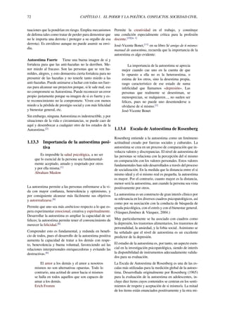 72 CAPÍTULO 1. EL PODER Y LA POLÍTICA. CONFLICTOS. SOCIEDAD CIVIL.
tuaciones que la pondrían en riesgo. Emplea mecanismos
de defensa tales como tratar de perder para demostrar que
no le importa una derrota ( proteger a su orgullo de esa
derrota). Es envidioso aunque no puede asumir su envi-
dia.
Autoestima Fuerte Tiene una buena imagen de sí y
fortaleza para que las anti-hazañas no la derriben. Me-
nor miedo al fracaso. Son las personas que se ven hu-
mildes, alegres, y esto demuestra cierta fortaleza para no
presumir de las hazañas y no tenerle tanto miedo a las
anti-hazañas. Puede animarse a luchar con todas sus fuer-
zas para alcanzar sus proyectos porque, si le sale mal, eso
no compromete su Autoestima. Puede reconocer un error
propio justamente porque su imagen de si es fuerte y es-
te reconocimiento no la compromete. Viven con menos
miedo a la pérdida de prestigio social y con más felicidad
y bienestar general, etc.
Sin embargo, ninguna Autoestima es indestructible, y por
situaciones de la vida o circunstancias, se puede caer de
aquí y desembocar a cualquier otro de los estados de la
Autoestima.[2]
1.13.3 Importancia de la autoestima posi-
tiva
Es imposible la salud psicológica, a no ser
que lo esencial de la persona sea fundamental-
mente aceptado, amado y respetado por otros
y por ella misma.[1]
Abraham Maslow
La autoestima permite a las personas enfrentarse a la vi-
da con mayor conﬁanza, benevolencia y optimismo, y
por consiguiente alcanzar más fácilmente sus objetivos
y autorrealizarse.[6]
Permite que uno sea más ambicioso respecto a lo que es-
pera experimentar emocional, creativa y espiritualmente.
Desarrollar la autoestima es ampliar la capacidad de ser
felices; la autoestima permite tener el convencimiento de
merecer la felicidad.[6]
Comprender esto es fundamental, y redunda en beneﬁ-
cio de todos, pues el desarrollo de la autoestima positiva
aumenta la capacidad de tratar a los demás con respe-
to, benevolencia y buena voluntad, favoreciendo así las
relaciones interpersonales enriquecedoras y evitando las
destructivas.[6]
El amor a los demás y el amor a nosotros
mismos no son alternativas opuestas. Todo lo
contrario, una actitud de amor hacia sí mismos
se halla en todos aquellos que son capaces de
amar a los demás.
Erich Fromm
Permite la creatividad en el trabajo, y constituye
una condición especialmente crítica para la profesión
docente.[10][n. 1]
José-Vicente Bonet,[11]
en su libro Sé amigo de ti mismo:
manual de autoestima, recuerda que la importancia de la
autoestima es algo evidente:
La importancia de la autoestima se aprecia
mejor cuando cae uno en la cuenta de que
lo opuesto a ella no es la heteroestima, o
estima de los otros, sino la desestima propia,
rasgo característico de ese estado de suma
infelicidad que llamamos «depresión». Las
personas que realmente se desestiman, se
menosprecian, se malquieren..., no suelen ser
felices, pues no puede uno desentenderse u
olvidarse de sí mismo.[1]
José-Vicente Bonet
1.13.4 Escala de Autoestima de Rosenberg
Rosenberg entiende a la autoestima como un fenómeno
actitudinal creado por fuerzas sociales y culturales. La
autoestima se crea en un proceso de comparación que in-
volucra valores y discrepancias. El nivel de autoestima de
las personas se relaciona con la percepción del sí mismo
en comparación con los valores personales. Estos valores
fundamentales han sido desarrollados a través del proceso
de socialización. En la medida que la distancia entre el si
mismo ideal y el si mismo real es pequeña, la autoestima
es mayor. Por el contrario, cuanto mayor es la distancia,
menor será la autoestima, aun cuando la persona sea vista
positivamente por otros.
La autoestima es un constructo de gran interés clínico por
su relevancia en los diversos cuadros psicopatológicos, así
como por su asociación con la conducta de búsqueda de
ayuda psicológica, con el estrés y con el bienestar general.
(Vázquez,Jiménez & Vázquez, 2004.)
Muy particularmente se ha asociado con cuadros como
la depresión, los trastornos alimentarios, los trastornos de
personalidad, la ansiedad, y la fobia social. Asimismo se
ha señalado que el nivel de autoestima es un excelente
predictor de la depresión.
El estudio de la autoestima es, por tanto, un aspecto esen-
cial en la investigación psicopatológica, siendo de interés
la disponibilidad de instrumentos adecuadamente valida-
dos para su evaluación.
La Escala de Autoestima de Rosenberg es una de las es-
calas más utilizadas para la medición global de la autoes-
tima. Desarrollada originalmente por Rosenberg (1965)
para la evaluación de la autoestima en adolescentes, in-
cluye diez ítems cuyos contenidos se centran en los senti-
mientos de respeto y aceptación de si mismo/a. La mitad
de los ítems están enunciados positivamente y la otra mi-
 