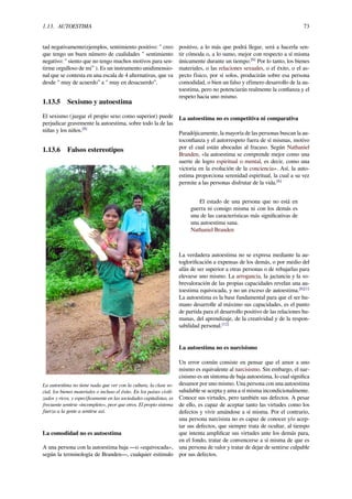 1.13. AUTOESTIMA 73
tad negativamente(ejemplos, sentimiento positivo: " creo
que tengo un buen número de cualidades " sentimiento
negativo: " siento que no tengo muchos motivos para sen-
tirme orgulloso de mi” ). Es un instrumento unidimensio-
nal que se contesta en una escala de 4 alternativas, que va
desde " muy de acuerdo” a " muy en desacuerdo”.
1.13.5 Sexismo y autoestima
El sexismo (juzgar el propio sexo como superior) puede
perjudicar gravemente la autoestima, sobre todo la de las
niñas y los niños.[8]
1.13.6 Falsos estereotipos
La autoestima no tiene nada que ver con la cultura, la clase so-
cial, los bienes materiales o incluso el éxito. En los países civili-
zados y ricos, y especíﬁcamente en las sociedades capitalistas, es
frecuente sentirse «incompleto», peor que otros. El propio sistema
fuerza a la gente a sentirse así.
La comodidad no es autoestima
A una persona con la autoestima baja —o «equivocada»,
según la terminología de Branden—, cualquier estímulo
positivo, a lo más que podrá llegar, será a hacerla sen-
tir cómoda o, a lo sumo, mejor con respecto a sí misma
únicamente durante un tiempo.[6]
Por lo tanto, los bienes
materiales, o las relaciones sexuales, o el éxito, o el as-
pecto físico, por sí solos, producirán sobre esa persona
comodidad, o bien un falso y efímero desarrollo de la au-
toestima, pero no potenciarán realmente la conﬁanza y el
respeto hacia uno mismo.
La autoestima no es competitiva ni comparativa
Paradójicamente, la mayoría de las personas buscan la au-
toconﬁanza y el autorrespeto fuera de sí mismas, motivo
por el cual están abocadas al fracaso. Según Nathaniel
Branden, «la autoestima se comprende mejor como una
suerte de logro espiritual o mental, es decir, como una
victoria en la evolución de la conciencia». Así, la auto-
estima proporciona serenidad espiritual, la cual a su vez
permite a las personas disfrutar de la vida.[6]
El estado de una persona que no está en
guerra ni consigo misma ni con los demás es
una de las características más signiﬁcativas de
una autoestima sana.
Nathaniel Branden
La verdadera autoestima no se expresa mediante la au-
togloriﬁcación a expensas de los demás, o por medio del
afán de ser superior a otras personas o de rebajarlas para
elevarse uno mismo. La arrogancia, la jactancia y la so-
brevaloración de las propias capacidades revelan una au-
toestima equivocada, y no un exceso de autoestima.[6][1]
La autoestima es la base fundamental para que el ser hu-
mano desarrolle al máximo sus capacidades, es el punto
de partida para el desarrollo positivo de las relaciones hu-
manas, del aprendizaje, de la creatividad y de la respon-
sabilidad personal.[12]
La autoestima no es narcisismo
Un error común consiste en pensar que el amor a uno
mismo es equivalente al narcisismo. Sin embargo, el nar-
cisismo es un síntoma de baja autoestima, lo cual signiﬁca
desamor por uno mismo. Una persona con una autoestima
saludable se acepta y ama a sí misma incondicionalmente.
Conoce sus virtudes, pero también sus defectos. A pesar
de ello, es capaz de aceptar tanto las virtudes como los
defectos y vivir amándose a sí misma. Por el contrario,
una persona narcisista no es capaz de conocer y/o acep-
tar sus defectos, que siempre trata de ocultar, al tiempo
que intenta ampliﬁcar sus virtudes ante los demás para,
en el fondo, tratar de convencerse a sí misma de que es
una persona de valor y tratar de dejar de sentirse culpable
por sus defectos.
 
