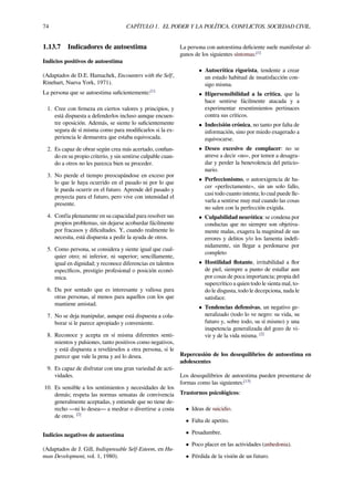 74 CAPÍTULO 1. EL PODER Y LA POLÍTICA. CONFLICTOS. SOCIEDAD CIVIL.
1.13.7 Indicadores de autoestima
Indicios positivos de autoestima
(Adaptados de D.E. Hamachek, Encounters with the Self,
Rinehart, Nueva York, 1971).
La persona que se autoestima suﬁcientemente:[1]
1. Cree con ﬁrmeza en ciertos valores y principios, y
está dispuesta a defenderlos incluso aunque encuen-
tre oposición. Además, se siente lo suﬁcientemente
segura de sí misma como para modiﬁcarlos si la ex-
periencia le demuestra que estaba equivocada.
2. Es capaz de obrar según crea más acertado, conﬁan-
do en su propio criterio, y sin sentirse culpable cuan-
do a otros no les parezca bien su proceder.
3. No pierde el tiempo preocupándose en exceso por
lo que le haya ocurrido en el pasado ni por lo que
le pueda ocurrir en el futuro. Aprende del pasado y
proyecta para el futuro, pero vive con intensidad el
presente.
4. Confía plenamente en su capacidad para resolver sus
propios problemas, sin dejarse acobardar fácilmente
por fracasos y diﬁcultades. Y, cuando realmente lo
necesita, está dispuesta a pedir la ayuda de otros.
5. Como persona, se considera y siente igual que cual-
quier otro; ni inferior, ni superior; sencillamente,
igual en dignidad; y reconoce diferencias en talentos
especíﬁcos, prestigio profesional o posición econó-
mica.
6. Da por sentado que es interesante y valiosa para
otras personas, al menos para aquellos con los que
mantiene amistad.
7. No se deja manipular, aunque está dispuesta a cola-
borar si le parece apropiado y conveniente.
8. Reconoce y acepta en sí misma diferentes senti-
mientos y pulsiones, tanto positivos como negativos,
y está dispuesta a revelárselos a otra persona, si le
parece que vale la pena y así lo desea.
9. Es capaz de disfrutar con una gran variedad de acti-
vidades.
10. Es sensible a los sentimientos y necesidades de los
demás; respeta las normas sensatas de convivencia
generalmente aceptadas, y entiende que no tiene de-
recho —ni lo desea— a medrar o divertirse a costa
de otros. [2]
Indicios negativos de autoestima
(Adaptados de J. Gill, Indispensable Self-Esteem, en Hu-
man Development, vol. 1, 1980).
La persona con autoestima deﬁciente suele manifestar al-
gunos de los siguientes síntomas:[1]
• Autocrítica rigorista, tendente a crear
un estado habitual de insatisfacción con-
sigo misma.
• Hipersensibilidad a la crítica, que la
hace sentirse fácilmente atacada y a
experimentar resentimientos pertinaces
contra sus críticos.
• Indecisión crónica, no tanto por falta de
información, sino por miedo exagerado a
equivocarse.
• Deseo excesivo de complacer: no se
atreve a decir «no», por temor a desagra-
dar y perder la benevolencia del peticio-
nario.
• Perfeccionismo, o autoexigencia de ha-
cer «perfectamente», sin un solo fallo,
casi todo cuanto intenta; lo cual puede lle-
varla a sentirse muy mal cuando las cosas
no salen con la perfección exigida.
• Culpabilidad neurótica: se condena por
conductas que no siempre son objetiva-
mente malas, exagera la magnitud de sus
errores y delitos y/o los lamenta indeﬁ-
nidamente, sin llegar a perdonarse por
completo
• Hostilidad ﬂotante, irritabilidad a ﬂor
de piel, siempre a punto de estallar aun
por cosas de poca importancia; propia del
supercrítico a quien todo le sienta mal, to-
do le disgusta, todo le decepciona, nada le
satisface.
• Tendencias defensivas, un negativo ge-
neralizado (todo lo ve negro: su vida, su
futuro y, sobre todo, su sí mismo) y una
inapetencia generalizada del gozo de vi-
vir y de la vida misma. [2]
Repercusión de los desequilibrios de autoestima en
adolescentes
Los desequilibrios de autoestima pueden presentarse de
formas como las siguientes:[13]
Trastornos psicológicos:
• Ideas de suicidio.
• Falta de apetito.
• Pesadumbre.
• Poco placer en las actividades (anhedonia).
• Pérdida de la visión de un futuro.
 