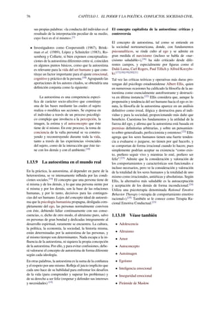 76 CAPÍTULO 1. EL PODER Y LA POLÍTICA. CONFLICTOS. SOCIEDAD CIVIL.
sus propias palabras: «la conducta del individuo es el
resultado de la interpretación peculiar de su medio,
cuyo foco es el sí mismo».[1]
• Investigadores como Coopersmith (1967), Brink-
man et al. (1989), López y Schnitzler (1983), Ro-
semberg y Collarte, si bien exponen conceptualiza-
ciones de la autoestima diferentes entre sí, coinciden
en algunos puntos básicos, como que la autoestima
es relevante para la vida del ser humano y que cons-
tituye un factor importante para el ajuste emocional,
cognitivo y práctico de la persona.[10]
Agrupando las
aportaciones de los autores citados, se obtendría una
deﬁnición conjunta como la siguiente:
La autoestima es una competencia especí-
ﬁca de carácter socio-afectivo que constituye
una de las bases mediante las cuales el sujeto
realiza o modiﬁca sus acciones. Se expresa en
el individuo a través de un proceso psicológi-
co complejo que involucra a la percepción, la
imagen, la estima y el autoconcepto que éste
tiene de sí mismo. En este proceso, la toma de
conciencia de la valía personal se va constru-
yendo y reconstruyendo durante toda la vida,
tanto a través de las experiencias vivenciales
del sujeto, como de la interacción que éste tie-
ne con los demás y con el ambiente.[10]
1.13.9 La autoestima en el mundo real
En la práctica, la autoestima, al depender en parte de la
heteroestima, se ve intensamente inﬂuida por las condi-
ciones sociales.[14]
El concepto que una persona tiene de
sí misma y de los demás, y lo que una persona siente por
sí misma y por los demás, son la base de las relaciones
humanas, y por lo tanto, decisivos para las contingen-
cias del ser humano. Lejos del concepto ideal de autoesti-
ma que la psicología humanista propugna, desligada com-
pletamente del ego, las personas normalmente conviven
con éste, debiendo lidiar continuamente con sus conse-
cuencias, o, dicho de otro modo, el altruismo puro, salvo
en personas de gran bondad y dedicadas íntegramente al
desarrollo espiritual, raramente se encuentra. La cultura,
la política, la economía, la sociedad, la historia misma,
están determinadas por la autoestima de las personas, y
al mismo tiempo son determinantes. Nada escapa a la in-
ﬂuencia de la autoestima, ni siquiera la propia concepción
de la autoestima. Por ello, y para evitar confusiones, debe-
rá valorarse el concepto de autoestima de forma diferente
según cada ideología.
En otras palabras, la autoestima es la suma de la conﬁanza
y el respeto por uno mismo. Reﬂeja el juicio implícito que
cada uno hace de su habilidad para enfrentar los desafíos
de la vida (para comprender y superar los problemas) y
de su derecho a ser feliz (respetar y defender sus intereses
y necesidades) [15]
El concepto capitalista de la autoestima: críticas y
controversia
El concepto de autoestima, tal como se entiende en
la sociedad norteamericana, donde, con fundamentos
psicoanalíticos, se rinde culto al ego y se admite en
gran medida el narcisismo (incluso se habla de «nar-
cisismo saludable»),[16]
ha sido criticado desde dife-
rentes campos, y especialmente por ﬁguras como el
Dalái Lama, Carl Rogers, Paul Tillich y Alfred Korzybs-
ki.[17][18][19][20][21]
Tal vez las críticas teóricas y operativas más duras pro-
vengan del psicólogo estadounidense Albert Ellis, quien
en numerosas ocasiones ha caliﬁcado la ﬁlosofía de la au-
toestima como esencialmente autofrustrante y destructi-
va en última instancia.[22]
Ellis considera que, aunque la
propensión y tendencia del ser humano hacia el ego es in-
nata, la ﬁlosofía de la autoestima aparece en un análisis
deﬁnitivo como irreal, ilógica y destructiva para el indi-
viduo y para la sociedad, proporcionando más daño que
beneﬁcio. Cuestiona los fundamentos y la utilidad de la
fuerza del ego, y aﬁrma que la autoestima está basada en
premisas deﬁnitorias arbitrarias, y sobre un pensamien-
to sobre-generalizado, perfeccionista y ostentoso.[22]
Ellis
agrega que los seres humanos tienen una fuerte tenden-
cia a evaluarse o juzgarse, no tienen por qué hacerlo, y
se comportan de forma irracional cuando lo hacen; pues
simplemente podrían aceptar su existencia “como exis-
to, preﬁero seguir vivo y mientras lo esté, preﬁero ser
feliz”.[23]
Admite que la consideración y valoración de
los comportamientos y características son funcionales e
incluso necesarios, pero ve la consideración y valoración
de la totalidad de los seres humanos y la totalidad de uno
mismo como irracionales, antiéticas y absolutistas. Según
Ellis, la alternativa más saludable es la autoaceptación
y aceptación de los demás de forma incondicional.[24]
Utiliza una psicoterapia denominada Rational Emotive
Behavior Therapy («terapia de comportamiento emotivo
racional»).[25]
También se le conoce como Terapia Ra-
cional Emotiva Conductual.[23]
1.13.10 Véase también
• Adolescencia
• Altruismo
• Amor
• Autoconcepto
• Autoimagen
• Egoísmo
• Inteligencia emocional
• Inseguridad emocional
• Pirámide de Maslow
 