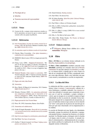 1.14. OTRO 77
• Psicología del yo
• Soberbia
• Trastorno narcisista de la personalidad
• Yo
1.13.11 Notas
[1] A pesar de ello, y aunque existen numerosos estudios so-
bre la autoestima, son pocos los que se centran especíﬁ-
camente sobre este grupo de población.
1.13.12 Referencias
[1] José-Vicente Bonet. Sé amigo de ti mismo: manual de au-
toestima. 1997. Ed. Sal Terrae. Maliaño (Cantabria, Espa-
ña). ISBN 978-84-293-1133-4.
[2] La autoestima según las distintas escuelas de la psicologia.
[3] Cheroky Mena Covarrubias. «Una óptica humanista y
conductista de la sustentabilidad».
[4] PIERSON, Marie Louise (1992) La imagen personal, Ed.
Deusto.
[5] Chang, Larry (2006). «Happiness/Contentment». Wis-
dom for the Soul (en inglés) (1ª edición). Gnosophia Pu-
blishers. p. 351. ISBN 0-9773391-0-6. Consultado el 25
de octubre de 2012. «There is no way to happiness; hap-
piness is the way.»
[6] Nathaniel Branden. Cómo mejorar su autoestima. 1987.
Versión traducida: 1990. 1.ª edición en formato electróni-
co: enero de 2010. Ediciones Paidós Ibérica. ISBN 978-
84-493-2347-8.
[7] Página web sobre John Powell
[8] Autoestima.
[9] Ross, Martín. El Mapa de la Autoestima. 2013. Dunken.
ISBN 978-987-02-6773-7
[10] Miranda, Christian (2005). «La autoestima profesional:
una competencia mediadora para la innovación en las
prácticas pedagógicas» (PDF). Revista Iberoamericana
sobre Calidad, Eﬁcacia y Cambio en Educación 3 (1).
[11] Página personal de José-Vicente Bonet
[12] Pérez, M. (1992) Autoestima, Buenos Aires:Paidós.
[13] Autoestima en la adolescencia.
[14] Ovidio D'Angelo Hernández. Desarrollo de la autoestima
y la conciencia moral en las contradicciones de la sociedad
contemporánea.
[15] http://www.psicologiaviva.com/mejorar_autoestima.pdf
[16] Paul Wink. Two faces of narcissism.
[17] Godfrey T. Barrett-Lennard. Carl Rogers’ helping system:
journey and substance. P. 65..
[18] Daniel Goleman. Healing emotions.
[19] Paul Tillich. The Eternal Now.
[20] M. Editor Kending. Alfred Korzybski: Collected Writings,
1920–1950. P. 425.
[21] Paul Tillich. A History of Christian thought.
[22] Ellis, A. (2001). Feeling better, getting better, staying better.
Impact Publishers.
[23] Ellis, A. y Blau, S. (comp.) (2000) Vivir en una sociedad
irracional. Paidos.
[24] Ellis, A. The Myth of Self-esteem. 2005.
[25] Albert Ellis, Windy Dryden. The Practice of Rational
Emotive Behavior Therapy.
1.13.13 Enlaces externos
• Wikiquote alberga frases célebres de o sobre
Autoestima. Wikiquote
1.14 Otro
Otro o El Otro es un término técnico utilizado en la
ﬁlosofía, el psicoanálisis y la antropología.
El Otro u Otro constitutivo (también conocido como
alteridad) constituye un concepto clave de la ﬁlosofía
continental. Es una idea opuesta a la identidad y se reﬁe-
re, o se intenta referir, a aquello que es «otro» frente a la
idea de ser considerado algo. El Otro, considerado siem-
pre como algo diferente, alude a otro individuo más que
a uno mismo y normalmente se escribe en mayúsculas.
1.14.1 La idea del Otro
La deﬁnición del Otro es parte de lo que explica a uno
mismo (véase sí-mismo y autoconcepto), además de a
otros fenómenos y unidades culturales. Las ciencias so-
ciales han utilizado el concepto para comprender el pro-
ceso por el cual las sociedades y grupos excluyen a
«otros» que no encajan en su sociedad u ocupan un lugar
subordinado en ella. La noción de «otredad» forma tam-
bién parte integral de la comprensión de una persona, ya
que es el individuo mismo el que asume un rol en relación
con “otros” como parte de un proceso de reacción que no
tiene por qué estar relacionado con la estigmatización o
la condena.
La noción de Otredad está muy ligada a las identidades
nacionales, porque las prácticas de admisión y segrega-
ción pueden formar o mantener las fronteras y el carácter
nacional. La Otredad ayuda a distinguir entre la familia
y lo lejano, entre lo cierto y lo incierto. A menudo im-
plica la demonización y deshumanización de un grupo,
que intenta justiﬁcar la explotación de ese Otro inferior
alegando razones civilizatorias.
 